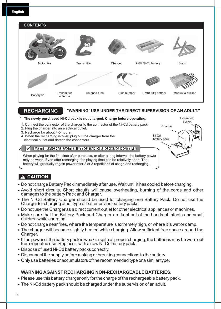 2RECHARGING &quot;WARNING! USE UNDER THE DIRECT SUPERVISION OF AN ADULT.&quot;*   The newly purchased Ni-Cd pack is not charged. Charge before operating.1. Connect the connector of the charger to the connector of the Ni-Cd battery pack.2. Plug the charger into an electrical outlet.3. Recharge for about 4-5 hours.4. When the recharging is over, plug out the charger from the    electrical outlet and detach the connectors.When playing for the first time after purchase, or after a long interval, the battery power may be weak. Even after recharging, the playing time can be relatively short. The battery will gradually regain power after 2 or 3 repetitions of usage and recharging.Household socketNi-Cd battery pack ChargerCONTENTS     TransmitterTransmitter antenna Antenna tube9.6V Ni-Cd battery9 V(006P) battery Manual &amp; stickerChargerMotorbikeBattery lid StandSide bumperDo not charge Battery Pack immediately after use. Wait until it has cooled before charging.Avoid short circuits. Short circuits will cause overheating, burning of the cords and other damages to the battery Pack and Charger.The Ni-Cd Battery Charger should be used for charging one Battery Pack. Do not use the Charger for charging other type of batteries and battery packsDo not use the Charger as a direct current outlet for other electrical appliances or machines.Make sure that the Battery Pack and Charger are kept out of the hands of infants and small children while charging.Do not charge near fires, where the temperature is extremely high, or where it is wet or damp.The charger will become slightly heated while charging. Allow sufficient free space around the Charger.If the power of the battery pack is weak in spite of proper charging, the batteries may be worn out from repeated use. Replace it with a new Ni-Cd battery pack.Dispose of used Ni-Cd battery packs correctly.Disconnect the supply before making or breaking connections to the battery.Only use batteries or accumulators of the recommended type or a similar type.WARNING AGAINST RECHARGING NON-RECHARGEABLE BATTERIES.Please use this battery charger only for the charge of the rechargeable battery pack.The Ni-Cd battery pack should be charged under the supervision of an adult.CAUTION