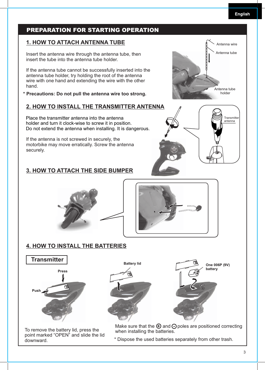 3Insert the antenna wire through the antenna tube, then insert the tube into the antenna tube holder.If the antenna tube cannot be successfully inserted into the antenna tube holder, try holding the root of the antenna wire with one hand and extending the wire with the other hand.1. HOW TO ATTACH ANTENNA TUBE* Precautions: Do not pull the antenna wire too strong.PREPARATION FOR STARTING OPERATION2. HOW TO INSTALL THE TRANSMITTER ANTENNAPlace the transmitter antenna into the antennaholder and turn it clock-wise to screw it in position.Do not extend the antenna when installing. It is dangerous.If the antenna is not screwed in securely, themotorbike may move erratically. Screw the antennasecurely. Transmitter antennaAntenna wireAntenna tubeAntenna tube holder4. HOW TO INSTALL THE BATTERIESTransmitterTo remove the battery lid, press thepoint marked “OPEN” and slide the liddownward.Make sure that the  +  and  -  poles are positioned correcting when installing the batteries.Press PushBattery lid One 006P (9V) battery* Dispose the used batteries separately from other trash.3. HOW TO ATTACH THE SIDE BUMPER