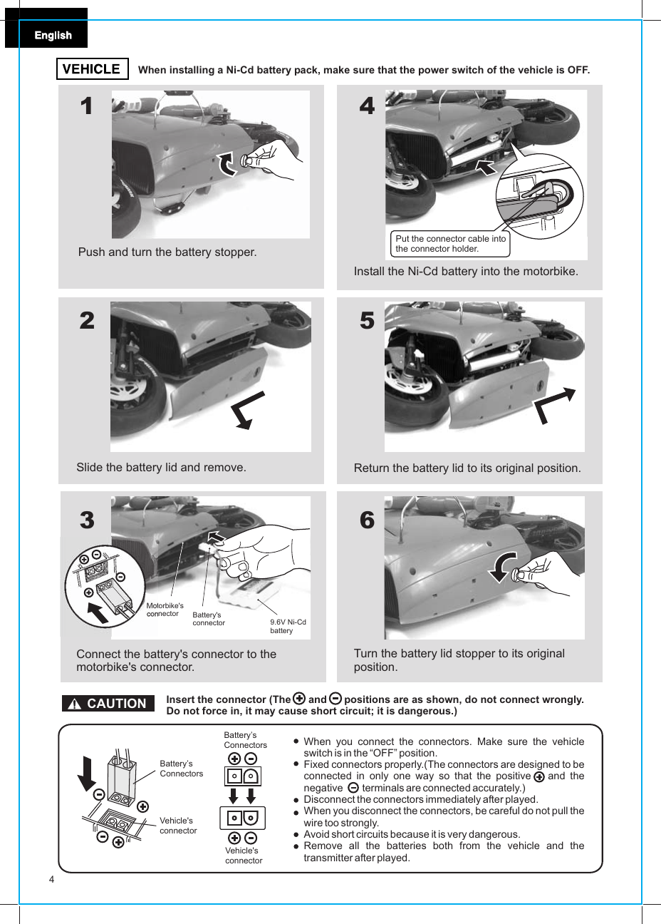 4When installing a Ni-Cd battery pack, make sure that the power switch of the vehicle is OFF.When you connect the connectors. Make sure the vehicle switch is in the “OFF” position.Fixed connectors properly.(The connectors are designed to be connected in only one way so that the positive   and the negative       terminals are connected accurately.)Disconnect the connectors immediately after played.When you disconnect the connectors, be careful do not pull the wire too strongly.Avoid short circuits because it is very dangerous.Remove all the batteries both from the vehicle and the transmitter after played.456123Slide the battery lid and remove.Connect the battery&apos;s connector to the motorbike&apos;s connector.Install the Ni-Cd battery into the motorbike.Return the battery lid to its original position.Turn the battery lid stopper to its original position.CAUTION Insert the connector (The      and      positions are as shown, do not connect wrongly.Do not force in, it may cause short circuit; it is dangerous.)Vehicle&apos;s connectorBattery’s ConnectorsVehicle&apos;s connectorBattery’s ConnectorsPush and turn the battery stopper.Motorbike&apos;s connector Battery&apos;s connector 9.6V Ni-CdbatteryPut the connector cable into the connector holder.