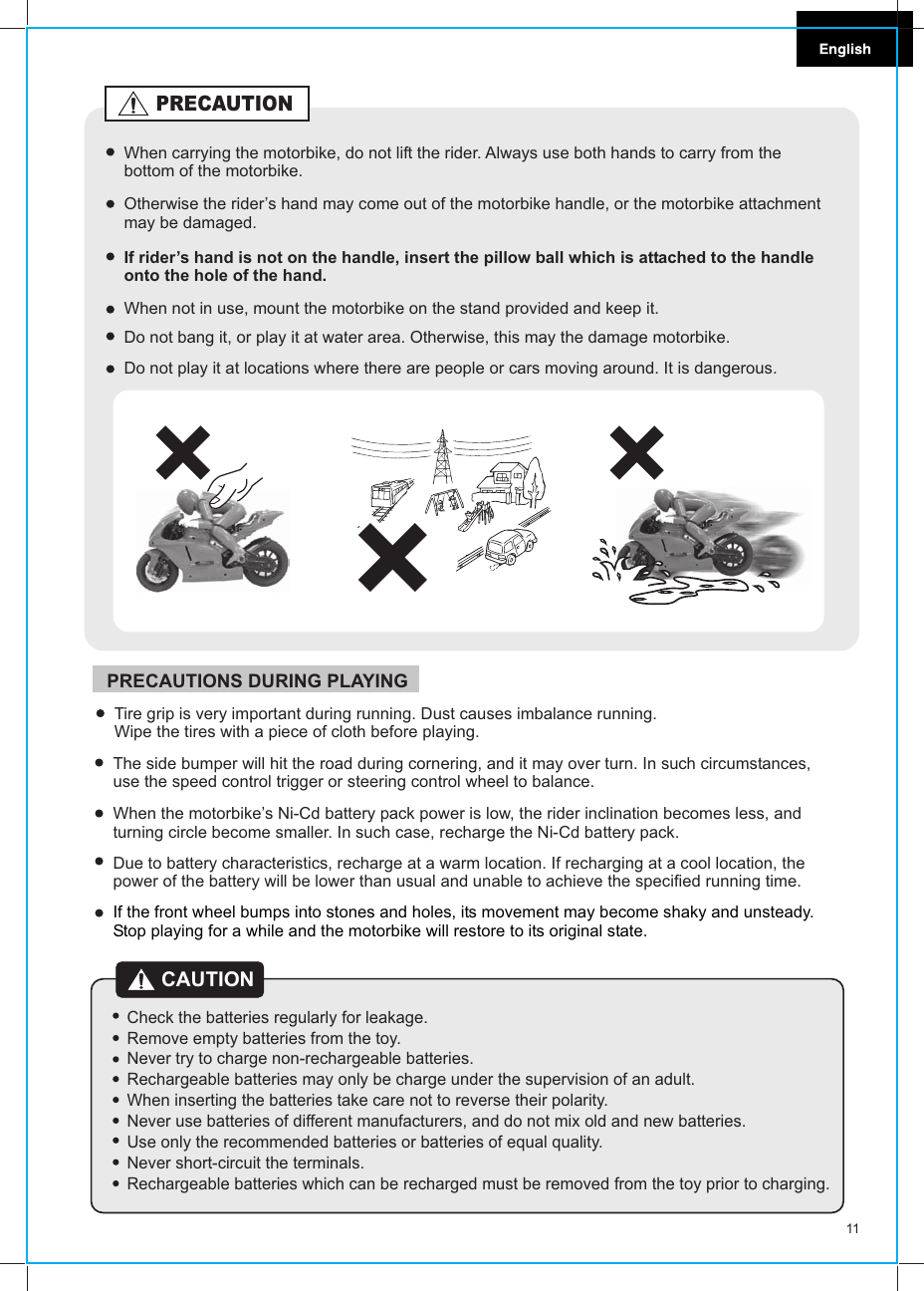 11CAUTIONCheck the batteries regularly for leakage.Remove empty batteries from the toy.Never try to charge non-rechargeable batteries.Rechargeable batteries may only be charge under the supervision of an adult.When inserting the batteries take care not to reverse their polarity.Never use batteries of different manufacturers, and do not mix old and new batteries.Use only the recommended batteries or batteries of equal quality.Never short-circuit the terminals.Rechargeable batteries which can be recharged must be removed from the toy prior to charging.The side bumper will hit the road during cornering, and it may over turn. In such circumstances, use the speed control trigger or steering control wheel to balance.When the motorbike’s Ni-Cd battery pack power is low, the rider inclination becomes less, and turning circle become smaller. In such case, recharge the Ni-Cd battery pack.Due to battery characteristics, recharge at a warm location. If recharging at a cool location, the power of the battery will be lower than usual and unable to achieve the specified running time.Tire grip is very important during running. Dust causes imbalance running. Wipe the tires with a piece of cloth before playing.PRECAUTIONS DURING PLAYINGIf the front wheel bumps into stones and holes, its movement may become shaky and unsteady. Stop playing for a while and the motorbike will restore to its original state.When carrying the motorbike, do not lift the rider. Always use both hands to carry from the bottom of the motorbike.Otherwise the rider’s hand may come out of the motorbike handle, or the motorbike attachment may be damaged.If rider’s hand is not on the handle, insert the pillow ball which is attached to the handle onto the hole of the hand.When not in use, mount the motorbike on the stand provided and keep it.PRECAUTIONDo not bang it, or play it at water area. Otherwise, this may the damage motorbike.Do not play it at locations where there are people or cars moving around. It is dangerous.