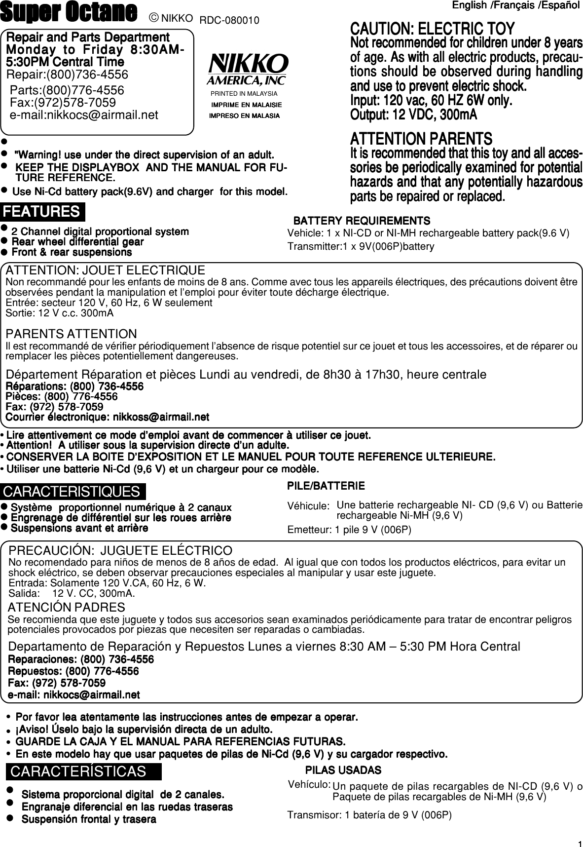 11111Super OctaneSuper OctaneSuper OctaneSuper OctaneSuper Octane RDC-080010English /Français /EspañolEnglish /Français /EspañolEnglish /Français /EspañolEnglish /Français /EspañolEnglish /Français /EspañolPRINTED IN MALAYSIAIMPRIME EN MALAISIEIMPRIME EN MALAISIEIMPRIME EN MALAISIEIMPRIME EN MALAISIEIMPRIME EN MALAISIEIMPRESO EN MALASIAIMPRESO EN MALASIAIMPRESO EN MALASIAIMPRESO EN MALASIAIMPRESO EN MALASIACONTENUCONTENUCONTENUCONTENUCONTENURepair and Parts DepartmentRepair and Parts DepartmentRepair and Parts DepartmentRepair and Parts DepartmentRepair and Parts DepartmentMonday to Friday 8:30AM-Monday to Friday 8:30AM-Monday to Friday 8:30AM-Monday to Friday 8:30AM-Monday to Friday 8:30AM-5:30PM Central Time5:30PM Central Time5:30PM Central Time5:30PM Central Time5:30PM Central TimeRepair:(800)736-4556Parts:(800)776-4556Fax:(972)578-7059e-mail:nikkocs@airmail.netCAUTION: ELECTRIC TOYCAUTION: ELECTRIC TOYCAUTION: ELECTRIC TOYCAUTION: ELECTRIC TOYCAUTION: ELECTRIC TOYNot recommended for children under 8 yearsNot recommended for children under 8 yearsNot recommended for children under 8 yearsNot recommended for children under 8 yearsNot recommended for children under 8 yearsof age. As with all electric products, precau-of age. As with all electric products, precau-of age. As with all electric products, precau-of age. As with all electric products, precau-of age. As with all electric products, precau-tions should be observed during handlingtions should be observed during handlingtions should be observed during handlingtions should be observed during handlingtions should be observed during handlingand use to prevent electric shock.and use to prevent electric shock.and use to prevent electric shock.and use to prevent electric shock.and use to prevent electric shock.Input: 120 vac, 60 HZ 6W only.Input: 120 vac, 60 HZ 6W only.Input: 120 vac, 60 HZ 6W only.Input: 120 vac, 60 HZ 6W only.Input: 120 vac, 60 HZ 6W only.Output: 12 VDC, 300mAOutput: 12 VDC, 300mAOutput: 12 VDC, 300mAOutput: 12 VDC, 300mAOutput: 12 VDC, 300mAATTENTION PARENTSATTENTION PARENTSATTENTION PARENTSATTENTION PARENTSATTENTION PARENTSIt is recommended that this toy and all acces-It is recommended that this toy and all acces-It is recommended that this toy and all acces-It is recommended that this toy and all acces-It is recommended that this toy and all acces-sories be periodically examined for potentialsories be periodically examined for potentialsories be periodically examined for potentialsories be periodically examined for potentialsories be periodically examined for potentialhazards and that any potentially hazardoushazards and that any potentially hazardoushazards and that any potentially hazardoushazards and that any potentially hazardoushazards and that any potentially hazardousparts be repaired or replaced.parts be repaired or replaced.parts be repaired or replaced.parts be repaired or replaced.parts be repaired or replaced.© NIKKOz&quot;Warning! use under the direct supervision of an adult.&quot;Warning! use under the direct supervision of an adult.&quot;Warning! use under the direct supervision of an adult.&quot;Warning! use under the direct supervision of an adult.&quot;Warning! use under the direct supervision of an adult.KEEP THE DISPLAYBOX  AND THE MANUAL FOR FU-KEEP THE DISPLAYBOX  AND THE MANUAL FOR FU-KEEP THE DISPLAYBOX  AND THE MANUAL FOR FU-KEEP THE DISPLAYBOX  AND THE MANUAL FOR FU-KEEP THE DISPLAYBOX  AND THE MANUAL FOR FU-TURE REFERENCE.TURE REFERENCE.TURE REFERENCE.TURE REFERENCE.TURE REFERENCE.Use Ni-Cd battery pack(9.6V) and charger  for this model.Use Ni-Cd battery pack(9.6V) and charger  for this model.Use Ni-Cd battery pack(9.6V) and charger  for this model.Use Ni-Cd battery pack(9.6V) and charger  for this model.Use Ni-Cd battery pack(9.6V) and charger  for this model.zzzzzzzzzzzzzFEATURESFEATURESFEATURESFEATURESFEATURESzzzzzBATTERY REQUIREMENTSBATTERY REQUIREMENTSBATTERY REQUIREMENTSBATTERY REQUIREMENTSBATTERY REQUIREMENTSATTENTION: JOUET ELECTRIQUENon recommandé pour les enfants de moins de 8 ans. Comme avec tous les appareils électriques, des précautions doivent êtreobservées pendant la manipulation et l’emploi pour éviter toute décharge électrique.Entrée: secteur 120 V, 60 Hz, 6 W seulementSortie: 12 V c.c. 300mAPARENTS ATTENTIONIl est recommandé de vérifier périodiquement l’absence de risque potentiel sur ce jouet et tous les accessoires, et de réparer ouremplacer les pièces potentiellement dangereuses.Département Réparation et pièces Lundi au vendredi, de 8h30 à 17h30, heure centraleRéparations: (800) 736-4556Réparations: (800) 736-4556Réparations: (800) 736-4556Réparations: (800) 736-4556Réparations: (800) 736-4556Pièces: (800) 776-4556Pièces: (800) 776-4556Pièces: (800) 776-4556Pièces: (800) 776-4556Pièces: (800) 776-4556Fax: (972) 578-7059Fax: (972) 578-7059Fax: (972) 578-7059Fax: (972) 578-7059Fax: (972) 578-7059Courrier électronique: nikkoss@airmail.netCourrier électronique: nikkoss@airmail.netCourrier électronique: nikkoss@airmail.netCourrier électronique: nikkoss@airmail.netCourrier électronique: nikkoss@airmail.netTransmitter:1 x 9V(006P)battery1 x NI-CD or NI-MH rechargeable battery pack(9.6 V)Vehicle:2 Channel digital proportional system2 Channel digital proportional system2 Channel digital proportional system2 Channel digital proportional system2 Channel digital proportional systemRear wheel differential gearRear wheel differential gearRear wheel differential gearRear wheel differential gearRear wheel differential gearFront &amp; rear suspensionsFront &amp; rear suspensionsFront &amp; rear suspensionsFront &amp; rear suspensionsFront &amp; rear suspensionsSystème  proportionnel numérique à 2 canauxSystème  proportionnel numérique à 2 canauxSystème  proportionnel numérique à 2 canauxSystème  proportionnel numérique à 2 canauxSystème  proportionnel numérique à 2 canauxEngrenage de différentiel sur les roues arrièreEngrenage de différentiel sur les roues arrièreEngrenage de différentiel sur les roues arrièreEngrenage de différentiel sur les roues arrièreEngrenage de différentiel sur les roues arrièreSuspensions avant et arrièreSuspensions avant et arrièreSuspensions avant et arrièreSuspensions avant et arrièreSuspensions avant et arrière• Lire attentivement ce mode d’emploi avant de commencer à utiliser ce jouet.• Lire attentivement ce mode d’emploi avant de commencer à utiliser ce jouet.• Lire attentivement ce mode d’emploi avant de commencer à utiliser ce jouet.• Lire attentivement ce mode d’emploi avant de commencer à utiliser ce jouet.• Lire attentivement ce mode d’emploi avant de commencer à utiliser ce jouet.• Attention!  A utiliser sous la supervision directe d’un adulte.• Attention!  A utiliser sous la supervision directe d’un adulte.• Attention!  A utiliser sous la supervision directe d’un adulte.• Attention!  A utiliser sous la supervision directe d’un adulte.• Attention!  A utiliser sous la supervision directe d’un adulte.• CONSERVER LA BOITE D’EXPOSITION ET LE MANUEL POUR TOUTE REFERENCE ULTERIEURE.• CONSERVER LA BOITE D’EXPOSITION ET LE MANUEL POUR TOUTE REFERENCE ULTERIEURE.• CONSERVER LA BOITE D’EXPOSITION ET LE MANUEL POUR TOUTE REFERENCE ULTERIEURE.• CONSERVER LA BOITE D’EXPOSITION ET LE MANUEL POUR TOUTE REFERENCE ULTERIEURE.• CONSERVER LA BOITE D’EXPOSITION ET LE MANUEL POUR TOUTE REFERENCE ULTERIEURE.• Utiliser une batterie Ni-Cd (9,6 V) et un chargeur pour ce modèle.• Utiliser une batterie Ni-Cd (9,6 V) et un chargeur pour ce modèle.• Utiliser une batterie Ni-Cd (9,6 V) et un chargeur pour ce modèle.• Utiliser une batterie Ni-Cd (9,6 V) et un chargeur pour ce modèle.• Utiliser une batterie Ni-Cd (9,6 V) et un chargeur pour ce modèle.CARACTERISTIQUESzzzzzzzzzzzzzzzPILE/BATTERIEPILE/BATTERIEPILE/BATTERIEPILE/BATTERIEPILE/BATTERIEEmetteur: 1 pile 9 V (006P)Véhicule: Une batterie rechargeable NI- CD (9,6 V) ou Batterierechargeable Ni-MH (9,6 V)Sistema proporcional digital  de 2 canales.Sistema proporcional digital  de 2 canales.Sistema proporcional digital  de 2 canales.Sistema proporcional digital  de 2 canales.Sistema proporcional digital  de 2 canales.Engranaje diferencial en las ruedas traserasEngranaje diferencial en las ruedas traserasEngranaje diferencial en las ruedas traserasEngranaje diferencial en las ruedas traserasEngranaje diferencial en las ruedas traserasSuspensión frontal y traseraSuspensión frontal y traseraSuspensión frontal y traseraSuspensión frontal y traseraSuspensión frontal y traseraPor favor lea atentamente las instrucciones antes de empezar a operar.Por favor lea atentamente las instrucciones antes de empezar a operar.Por favor lea atentamente las instrucciones antes de empezar a operar.Por favor lea atentamente las instrucciones antes de empezar a operar.Por favor lea atentamente las instrucciones antes de empezar a operar.¡Aviso! Úselo bajo la supervisión directa de un adulto.¡Aviso! Úselo bajo la supervisión directa de un adulto.¡Aviso! Úselo bajo la supervisión directa de un adulto.¡Aviso! Úselo bajo la supervisión directa de un adulto.¡Aviso! Úselo bajo la supervisión directa de un adulto.GUARDE LA CAJA Y EL MANUAL PARA REFERENCIAS FUTURAS.GUARDE LA CAJA Y EL MANUAL PARA REFERENCIAS FUTURAS.GUARDE LA CAJA Y EL MANUAL PARA REFERENCIAS FUTURAS.GUARDE LA CAJA Y EL MANUAL PARA REFERENCIAS FUTURAS.GUARDE LA CAJA Y EL MANUAL PARA REFERENCIAS FUTURAS.En este modelo hay que usar paquetes de pilas de Ni-Cd (9,6 V) y su cargador respectivo.En este modelo hay que usar paquetes de pilas de Ni-Cd (9,6 V) y su cargador respectivo.En este modelo hay que usar paquetes de pilas de Ni-Cd (9,6 V) y su cargador respectivo.En este modelo hay que usar paquetes de pilas de Ni-Cd (9,6 V) y su cargador respectivo.En este modelo hay que usar paquetes de pilas de Ni-Cd (9,6 V) y su cargador respectivo.zzzzCARACTERÍSTICASzzzzzzzzzzzzzzzPILAS USADASPILAS USADASPILAS USADASPILAS USADASPILAS USADASPRECAUCIÓN:  JUGUETE ELÉCTRICONo recomendado para niños de menos de 8 años de edad.  Al igual que con todos los productos eléctricos, para evitar unshock eléctrico, se deben observar precauciones especiales al manipular y usar este juguete.Entrada: Solamente 120 V.CA, 60 Hz, 6 W.Salida: 12 V. CC, 300mA.ATENCIÓN PADRESSe recomienda que este juguete y todos sus accesorios sean examinados periódicamente para tratar de encontrar peligrospotenciales provocados por piezas que necesiten ser reparadas o cambiadas.Departamento de Reparación y Repuestos Lunes a viernes 8:30 AM – 5:30 PM Hora CentralReparaciones: (800) 736-4556Reparaciones: (800) 736-4556Reparaciones: (800) 736-4556Reparaciones: (800) 736-4556Reparaciones: (800) 736-4556Repuestos: (800) 776-4556Repuestos: (800) 776-4556Repuestos: (800) 776-4556Repuestos: (800) 776-4556Repuestos: (800) 776-4556Fax: (972) 578-7059Fax: (972) 578-7059Fax: (972) 578-7059Fax: (972) 578-7059Fax: (972) 578-7059e-mail: nikkocs@airmail.nete-mail: nikkocs@airmail.nete-mail: nikkocs@airmail.nete-mail: nikkocs@airmail.nete-mail: nikkocs@airmail.netTransmisor: 1 batería de 9 V (006P)Vehículo: Un paquete de pilas recargables de NI-CD (9,6 V) oPaquete de pilas recargables de Ni-MH (9,6 V)