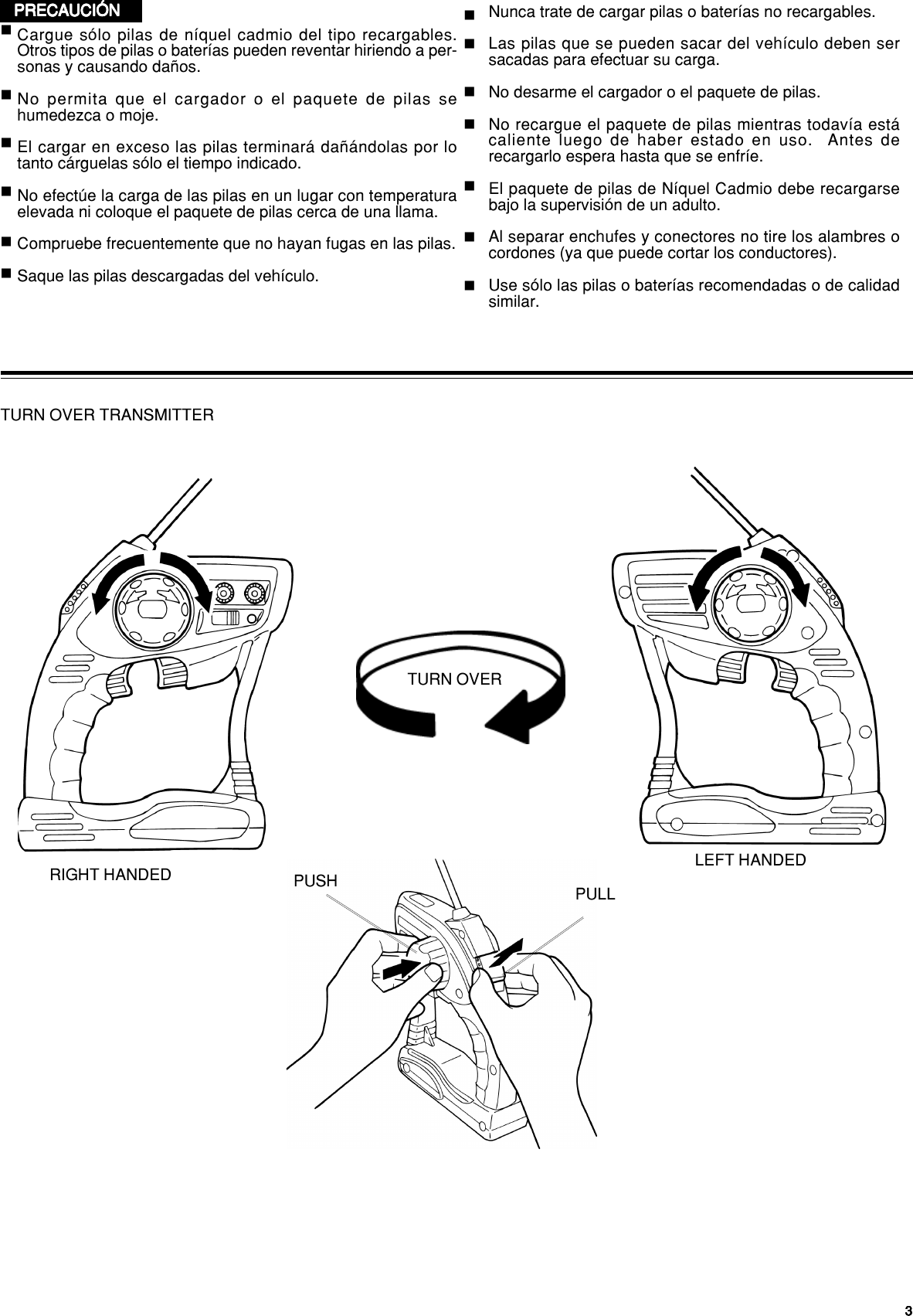 33333PRECAUCIÓNPRECAUCIÓNPRECAUCIÓNPRECAUCIÓNPRECAUCIÓN Nunca trate de cargar pilas o baterías no recargables.Las pilas que se pueden sacar del vehículo deben sersacadas para efectuar su carga.No desarme el cargador o el paquete de pilas.No recargue el paquete de pilas mientras todavía estácaliente luego de haber estado en uso.  Antes derecargarlo espera hasta que se enfríe.El paquete de pilas de Níquel Cadmio debe recargarsebajo la supervisión de un adulto.Al separar enchufes y conectores no tire los alambres ocordones (ya que puede cortar los conductores).Use sólo las pilas o baterías recomendadas o de calidadsimilar.Cargue sólo pilas de níquel cadmio del tipo recargables.Otros tipos de pilas o baterías pueden reventar hiriendo a per-sonas y causando daños.No permita que el cargador o el paquete de pilas sehumedezca o moje.El cargar en exceso las pilas terminará dañándolas por lotanto cárguelas sólo el tiempo indicado.No efectúe la carga de las pilas en un lugar con temperaturaelevada ni coloque el paquete de pilas cerca de una llama.Compruebe frecuentemente que no hayan fugas en las pilas.Saque las pilas descargadas del vehículo.PULLPUSHTURN OVER TRANSMITTERTURN OVERRIGHT HANDED LEFT HANDED