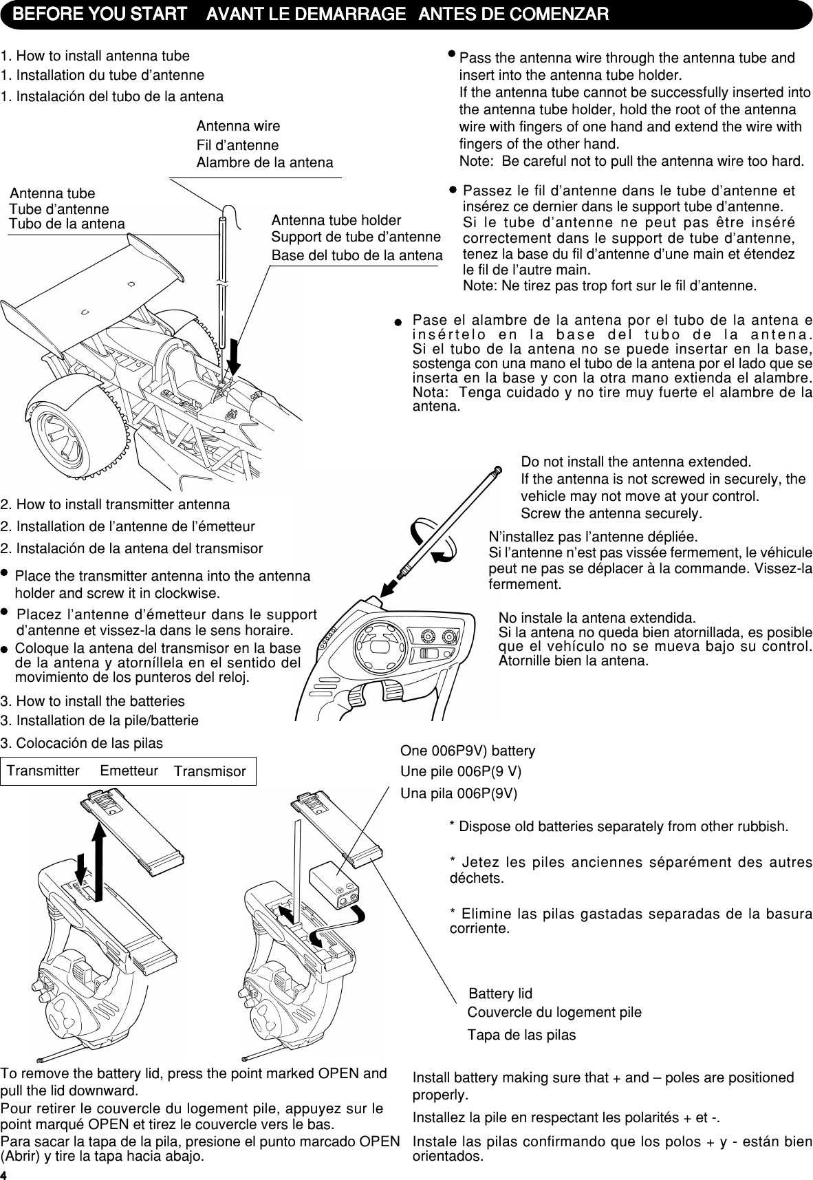 444443. How to install the batteriesTransmitterTo remove the battery lid, press the point marked OPEN andpull the lid downward.One 006P9V) battery* Dispose old batteries separately from other rubbish.Battery lidInstall battery making sure that + and – poles are positionedproperly.3. Installation de la pile/batterieEmetteurPour retirer le couvercle du logement pile, appuyez sur lepoint marqué OPEN et tirez le couvercle vers le bas.Une pile 006P(9 V)* Jetez les piles anciennes séparément des autresdéchets.Couvercle du logement pileInstallez la pile en respectant les polarités + et -.3. Colocación de las pilasTransmisorPara sacar la tapa de la pila, presione el punto marcado OPEN(Abrir) y tire la tapa hacia abajo.Una pila 006P(9V)* Elimine las pilas gastadas separadas de la basuracorriente.Tapa de las pilasInstale las pilas confirmando que los polos + y - están bienorientados.BEFORE YOU STARTBEFORE YOU STARTBEFORE YOU STARTBEFORE YOU STARTBEFORE YOU START1. How to install antenna tubeAntenna tubeAntenna wireAntenna tube holderPass the antenna wire through the antenna tube andinsert into the antenna tube holder.If the antenna tube cannot be successfully inserted intothe antenna tube holder, hold the root of the antennawire with fingers of one hand and extend the wire withfingers of the other hand.Note:  Be careful not to pull the antenna wire too hard.2. How to install transmitter antennaPlace the transmitter antenna into the antennaholder and screw it in clockwise.Do not install the antenna extended.If the antenna is not screwed in securely, thevehicle may not move at your control.Screw the antenna securely.AVANT LE DEMARRAGEAVANT LE DEMARRAGEAVANT LE DEMARRAGEAVANT LE DEMARRAGEAVANT LE DEMARRAGE1. Installation du tube d’antenneTube d’antenneFil d’antennePassez le fil d’antenne dans le tube d’antenne etinsérez ce dernier dans le support tube d’antenne.Si le tube d’antenne ne peut pas être insérécorrectement dans le support de tube d’antenne,tenez la base du fil d’antenne d’une main et étendezle fil de l’autre main.Note: Ne tirez pas trop fort sur le fil d’antenne.2. Installation de l’antenne de l’émetteurPlacez l’antenne d’émetteur dans le supportd’antenne et vissez-la dans le sens horaire.N’installez pas l’antenne dépliée.Si l’antenne n’est pas vissée fermement, le véhiculepeut ne pas se déplacer à la commande. Vissez-lafermement.ANTES DE COMENZARANTES DE COMENZARANTES DE COMENZARANTES DE COMENZARANTES DE COMENZAR1. Instalación del tubo de la antenaTubo de la antenaAlambre de la antenaBase del tubo de la antenaSupport de tube d’antennePase el alambre de la antena por el tubo de la antena einsértelo en la base del tubo de la antena.Si el tubo de la antena no se puede insertar en la base,sostenga con una mano el tubo de la antena por el lado que seinserta en la base y con la otra mano extienda el alambre.Nota:  Tenga cuidado y no tire muy fuerte el alambre de laantena.2. Instalación de la antena del transmisorColoque la antena del transmisor en la basede la antena y atorníllela en el sentido delmovimiento de los punteros del reloj.No instale la antena extendida.Si la antena no queda bien atornillada, es posibleque el vehículo no se mueva bajo su control.Atornille bien la antena.