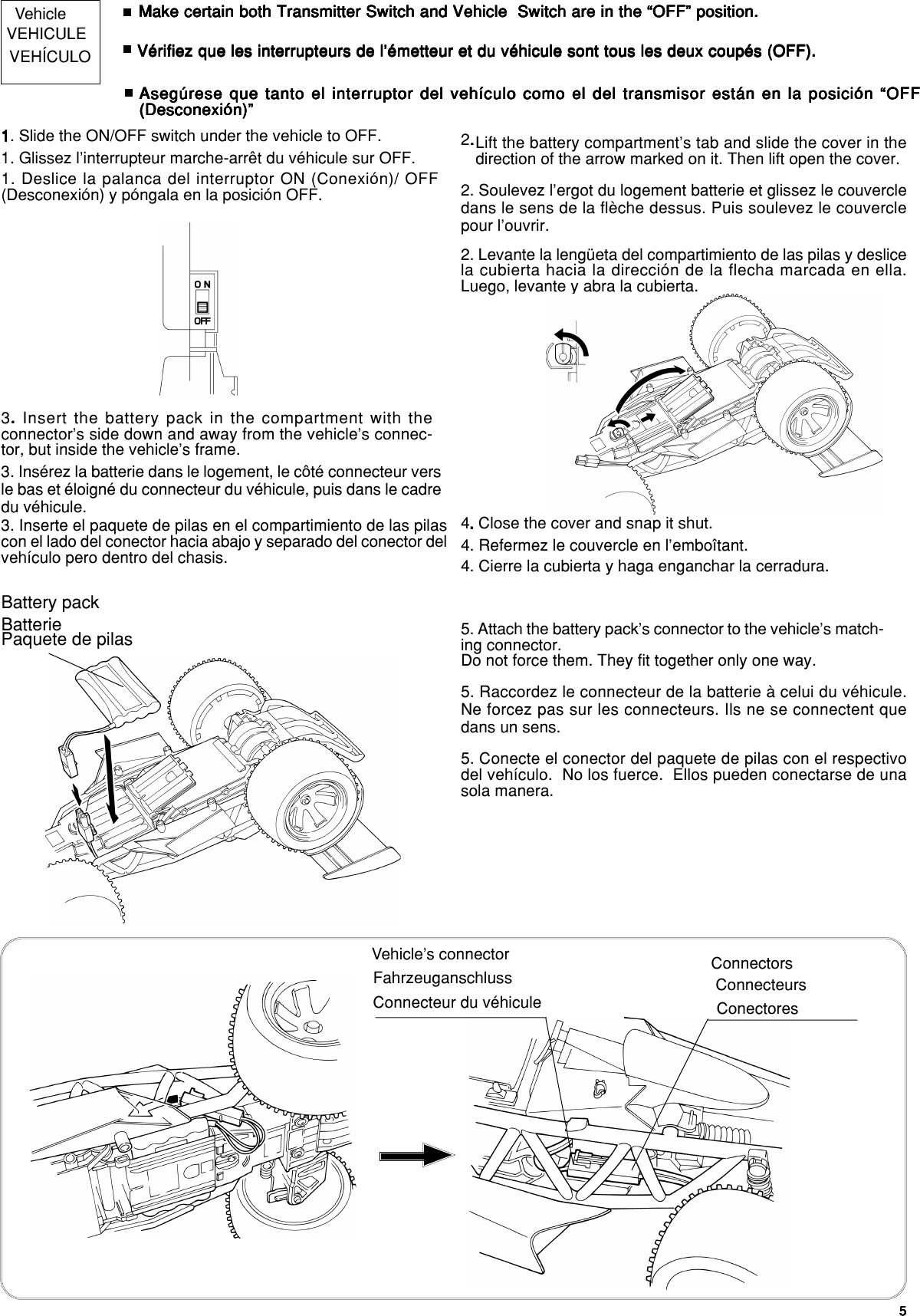 55555Vehicle Make certain both Transmitter Switch and Vehicle  Switch are in the “OFF” position.Make certain both Transmitter Switch and Vehicle  Switch are in the “OFF” position.Make certain both Transmitter Switch and Vehicle  Switch are in the “OFF” position.Make certain both Transmitter Switch and Vehicle  Switch are in the “OFF” position.Make certain both Transmitter Switch and Vehicle  Switch are in the “OFF” position.11111. Slide the ON/OFF switch under the vehicle to OFF. Lift the battery compartment’s tab and slide the cover in thedirection of the arrow marked on it. Then lift open the cover.2.....VEHICULE Vérifiez que les interrupteurs de l’émetteur et du véhicule sont tous les deux coupés (OFF).Vérifiez que les interrupteurs de l’émetteur et du véhicule sont tous les deux coupés (OFF).Vérifiez que les interrupteurs de l’émetteur et du véhicule sont tous les deux coupés (OFF).Vérifiez que les interrupteurs de l’émetteur et du véhicule sont tous les deux coupés (OFF).Vérifiez que les interrupteurs de l’émetteur et du véhicule sont tous les deux coupés (OFF).1. Glissez l’interrupteur marche-arrêt du véhicule sur OFF.2. Soulevez l’ergot du logement batterie et glissez le couvercledans le sens de la flèche dessus. Puis soulevez le couverclepour l’ouvrir.VEHÍCULOAsegúrese que tanto el interruptor del vehículo como el del transmisor están en la posición “OFFAsegúrese que tanto el interruptor del vehículo como el del transmisor están en la posición “OFFAsegúrese que tanto el interruptor del vehículo como el del transmisor están en la posición “OFFAsegúrese que tanto el interruptor del vehículo como el del transmisor están en la posición “OFFAsegúrese que tanto el interruptor del vehículo como el del transmisor están en la posición “OFF(Desconexión)”(Desconexión)”(Desconexión)”(Desconexión)”(Desconexión)”1. Deslice la palanca del interruptor ON (Conexión)/ OFF(Desconexión) y póngala en la posición OFF.2. Levante la lengüeta del compartimiento de las pilas y deslicela cubierta hacia la dirección de la flecha marcada en ella.Luego, levante y abra la cubierta.3. . . . . Insert the battery pack in the compartment with theconnector’s side down and away from the vehicle’s connec-tor, but inside the vehicle’s frame.Battery pack4. . . . . Close the cover and snap it shut.5. Attach the battery pack’s connector to the vehicle’s match-ing connector.Do not force them. They fit together only one way.3. Insérez la batterie dans le logement, le côté connecteur versle bas et éloigné du connecteur du véhicule, puis dans le cadredu véhicule.Batterie4. Refermez le couvercle en l’emboîtant.5. Raccordez le connecteur de la batterie à celui du véhicule.Ne forcez pas sur les connecteurs. Ils ne se connectent quedans un sens.3. Inserte el paquete de pilas en el compartimiento de las pilascon el lado del conector hacia abajo y separado del conector delvehículo pero dentro del chasis.Paquete de pilas4. Cierre la cubierta y haga enganchar la cerradura.5. Conecte el conector del paquete de pilas con el respectivodel vehículo.  No los fuerce.  Ellos pueden conectarse de unasola manera.Vehicle’s connector ConnectorsConnecteur du véhicule ConnecteursConectoresFahrzeuganschluss