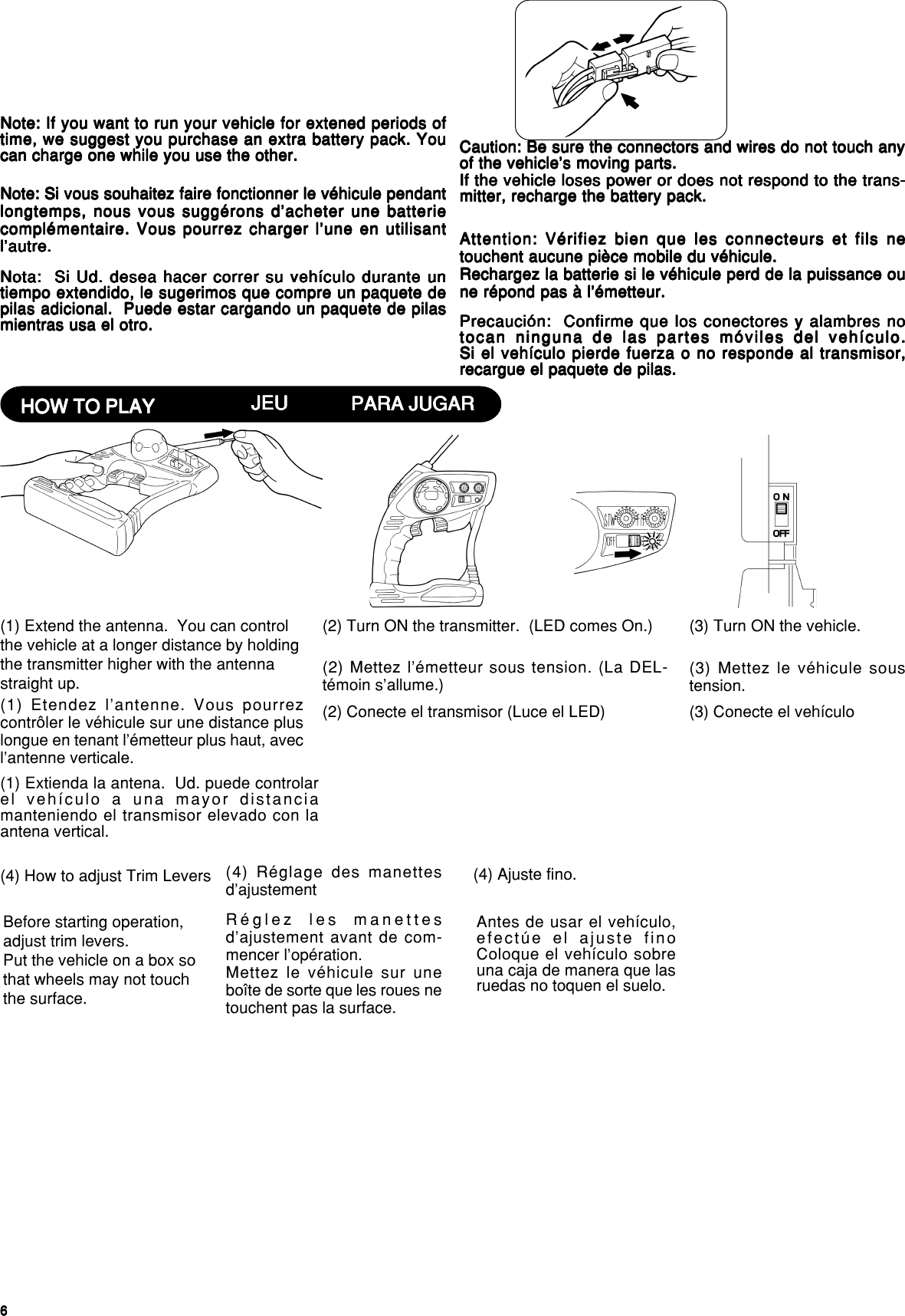 66666(4) How to adjust Trim LeversBefore starting operation,adjust trim levers.Put the vehicle on a box sothat wheels may not touchthe surface.(4) Réglage des manettesd’ajustementRéglez les manettesd’ajustement avant de com-mencer l’opération.Mettez le véhicule sur uneboîte de sorte que les roues netouchent pas la surface.(4) Ajuste fino.Antes de usar el vehículo,efectúe el ajuste finoColoque el vehículo sobreuna caja de manera que lasruedas no toquen el suelo.HOW TO PLAYHOW TO PLAYHOW TO PLAYHOW TO PLAYHOW TO PLAY(1) Extend the antenna.  You can controlthe vehicle at a longer distance by holdingthe transmitter higher with the antennastraight up.(2) Turn ON the transmitter.  (LED comes On.) (3) Turn ON the vehicle.Caution: Be sure the connectors and wires do not touch anyCaution: Be sure the connectors and wires do not touch anyCaution: Be sure the connectors and wires do not touch anyCaution: Be sure the connectors and wires do not touch anyCaution: Be sure the connectors and wires do not touch anyof the vehicle’s moving parts.of the vehicle’s moving parts.of the vehicle’s moving parts.of the vehicle’s moving parts.of the vehicle’s moving parts.If the vehicle loses power or does not respond to the trans-If the vehicle loses power or does not respond to the trans-If the vehicle loses power or does not respond to the trans-If the vehicle loses power or does not respond to the trans-If the vehicle loses power or does not respond to the trans-mitter, recharge the battery pack.mitter, recharge the battery pack.mitter, recharge the battery pack.mitter, recharge the battery pack.mitter, recharge the battery pack.Note: If you want to run your vehicle for extened periods ofNote: If you want to run your vehicle for extened periods ofNote: If you want to run your vehicle for extened periods ofNote: If you want to run your vehicle for extened periods ofNote: If you want to run your vehicle for extened periods oftime, we suggest you purchase an extra battery pack. Youtime, we suggest you purchase an extra battery pack. Youtime, we suggest you purchase an extra battery pack. Youtime, we suggest you purchase an extra battery pack. Youtime, we suggest you purchase an extra battery pack. Youcan charge one while you use the other.can charge one while you use the other.can charge one while you use the other.can charge one while you use the other.can charge one while you use the other.Note: Si vous souhaitez faire fonctionner le véhicule pendantNote: Si vous souhaitez faire fonctionner le véhicule pendantNote: Si vous souhaitez faire fonctionner le véhicule pendantNote: Si vous souhaitez faire fonctionner le véhicule pendantNote: Si vous souhaitez faire fonctionner le véhicule pendantlongtemps, nous vous suggérons d’acheter une batterielongtemps, nous vous suggérons d’acheter une batterielongtemps, nous vous suggérons d’acheter une batterielongtemps, nous vous suggérons d’acheter une batterielongtemps, nous vous suggérons d’acheter une batteriecomplémentaire. Vous pourrez charger l’une en utilisantcomplémentaire. Vous pourrez charger l’une en utilisantcomplémentaire. Vous pourrez charger l’une en utilisantcomplémentaire. Vous pourrez charger l’une en utilisantcomplémentaire. Vous pourrez charger l’une en utilisantl’autre.l’autre.l’autre.l’autre.l’autre. Attention: Vérifiez bien que les connecteurs et fils neAttention: Vérifiez bien que les connecteurs et fils neAttention: Vérifiez bien que les connecteurs et fils neAttention: Vérifiez bien que les connecteurs et fils neAttention: Vérifiez bien que les connecteurs et fils netouchent aucune pièce mobile du véhicule.touchent aucune pièce mobile du véhicule.touchent aucune pièce mobile du véhicule.touchent aucune pièce mobile du véhicule.touchent aucune pièce mobile du véhicule.Rechargez la batterie si le véhicule perd de la puissance ouRechargez la batterie si le véhicule perd de la puissance ouRechargez la batterie si le véhicule perd de la puissance ouRechargez la batterie si le véhicule perd de la puissance ouRechargez la batterie si le véhicule perd de la puissance oune répond pas à l’émetteur.ne répond pas à l’émetteur.ne répond pas à l’émetteur.ne répond pas à l’émetteur.ne répond pas à l’émetteur.JEUJEUJEUJEUJEU(1) Etendez l’antenne. Vous pourrezcontrôler le véhicule sur une distance pluslongue en tenant l’émetteur plus haut, avecl’antenne verticale.(2) Mettez l’émetteur sous tension. (La DEL-témoin s’allume.) (3) Mettez le véhicule soustension.Nota:  Si Ud. desea hacer correr su vehículo durante unNota:  Si Ud. desea hacer correr su vehículo durante unNota:  Si Ud. desea hacer correr su vehículo durante unNota:  Si Ud. desea hacer correr su vehículo durante unNota:  Si Ud. desea hacer correr su vehículo durante untiempo extendido, le sugerimos que compre un paquete detiempo extendido, le sugerimos que compre un paquete detiempo extendido, le sugerimos que compre un paquete detiempo extendido, le sugerimos que compre un paquete detiempo extendido, le sugerimos que compre un paquete depilas adicional.  Puede estar cargando un paquete de pilaspilas adicional.  Puede estar cargando un paquete de pilaspilas adicional.  Puede estar cargando un paquete de pilaspilas adicional.  Puede estar cargando un paquete de pilaspilas adicional.  Puede estar cargando un paquete de pilasmientras usa el otro.mientras usa el otro.mientras usa el otro.mientras usa el otro.mientras usa el otro. Precaución:  Confirme que los conectores y alambres noPrecaución:  Confirme que los conectores y alambres noPrecaución:  Confirme que los conectores y alambres noPrecaución:  Confirme que los conectores y alambres noPrecaución:  Confirme que los conectores y alambres notocan ninguna de las partes móviles del vehículo.tocan ninguna de las partes móviles del vehículo.tocan ninguna de las partes móviles del vehículo.tocan ninguna de las partes móviles del vehículo.tocan ninguna de las partes móviles del vehículo.Si el vehículo pierde fuerza o no responde al transmisor,Si el vehículo pierde fuerza o no responde al transmisor,Si el vehículo pierde fuerza o no responde al transmisor,Si el vehículo pierde fuerza o no responde al transmisor,Si el vehículo pierde fuerza o no responde al transmisor,recargue el paquete de pilas.recargue el paquete de pilas.recargue el paquete de pilas.recargue el paquete de pilas.recargue el paquete de pilas.PARA JUGARPARA JUGARPARA JUGARPARA JUGARPARA JUGAR(1) Extienda la antena.  Ud. puede controlarel vehículo a una mayor distanciamanteniendo el transmisor elevado con laantena vertical.(2) Conecte el transmisor (Luce el LED) (3) Conecte el vehículo