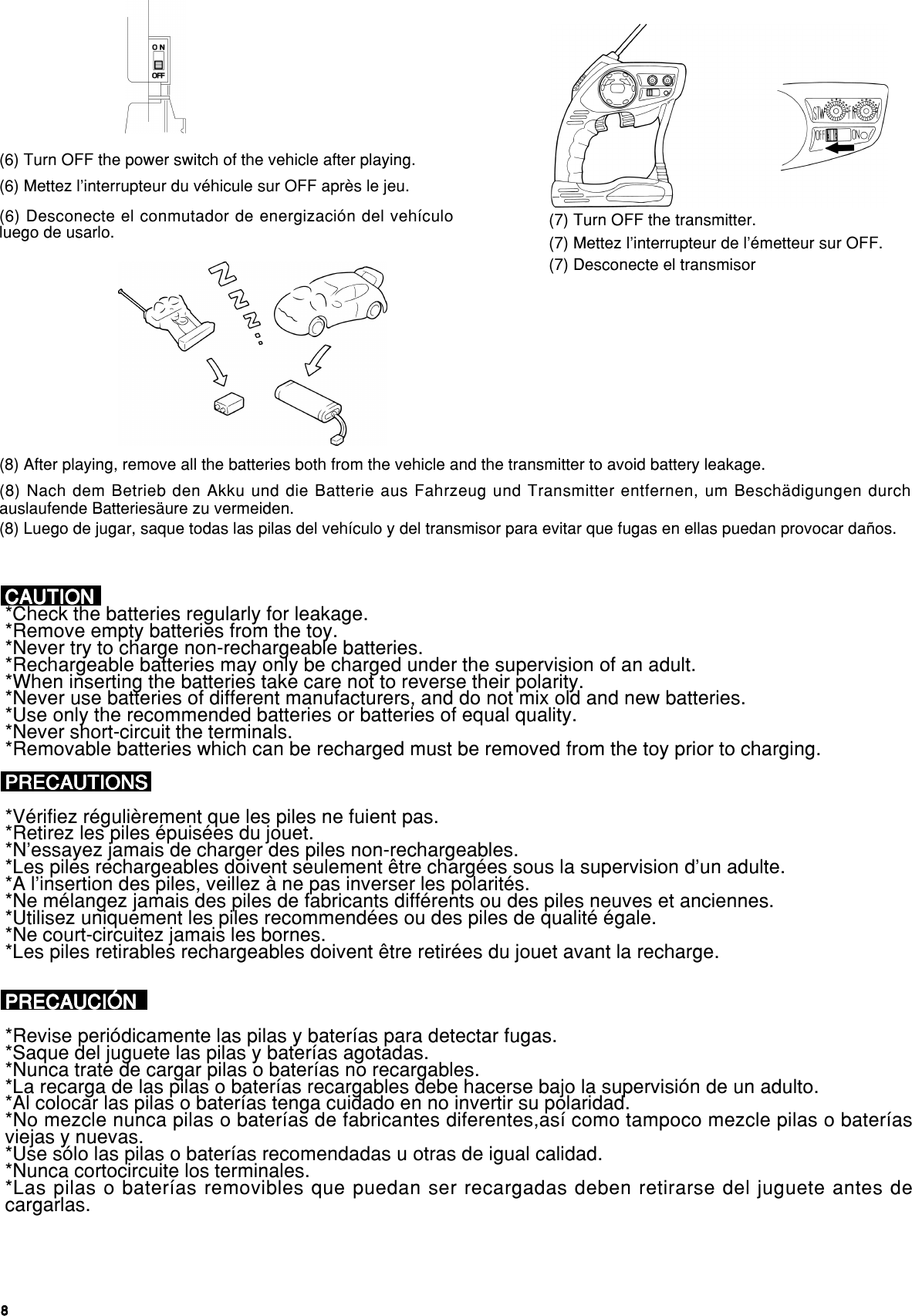 88888(6) Turn OFF the power switch of the vehicle after playing.(7) Turn OFF the transmitter.(8) After playing, remove all the batteries both from the vehicle and the transmitter to avoid battery leakage.(6) Mettez l’interrupteur du véhicule sur OFF après le jeu.(7) Mettez l’interrupteur de l’émetteur sur OFF.(8) Nach dem Betrieb den Akku und die Batterie aus Fahrzeug und Transmitter entfernen, um Beschädigungen durchauslaufende Batteriesäure zu vermeiden.(6) Desconecte el conmutador de energización del vehículoluego de usarlo.(7) Desconecte el transmisor(8) Luego de jugar, saque todas las pilas del vehículo y del transmisor para evitar que fugas en ellas puedan provocar daños.CAUTIONCAUTIONCAUTIONCAUTIONCAUTION*Check the batteries regularly for leakage.*Remove empty batteries from the toy.*Never try to charge non-rechargeable batteries.*Rechargeable batteries may only be charged under the supervision of an adult.*When inserting the batteries take care not to reverse their polarity.*Never use batteries of different manufacturers, and do not mix old and new batteries.*Use only the recommended batteries or batteries of equal quality.*Never short-circuit the terminals.*Removable batteries which can be recharged must be removed from the toy prior to charging.PRECAUTIONSPRECAUTIONSPRECAUTIONSPRECAUTIONSPRECAUTIONS*Vérifiez régulièrement que les piles ne fuient pas.*Retirez les piles épuisées du jouet.*N’essayez jamais de charger des piles non-rechargeables.*Les piles rechargeables doivent seulement être chargées sous la supervision d’un adulte.*A l’insertion des piles, veillez à ne pas inverser les polarités.*Ne mélangez jamais des piles de fabricants différents ou des piles neuves et anciennes.*Utilisez uniquement les piles recommendées ou des piles de qualité égale.*Ne court-circuitez jamais les bornes.*Les piles retirables rechargeables doivent être retirées du jouet avant la recharge.PRECAUCIÓNPRECAUCIÓNPRECAUCIÓNPRECAUCIÓNPRECAUCIÓN*Revise periódicamente las pilas y baterías para detectar fugas.*Saque del juguete las pilas y baterías agotadas.*Nunca trate de cargar pilas o baterías no recargables.*La recarga de las pilas o baterías recargables debe hacerse bajo la supervisión de un adulto.*Al colocar las pilas o baterías tenga cuidado en no invertir su polaridad.*No mezcle nunca pilas o baterías de fabricantes diferentes,así como tampoco mezcle pilas o bateríasviejas y nuevas.*Use sólo las pilas o baterías recomendadas u otras de igual calidad.*Nunca cortocircuite los terminales.*Las pilas o baterías removibles que puedan ser recargadas deben retirarse del juguete antes decargarlas.