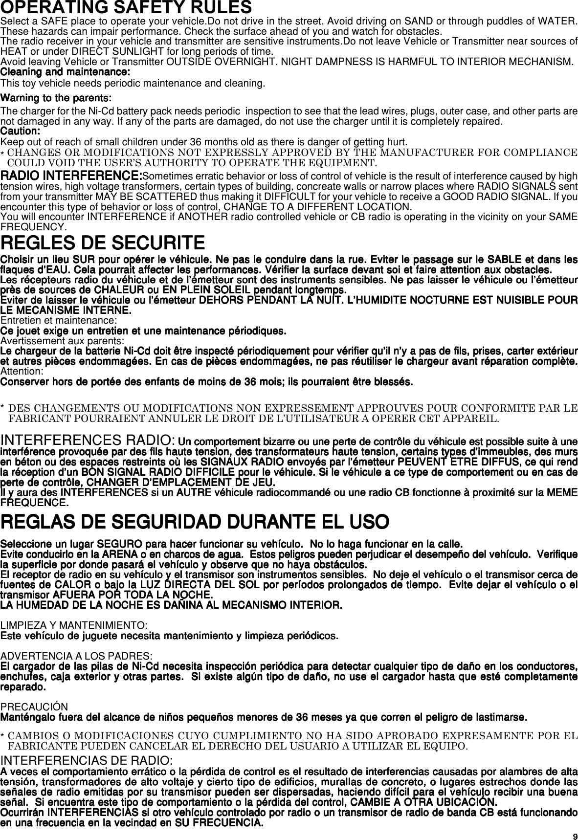 99999REGLAS DE SEGURIDAD DURANTE EL USOREGLAS DE SEGURIDAD DURANTE EL USOREGLAS DE SEGURIDAD DURANTE EL USOREGLAS DE SEGURIDAD DURANTE EL USOREGLAS DE SEGURIDAD DURANTE EL USOSeleccione un lugar SEGURO para hacer funcionar su vehículo.  No lo haga funcionar en la calle.Seleccione un lugar SEGURO para hacer funcionar su vehículo.  No lo haga funcionar en la calle.Seleccione un lugar SEGURO para hacer funcionar su vehículo.  No lo haga funcionar en la calle.Seleccione un lugar SEGURO para hacer funcionar su vehículo.  No lo haga funcionar en la calle.Seleccione un lugar SEGURO para hacer funcionar su vehículo.  No lo haga funcionar en la calle.Evite conducirlo en la ARENA o en charcos de agua.  Estos peligros pueden perjudicar el desempeño del vehículo.  VerifiqueEvite conducirlo en la ARENA o en charcos de agua.  Estos peligros pueden perjudicar el desempeño del vehículo.  VerifiqueEvite conducirlo en la ARENA o en charcos de agua.  Estos peligros pueden perjudicar el desempeño del vehículo.  VerifiqueEvite conducirlo en la ARENA o en charcos de agua.  Estos peligros pueden perjudicar el desempeño del vehículo.  VerifiqueEvite conducirlo en la ARENA o en charcos de agua.  Estos peligros pueden perjudicar el desempeño del vehículo.  Verifiquela superficie por donde pasará el vehículo y observe que no haya obstáculos.la superficie por donde pasará el vehículo y observe que no haya obstáculos.la superficie por donde pasará el vehículo y observe que no haya obstáculos.la superficie por donde pasará el vehículo y observe que no haya obstáculos.la superficie por donde pasará el vehículo y observe que no haya obstáculos.El receptor de radio en su vehículo y el transmisor son instrumentos sensibles.  No deje el vehículo o el transmisor cerca deEl receptor de radio en su vehículo y el transmisor son instrumentos sensibles.  No deje el vehículo o el transmisor cerca deEl receptor de radio en su vehículo y el transmisor son instrumentos sensibles.  No deje el vehículo o el transmisor cerca deEl receptor de radio en su vehículo y el transmisor son instrumentos sensibles.  No deje el vehículo o el transmisor cerca deEl receptor de radio en su vehículo y el transmisor son instrumentos sensibles.  No deje el vehículo o el transmisor cerca defuentes de CALOR o bajo la LUZ DIRECTA DEL SOL por períodos prolongados de tiempo.  Evite dejar el vehículo o elfuentes de CALOR o bajo la LUZ DIRECTA DEL SOL por períodos prolongados de tiempo.  Evite dejar el vehículo o elfuentes de CALOR o bajo la LUZ DIRECTA DEL SOL por períodos prolongados de tiempo.  Evite dejar el vehículo o elfuentes de CALOR o bajo la LUZ DIRECTA DEL SOL por períodos prolongados de tiempo.  Evite dejar el vehículo o elfuentes de CALOR o bajo la LUZ DIRECTA DEL SOL por períodos prolongados de tiempo.  Evite dejar el vehículo o eltransmisor AFUERA POR TODA LA NOCHE.transmisor AFUERA POR TODA LA NOCHE.transmisor AFUERA POR TODA LA NOCHE.transmisor AFUERA POR TODA LA NOCHE.transmisor AFUERA POR TODA LA NOCHE.LA HUMEDAD DE LA NOCHE ES DAÑINA AL MECANISMO INTERIOR.LA HUMEDAD DE LA NOCHE ES DAÑINA AL MECANISMO INTERIOR.LA HUMEDAD DE LA NOCHE ES DAÑINA AL MECANISMO INTERIOR.LA HUMEDAD DE LA NOCHE ES DAÑINA AL MECANISMO INTERIOR.LA HUMEDAD DE LA NOCHE ES DAÑINA AL MECANISMO INTERIOR.LIMPIEZA Y MANTENIMIENTO:Este vehículo de juguete necesita mantenimiento y limpieza periódicos.Este vehículo de juguete necesita mantenimiento y limpieza periódicos.Este vehículo de juguete necesita mantenimiento y limpieza periódicos.Este vehículo de juguete necesita mantenimiento y limpieza periódicos.Este vehículo de juguete necesita mantenimiento y limpieza periódicos.ADVERTENCIA A LOS PADRES:El cargador de las pilas de Ni-Cd necesita inspección periódica para detectar cualquier tipo de daño en los conductores,El cargador de las pilas de Ni-Cd necesita inspección periódica para detectar cualquier tipo de daño en los conductores,El cargador de las pilas de Ni-Cd necesita inspección periódica para detectar cualquier tipo de daño en los conductores,El cargador de las pilas de Ni-Cd necesita inspección periódica para detectar cualquier tipo de daño en los conductores,El cargador de las pilas de Ni-Cd necesita inspección periódica para detectar cualquier tipo de daño en los conductores,enchufes, caja exterior y otras partes.  Si existe algún tipo de daño, no use el cargador hasta que esté completamenteenchufes, caja exterior y otras partes.  Si existe algún tipo de daño, no use el cargador hasta que esté completamenteenchufes, caja exterior y otras partes.  Si existe algún tipo de daño, no use el cargador hasta que esté completamenteenchufes, caja exterior y otras partes.  Si existe algún tipo de daño, no use el cargador hasta que esté completamenteenchufes, caja exterior y otras partes.  Si existe algún tipo de daño, no use el cargador hasta que esté completamentereparado.reparado.reparado.reparado.reparado.PRECAUCIÓNManténgalo fuera del alcance de niños pequeños menores de 36 meses ya que corren el peligro de lastimarse.Manténgalo fuera del alcance de niños pequeños menores de 36 meses ya que corren el peligro de lastimarse.Manténgalo fuera del alcance de niños pequeños menores de 36 meses ya que corren el peligro de lastimarse.Manténgalo fuera del alcance de niños pequeños menores de 36 meses ya que corren el peligro de lastimarse.Manténgalo fuera del alcance de niños pequeños menores de 36 meses ya que corren el peligro de lastimarse.INTERFERENCIAS DE RADIO:A veces el comportamiento errático o la pérdida de control es el resultado de interferencias causadas por alambres de altaA veces el comportamiento errático o la pérdida de control es el resultado de interferencias causadas por alambres de altaA veces el comportamiento errático o la pérdida de control es el resultado de interferencias causadas por alambres de altaA veces el comportamiento errático o la pérdida de control es el resultado de interferencias causadas por alambres de altaA veces el comportamiento errático o la pérdida de control es el resultado de interferencias causadas por alambres de altatensión, transformadores de alto voltaje y cierto tipo de edificios, murallas de concreto, o lugares estrechos donde lastensión, transformadores de alto voltaje y cierto tipo de edificios, murallas de concreto, o lugares estrechos donde lastensión, transformadores de alto voltaje y cierto tipo de edificios, murallas de concreto, o lugares estrechos donde lastensión, transformadores de alto voltaje y cierto tipo de edificios, murallas de concreto, o lugares estrechos donde lastensión, transformadores de alto voltaje y cierto tipo de edificios, murallas de concreto, o lugares estrechos donde lasseñales de radio emitidas por su transmisor pueden ser dispersadas, haciendo difícil para el vehículo recibir una buenaseñales de radio emitidas por su transmisor pueden ser dispersadas, haciendo difícil para el vehículo recibir una buenaseñales de radio emitidas por su transmisor pueden ser dispersadas, haciendo difícil para el vehículo recibir una buenaseñales de radio emitidas por su transmisor pueden ser dispersadas, haciendo difícil para el vehículo recibir una buenaseñales de radio emitidas por su transmisor pueden ser dispersadas, haciendo difícil para el vehículo recibir una buenaseñal.  Si encuentra este tipo de comportamiento o la pérdida del control, CAMBIE A OTRA UBICACIÓN.señal.  Si encuentra este tipo de comportamiento o la pérdida del control, CAMBIE A OTRA UBICACIÓN.señal.  Si encuentra este tipo de comportamiento o la pérdida del control, CAMBIE A OTRA UBICACIÓN.señal.  Si encuentra este tipo de comportamiento o la pérdida del control, CAMBIE A OTRA UBICACIÓN.señal.  Si encuentra este tipo de comportamiento o la pérdida del control, CAMBIE A OTRA UBICACIÓN.Ocurrirán INTERFERENCIAS si otro vehículo controlado por radio o un transmisor de radio de banda CB está funcionandoOcurrirán INTERFERENCIAS si otro vehículo controlado por radio o un transmisor de radio de banda CB está funcionandoOcurrirán INTERFERENCIAS si otro vehículo controlado por radio o un transmisor de radio de banda CB está funcionandoOcurrirán INTERFERENCIAS si otro vehículo controlado por radio o un transmisor de radio de banda CB está funcionandoOcurrirán INTERFERENCIAS si otro vehículo controlado por radio o un transmisor de radio de banda CB está funcionandoen una frecuencia en la vecindad en SU FRECUENCIA.en una frecuencia en la vecindad en SU FRECUENCIA.en una frecuencia en la vecindad en SU FRECUENCIA.en una frecuencia en la vecindad en SU FRECUENCIA.en una frecuencia en la vecindad en SU FRECUENCIA.CAMBIOS O MODIFICACIONES CUYO CUMPLIMIENTO NO HA SIDO APROBADO EXPRESAMENTE POR ELFABRICANTE PUEDEN CANCELAR EL DERECHO DEL USUARIO A UTILIZAR EL EQUIPO.*OPERATING SAFETY RULESSelect a SAFE place to operate your vehicle.Do not drive in the street. Avoid driving on SAND or through puddles of WATER.These hazards can impair performance. Check the surface ahead of you and watch for obstacles.The radio receiver in your vehicle and transmitter are sensitive instruments.Do not leave Vehicle or Transmitter near sources ofHEAT or under DIRECT SUNLIGHT for long periods of time.Avoid leaving Vehicle or Transmitter OUTSIDE OVERNIGHT. NIGHT DAMPNESS IS HARMFUL TO INTERIOR MECHANISM.Cleaning and maintenance:Cleaning and maintenance:Cleaning and maintenance:Cleaning and maintenance:Cleaning and maintenance:This toy vehicle needs periodic maintenance and cleaning.Warning to the parents:Warning to the parents:Warning to the parents:Warning to the parents:Warning to the parents:The charger for the Ni-Cd battery pack needs periodic  inspection to see that the lead wires, plugs, outer case, and other parts arenot damaged in any way. If any of the parts are damaged, do not use the charger until it is completely repaired.Caution:Caution:Caution:Caution:Caution:Keep out of reach of small children under 36 months old as there is danger of getting hurt.RADIO INTERFERENCE:RADIO INTERFERENCE:RADIO INTERFERENCE:RADIO INTERFERENCE:RADIO INTERFERENCE:Sometimes erratic behavior or loss of control of vehicle is the result of interference caused by hightension wires, high voltage transformers, certain types of building, concreate walls or narrow places where RADIO SIGNALS sentfrom your transmitter MAY BE SCATTERED thus making it DIFFICULT for your vehicle to receive a GOOD RADIO SIGNAL. If youencounter this type of behavior or loss of control, CHANGE TO A DIFFERENT LOCATION.You will encounter INTERFERENCE if ANOTHER radio controlled vehicle or CB radio is operating in the vicinity on your SAMEFREQUENCY.CHANGES OR MODIFICATIONS NOT EXPRESSLY APPROVED BY THE MANUFACTURER FOR COMPLIANCECOULD VOID THE USER’S AUTHORITY TO OPERATE THE EQUIPMENT.*REGLES DE SECURITEREGLES DE SECURITEREGLES DE SECURITEREGLES DE SECURITEREGLES DE SECURITE*Choisir un lieu SUR pour opérer le véhicule. Ne pas le conduire dans la rue. Eviter le passage sur le SABLE et dans lesChoisir un lieu SUR pour opérer le véhicule. Ne pas le conduire dans la rue. Eviter le passage sur le SABLE et dans lesChoisir un lieu SUR pour opérer le véhicule. Ne pas le conduire dans la rue. Eviter le passage sur le SABLE et dans lesChoisir un lieu SUR pour opérer le véhicule. Ne pas le conduire dans la rue. Eviter le passage sur le SABLE et dans lesChoisir un lieu SUR pour opérer le véhicule. Ne pas le conduire dans la rue. Eviter le passage sur le SABLE et dans lesflaques d’EAU. Cela pourrait affecter les performances. Vérifier la surface devant soi et faire attention aux obstacles.flaques d’EAU. Cela pourrait affecter les performances. Vérifier la surface devant soi et faire attention aux obstacles.flaques d’EAU. Cela pourrait affecter les performances. Vérifier la surface devant soi et faire attention aux obstacles.flaques d’EAU. Cela pourrait affecter les performances. Vérifier la surface devant soi et faire attention aux obstacles.flaques d’EAU. Cela pourrait affecter les performances. Vérifier la surface devant soi et faire attention aux obstacles.Les récepteurs radio du véhicule et de l’émetteur sont des instruments sensibles. Ne pas laisser le véhicule ou l’émetteurLes récepteurs radio du véhicule et de l’émetteur sont des instruments sensibles. Ne pas laisser le véhicule ou l’émetteurLes récepteurs radio du véhicule et de l’émetteur sont des instruments sensibles. Ne pas laisser le véhicule ou l’émetteurLes récepteurs radio du véhicule et de l’émetteur sont des instruments sensibles. Ne pas laisser le véhicule ou l’émetteurLes récepteurs radio du véhicule et de l’émetteur sont des instruments sensibles. Ne pas laisser le véhicule ou l’émetteurprès de sources de CHALEUR ou EN PLEIN SOLEIL pendant longtemps.près de sources de CHALEUR ou EN PLEIN SOLEIL pendant longtemps.près de sources de CHALEUR ou EN PLEIN SOLEIL pendant longtemps.près de sources de CHALEUR ou EN PLEIN SOLEIL pendant longtemps.près de sources de CHALEUR ou EN PLEIN SOLEIL pendant longtemps.Eviter de laisser le véhicule ou l’émetteur DEHORS PENDANT LA NUIT. L’HUMIDITE NOCTURNE EST NUISIBLE POUREviter de laisser le véhicule ou l’émetteur DEHORS PENDANT LA NUIT. L’HUMIDITE NOCTURNE EST NUISIBLE POUREviter de laisser le véhicule ou l’émetteur DEHORS PENDANT LA NUIT. L’HUMIDITE NOCTURNE EST NUISIBLE POUREviter de laisser le véhicule ou l’émetteur DEHORS PENDANT LA NUIT. L’HUMIDITE NOCTURNE EST NUISIBLE POUREviter de laisser le véhicule ou l’émetteur DEHORS PENDANT LA NUIT. L’HUMIDITE NOCTURNE EST NUISIBLE POURLE MECANISME INTERNE.LE MECANISME INTERNE.LE MECANISME INTERNE.LE MECANISME INTERNE.LE MECANISME INTERNE.Entretien et maintenance:Ce jouet exige un entretien et une maintenance périodiques.Ce jouet exige un entretien et une maintenance périodiques.Ce jouet exige un entretien et une maintenance périodiques.Ce jouet exige un entretien et une maintenance périodiques.Ce jouet exige un entretien et une maintenance périodiques.Avertissement aux parents:Le chargeur de la batterie Ni-Cd doit être inspecté périodiquement pour vérifier qu’il n’y a pas de fils, prises, carter extérieurLe chargeur de la batterie Ni-Cd doit être inspecté périodiquement pour vérifier qu’il n’y a pas de fils, prises, carter extérieurLe chargeur de la batterie Ni-Cd doit être inspecté périodiquement pour vérifier qu’il n’y a pas de fils, prises, carter extérieurLe chargeur de la batterie Ni-Cd doit être inspecté périodiquement pour vérifier qu’il n’y a pas de fils, prises, carter extérieurLe chargeur de la batterie Ni-Cd doit être inspecté périodiquement pour vérifier qu’il n’y a pas de fils, prises, carter extérieuret autres pièces endommagées. En cas de pièces endommagées, ne pas réutiliser le chargeur avant réparation complète.et autres pièces endommagées. En cas de pièces endommagées, ne pas réutiliser le chargeur avant réparation complète.et autres pièces endommagées. En cas de pièces endommagées, ne pas réutiliser le chargeur avant réparation complète.et autres pièces endommagées. En cas de pièces endommagées, ne pas réutiliser le chargeur avant réparation complète.et autres pièces endommagées. En cas de pièces endommagées, ne pas réutiliser le chargeur avant réparation complète.Attention:Conserver hors de portée des enfants de moins de 36 mois; ils pourraient être blessés.Conserver hors de portée des enfants de moins de 36 mois; ils pourraient être blessés.Conserver hors de portée des enfants de moins de 36 mois; ils pourraient être blessés.Conserver hors de portée des enfants de moins de 36 mois; ils pourraient être blessés.Conserver hors de portée des enfants de moins de 36 mois; ils pourraient être blessés.INTERFERENCES RADIO: Un comportement bizarre ou une perte de contrôle du véhicule est possible suite à une Un comportement bizarre ou une perte de contrôle du véhicule est possible suite à une Un comportement bizarre ou une perte de contrôle du véhicule est possible suite à une Un comportement bizarre ou une perte de contrôle du véhicule est possible suite à une Un comportement bizarre ou une perte de contrôle du véhicule est possible suite à uneinterférence provoquée par des fils haute tension, des transformateurs haute tension, certains types d’immeubles, des mursinterférence provoquée par des fils haute tension, des transformateurs haute tension, certains types d’immeubles, des mursinterférence provoquée par des fils haute tension, des transformateurs haute tension, certains types d’immeubles, des mursinterférence provoquée par des fils haute tension, des transformateurs haute tension, certains types d’immeubles, des mursinterférence provoquée par des fils haute tension, des transformateurs haute tension, certains types d’immeubles, des mursen béton ou des espaces restreints où les SIGNAUX RADIO envoyés par l’émetteur PEUVENT ETRE DIFFUS, ce qui renden béton ou des espaces restreints où les SIGNAUX RADIO envoyés par l’émetteur PEUVENT ETRE DIFFUS, ce qui renden béton ou des espaces restreints où les SIGNAUX RADIO envoyés par l’émetteur PEUVENT ETRE DIFFUS, ce qui renden béton ou des espaces restreints où les SIGNAUX RADIO envoyés par l’émetteur PEUVENT ETRE DIFFUS, ce qui renden béton ou des espaces restreints où les SIGNAUX RADIO envoyés par l’émetteur PEUVENT ETRE DIFFUS, ce qui rendla réception d’un BON SIGNAL RADIO DIFFICILE pour le véhicule. Si le véhicule a ce type de comportement ou en cas dela réception d’un BON SIGNAL RADIO DIFFICILE pour le véhicule. Si le véhicule a ce type de comportement ou en cas dela réception d’un BON SIGNAL RADIO DIFFICILE pour le véhicule. Si le véhicule a ce type de comportement ou en cas dela réception d’un BON SIGNAL RADIO DIFFICILE pour le véhicule. Si le véhicule a ce type de comportement ou en cas dela réception d’un BON SIGNAL RADIO DIFFICILE pour le véhicule. Si le véhicule a ce type de comportement ou en cas deperte de contrôle, CHANGER D’EMPLACEMENT DE JEU.perte de contrôle, CHANGER D’EMPLACEMENT DE JEU.perte de contrôle, CHANGER D’EMPLACEMENT DE JEU.perte de contrôle, CHANGER D’EMPLACEMENT DE JEU.perte de contrôle, CHANGER D’EMPLACEMENT DE JEU.Il y aura des INTERFERENCES si un AUTRE véhicule radiocommandé ou une radio CB fonctionne à proximité sur la MEMEIl y aura des INTERFERENCES si un AUTRE véhicule radiocommandé ou une radio CB fonctionne à proximité sur la MEMEIl y aura des INTERFERENCES si un AUTRE véhicule radiocommandé ou une radio CB fonctionne à proximité sur la MEMEIl y aura des INTERFERENCES si un AUTRE véhicule radiocommandé ou une radio CB fonctionne à proximité sur la MEMEIl y aura des INTERFERENCES si un AUTRE véhicule radiocommandé ou une radio CB fonctionne à proximité sur la MEMEFREQUENCE.FREQUENCE.FREQUENCE.FREQUENCE.FREQUENCE.DES CHANGEMENTS OU MODIFICATIONS NON EXPRESSEMENT APPROUVES POUR CONFORMITE PAR LEFABRICANT POURRAIENT ANNULER LE DROIT DE L’UTILISATEUR A OPERER CET APPAREIL.