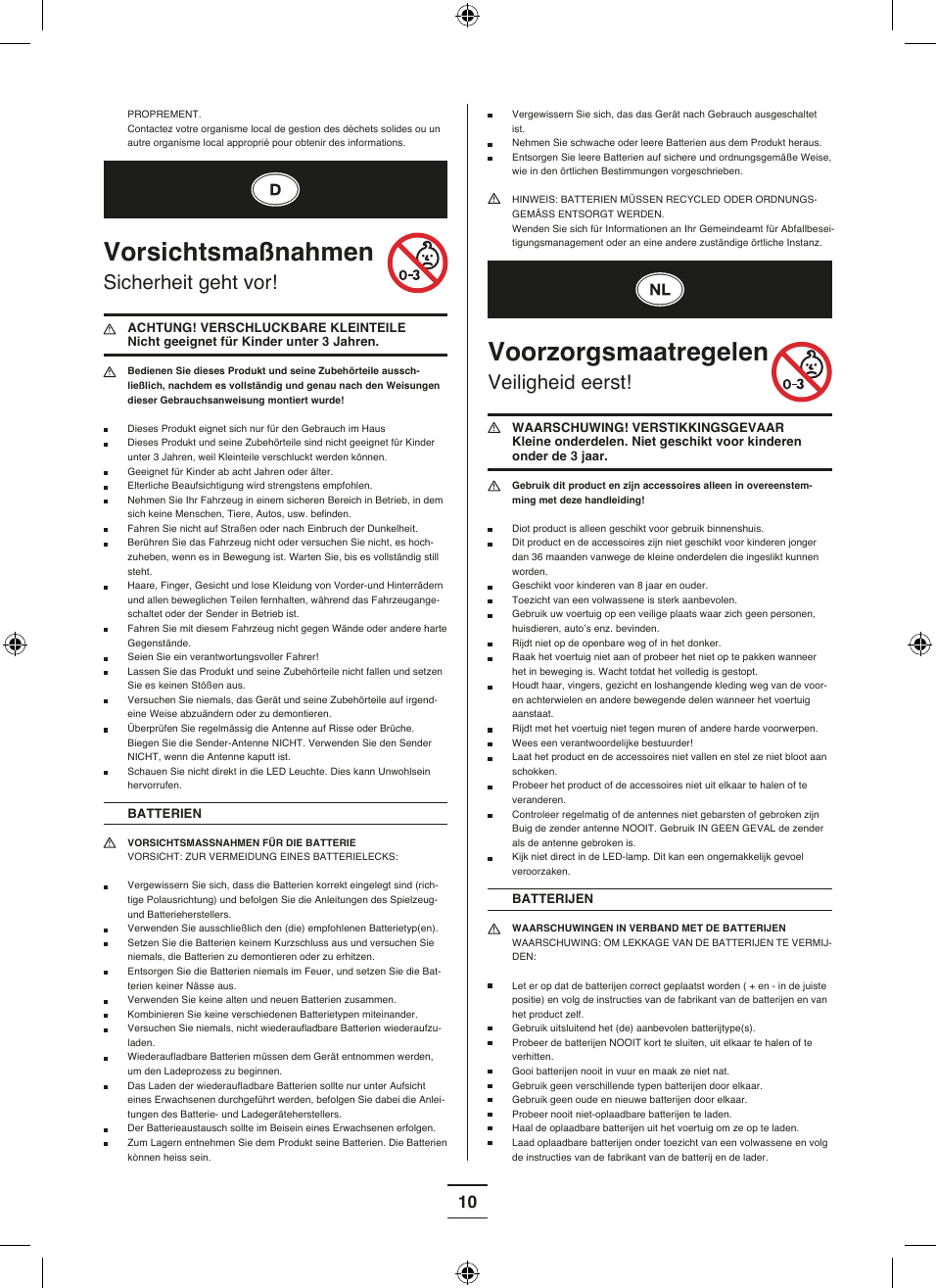 10 Vergewissern Sie sich, das das Gerät nach Gebrauch ausgeschaltet ist.  Nehmen Sie schwache oder leere Batterien aus dem Produkt heraus.  Entsorgen Sie leere Batterien auf sichere und ordnungsgemäße Weise, wie in den örtlichen Bestimmungen vorgeschrieben.  HINWEIS: BATTERIEN MÜSSEN RECYCLED ODER ORDNUNGS-GEMÄSS ENTSORGT WERDEN.  Wenden Sie sich für Informationen an Ihr Gemeindeamt für Abfallbesei-tigungsmanagement oder an eine andere zuständige örtliche Instanz.Voorzorgsmaatregelen Veiligheid eerst!  WAARSCHUWING! VERSTIKKINGSGEVAAR  Kleine onderdelen. Niet geschikt voor kinderen onder de 3 jaar. Gebruik dit product en zijn accessoires alleen in overeenstem-ming met deze handleiding! Diot product is alleen geschikt voor gebruik binnenshuis. Dit product en de accessoires zijn niet geschikt voor kinderen jonger dan 36 maanden vanwege de kleine onderdelen die ingeslikt kunnen worden.  Geschikt voor kinderen van 8 jaar en ouder.  Toezicht van een volwassene is sterk aanbevolen.   Gebruik uw voertuig op een veilige plaats waar zich geen personen, huisdieren, auto’s enz. bevinden.  Rijdt niet op de openbare weg of in het donker. Raak het voertuig niet aan of probeer het niet op te pakken wanneer het in beweging is. Wacht totdat het volledig is gestopt. Houdt haar, vingers, gezicht en loshangende kleding weg van de voor- en achterwielen en andere bewegende delen wanneer het voertuig aanstaat. Rijdt met het voertuig niet tegen muren of andere harde voorwerpen.  Wees een verantwoordelijke bestuurder! Laat het product en de accessoires niet vallen en stel ze niet bloot aan schokken.  Probeer het product of de accessoires niet uit elkaar te halen of te veranderen. Controleer regelmatig of de antennes niet gebarsten of gebroken zijn Buig de zender antenne NOOIT. Gebruik IN GEEN GEVAL de zender als de antenne gebroken is.  Kijk niet direct in de LED-lamp. Dit kan een ongemakkelijk gevoel veroorzaken.BATTERIJEN WAARSCHUWINGEN IN VERBAND MET DE BATTERIJEN WAARSCHUWING: OM LEKKAGE VAN DE BATTERIJEN TE VERMIJ-DEN: Let er op dat de batterijen correct geplaatst worden ( + en - in de juiste positie) en volg de instructies van de fabrikant van de batterijen en van het product zelf.  Gebruik uitsluitend het (de) aanbevolen batterijtype(s).  Probeer de batterijen NOOIT kort te sluiten, uit elkaar te halen of te verhitten.  Gooi batterijen nooit in vuur en maak ze niet nat.  Gebruik geen verschillende typen batterijen door elkaar.  Gebruik geen oude en nieuwe batterijen door elkaar.  Probeer nooit niet-oplaadbare batterijen te laden. Haal de oplaadbare batterijen uit het voertuig om ze op te laden.  Laad oplaadbare batterijen onder toezicht van een volwassene en volg de instructies van de fabrikant van de batterij en de lader.PROPREMENT.  Contactez votre organisme local de gestion des déchets solides ou un autre organisme local approprié pour obtenir des informations.Vorsichtsmaßnahmen Sicherheit geht vor!  ACHTUNG! VERSCHLUCKBARE KLEINTEILE Nicht geeignet für Kinder unter 3 Jahren. Bedienen Sie dieses Produkt und seine Zubehörteile aussch-ließlich, nachdem es vollständig und genau nach den Weisungen dieser Gebrauchsanweisung montiert wurde! Dieses Produkt eignet sich nur für den Gebrauch im Haus Dieses Produkt und seine Zubehörteile sind nicht geeignet für Kinder unter 3 Jahren, weil Kleinteile verschluckt werden können.  Geeignet für Kinder ab acht Jahren oder älter. Elterliche Beaufsichtigung wird strengstens empfohlen. Nehmen Sie Ihr Fahrzeug in einem sicheren Bereich in Betrieb, in dem sich keine Menschen, Tiere, Autos, usw. be finden.   Fahren Sie nicht auf Straßen oder nach Einbruch der Dunkelheit.  Berühren Sie das Fahrzeug nicht oder versuchen Sie nicht, es hoch-zuheben, wenn es in Bewegung ist. Warten Sie, bis es vollständig still steht. Haare, Finger, Gesicht und lose Kleidung von Vorder-und Hinterrädern und allen beweglichen Teilen fernhalten, während das Fahrzeugange-schaltet oder der Sender in Betrieb ist.  Fahren Sie mit diesem Fahrzeug nicht gegen Wände oder andere harte Gegenstände.  Seien Sie ein verantwortungsvoller Fahrer! Lassen Sie das Produkt und seine Zubehörteile nicht fallen und setzen Sie es keinen Stößen aus.  Versuchen Sie niemals, das Gerät und seine Zubehörteile auf irgend-eine Weise abzuändern oder zu demontieren. Überprüfen Sie regelmässig die Antenne auf Risse oder Brüche. Biegen Sie die Sender-Antenne NICHT. Verwenden Sie den Sender NICHT, wenn die Antenne kaputt ist. Schauen Sie nicht direkt in die LED Leuchte. Dies kann Unwohlsein hervorrufen.BATTERIEN VORSICHTSMASSNAHMEN FÜR DIE BATTERIE VORSICHT: ZUR VERMEIDUNG EINES BATTERIELECKS:  Vergewissern Sie sich, dass die Batterien korrekt eingelegt sind (rich-tige Polausrichtung) und befolgen Sie die Anleitungen des Spielzeug- und Batterieherstellers.  Verwenden Sie ausschließlich den (die) empfohlenen Batterietyp(en).  Setzen Sie die Batterien keinem Kurzschluss aus und versuchen Sie niemals, die Batterien zu demontieren oder zu erhitzen.  Entsorgen Sie die Batterien niemals im Feuer, und setzen Sie die Bat-terien keiner Nässe aus.  Verwenden Sie keine alten und neuen Batterien zusammen.   Kombinieren Sie keine verschiedenen Batterietypen miteinander.  Versuchen Sie niemals, nicht wiederaufl adbare Batterien wiederaufzu-laden.  Wiederaufl adbare Batterien müssen dem Gerät entnommen werden, um den Ladeprozess zu beginnen.  Das Laden der wiederaufl adbare Batterien sollte nur unter Aufsicht eines Erwachsenen durchgeführt werden, befolgen Sie dabei die Anlei-tungen des Batterie- und Ladegeräteherstellers. Der Batterieaustausch sollte im Beisein eines Erwachsenen erfolgen.  Zum Lagern entnehmen Sie dem Produkt seine Batterien. Die Batterien kònnen heiss sein.