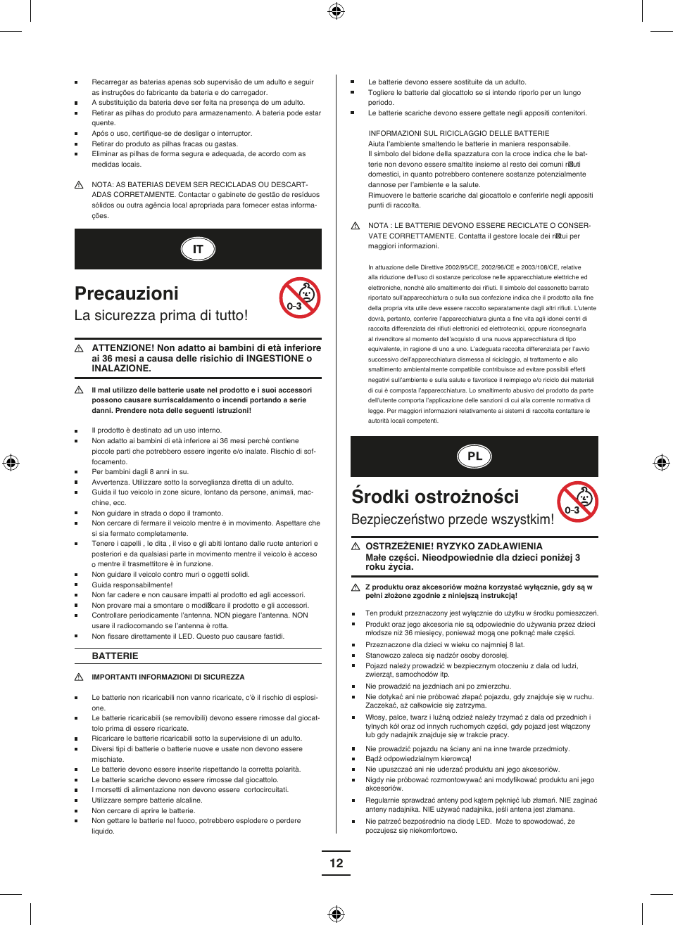12 Le batterie devono essere sostituite da un adulto.  Togliere le batterie dal giocattolo se si intende riporlo per un lungo periodo. Le batterie scariche devono essere gettate negli appositi contenitori.INFORMAZIONI SUL RICICLAGGIO DELLE BATTERIE                                                           Aiuta l’ambiente smaltendo le batterie in maniera responsabile. Il simbolo del bidone della spazzatura con la croce indica che le bat-terie non devono essere smaltite insieme al resto dei comuni ri uti domestici, in quanto potrebbero contenere sostanze potenzialmente dannose per l’ambiente e la salute.Rimuovere le batterie scariche dal giocattolo e conferirle negli appositi punti di raccolta. NOTA : LE BATTERIE DEVONO ESSERE RECICLATE O CONSER-VATE CORRETTAMENTE. Contatta il gestore locale dei ri tui per maggiori informazioni. In attuazione delle Direttive 2002/95/CE, 2002/96/CE e 2003/108/CE, relative alla riduzione dell&apos;uso di sostanze pericolose nelle apparecchiature elettriche ed elettroniche, nonché allo smaltimento dei rifi uti. Il simbolo del cassonetto barrato riportato sull’apparecchiatura o sulla sua confezione indica che il prodotto alla  fine della propria vita utile deve essere raccolto separatamente dagli altri rifi uti. L’utente dovrà, pertanto, conferire l’apparecchiatura giunta a  fine vita agli idonei centri di raccolta differenziata dei rifi uti elettronici ed elettrotecnici, oppure riconsegnarla al rivenditore al momento dell’acquisto di una nuova apparecchiatura di tipo equivalente, in ragione di uno a uno. L’adeguata raccolta differenziata per l’avvio successivo dell’apparecchiatura dismessa al riciclaggio, al trattamento e allo smaltimento ambientalmente compatibile contribuisce ad evitare possibili effetti negativi sull’ambiente e sulla salute e favorisce il reimpiego e/o riciclo dei materiali di cui è composta l’apparecchiatura. Lo smaltimento abusivo del prodotto da parte dell’utente comporta l’applicazione delle sanzioni di cui alla corrente normativa di legge. Per maggiori informazioni relativamente ai sistemi di raccolta contattare le autorità locali competenti. Recarregar as baterias apenas sob supervisão de um adulto e seguir as instruções do fabricante da bateria e do carregador. A substituição da bateria deve ser feita na presença de um adulto. Retirar as pilhas do produto para armazenamento. A bateria pode estar quente.  Após o uso, certifi que-se de desligar o interruptor.  Retirar do produto as pilhas fracas ou gastas.  Eliminar as pilhas de forma segura e adequada, de acordo com as medidas locais.  NOTA: AS BATERIAS DEVEM SER RECICLADAS OU DESCART-ADAS CORRETAMENTE. Contactar o gabinete de gestão de resíduos sólidos ou outra agência local apropriada para fornecer estas informa-ções.PrecauzioniLa sicurezza prima di tutto!  ATTENZIONE! Non adatto ai bambini di età inferiore ai 36 mesi a causa delle risichio di INGESTIONE o INALAZIONE. Il mal utilizzo delle batterie usate nel prodotto e i suoi accessori possono causare surriscaldamento o incendi portando a serie danni. Prendere nota delle seguenti istruzioni!  Il prodotto è destinato ad un uso interno. Non adatto ai bambini di età inferiore ai 36 mesi perché contiene piccole parti che potrebbero essere ingerite e/o inalate. Rischio di sof-focamento.   Per bambini dagli 8 anni in su. Avvertenza. Utilizzare sotto la sorveglianza diretta di un adulto.  Guida il tuo veicolo in zone sicure, lontano da persone, animali, mac-chine, ecc. Non guidare in strada o dopo il tramonto. Non cercare di fermare il veicolo mentre è in movimento. Aspettare che si sia fermato completamente.  Tenere i capelli , le dita , il viso e gli abiti lontano dalle ruote anteriori e posteriori e da qualsiasi parte in movimento mentre il veicolo è acceso o mentre il trasmettitore è in funzione. Non guidare il veicolo contro muri o oggetti solidi.  Guida responsabilmente! Non far cadere e non causare impatti al prodotto ed agli accessori. Non provare mai a smontare o modi care il prodotto e gli accessori. Controllare periodicamente l’antenna. NON piegare l’antenna. NON usare il radiocomando se l’antenna è rotta. Non  fissare direttamente il LED. Questo puo causare fastidi.BATTERIE IMPORTANTI INFORMAZIONI DI SICUREZZA Le batterie non ricaricabili non vanno ricaricate, c’è il rischio di esplosi-one. Le batterie ricaricabili (se removibili) devono essere rimosse dal giocat-tolo prima di essere ricaricate. Ricaricare le batterie ricaricabili sotto la supervisione di un adulto. Diversi tipi di batterie o batterie nuove e usate non devono essere mischiate. Le batterie devono essere inserite rispettando la corretta polarità. Le batterie scariche devono essere rimosse dal giocattolo. I morsetti di alimentazione non devono essere  cortocircuitati.  Utilizzare sempre batterie alcaline. Non cercare di aprire le batterie. Non gettare le batterie nel fuoco, potrebbero esplodere o perdere liquido.Środki ostrożnościBezpieczeństwo przede wszystkim!OSTRZEŻENIE! RYZYKO ZADŁAWIENIA                    Małe części. Nieodpowiednie dla dzieci poniżej 3 roku życia. Z produktu oraz akcesoriów można korzystać wyłącznie, gdy są w pełni złożone zgodnie z niniejszą instrukcją! Produkt oraz jego akcesoria nie są odpowiednie do używania przez dzieci młodsze niż 36 miesięcy, ponieważ mogą one połknąć małe części. Ten produkt przeznaczony jest wyłącznie do użytku w środku pomieszczeń.Przeznaczone dla dzieci w wieku co najmniej 8 lat.Stanowczo zaleca się nadzór osoby dorosłej.Pojazd należy prowadzić w bezpiecznym otoczeniu z dala od ludzi, zwierząt, samochodów itp. Nie prowadzić na jezdniach ani po zmierzchu.Nie dotykać ani nie próbować złapać pojazdu, gdy znajduje się w ruchu. Zaczekać, aż całkowicie się zatrzyma.Włosy, palce, twarz i luźną odzież należy trzymać z dala od przednich i tylnych kół oraz od innych ruchomych części, gdy pojazd jest włączony lub gdy nadajnik znajduje się w trakcie pracy. Nie prowadzić pojazdu na ściany ani na inne twarde przedmioty.Bądź odpowiedzialnym kierowcą!Nie upuszczać ani nie uderzać produktu ani jego akcesoriów.Nigdy nie próbować rozmontowywać ani modyfikować produktu ani jego akcesoriów.Regularnie sprawdzać anteny pod kątem pęknięć lub złamań. NIE zaginać anteny nadajnika. NIE używać nadajnika, jeśli antena jest złamana.   Nie patrzeć bezpośrednio na diodę LED.  Może to spowodować, że poczujesz się niekomfortowo. 