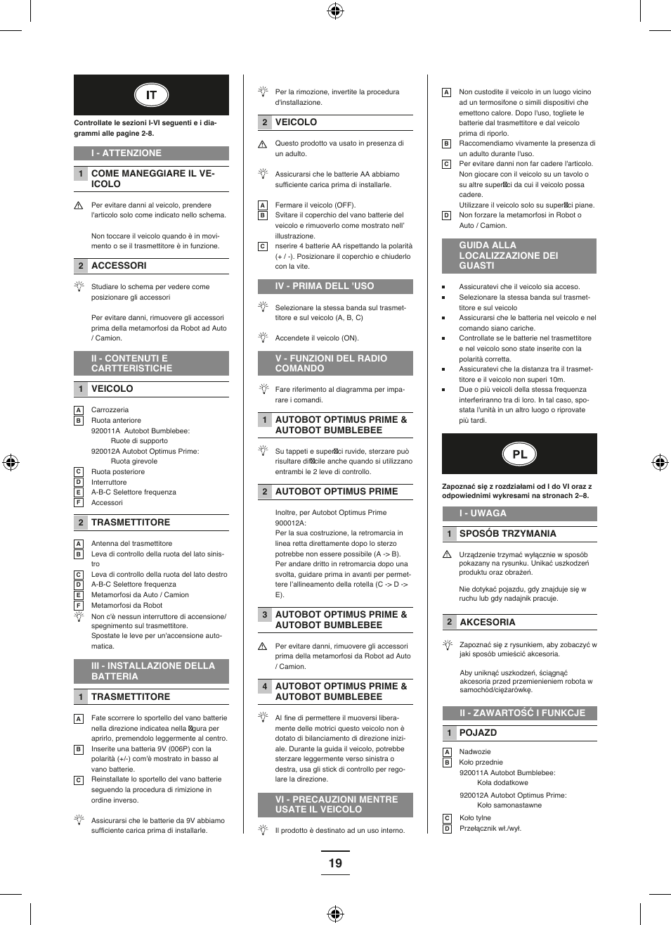 19Controllate le sezioni I-VI seguenti e i dia-grammi alle pagine 2-8.I - ATTENZIONE1 COME MANEGGIARE IL VE-ICOLO  Per evitare danni al veicolo, prendere l&apos;articolo solo come indicato nello schema. Non toccare il veicolo quando è in movi-mento o se il trasmettitore è in funzione.2 ACCESSORI Studiare lo schema per vedere come posizionare gli accessori  Per evitare danni, rimuovere gli accessori prima della metamorfosi da Robot ad Auto / Camion.II - CONTENUTI E CARTTERISTICHE1 VEICOLOA CarrozzeriaB Ruota anteriore 920011A  Autobot Bumblebee:    Ruote di supporto  920012A Autobot Optimus Prime:    Ruota girevoleC Ruota posterioreD  InterruttoreE  A-B-C Selettore frequenzaF Accessori 2 TRASMETTITOREA  Antenna del trasmettitoreB Leva di controllo della ruota del lato sinis-troC Leva di controllo della ruota del lato destroD  A-B-C Selettore frequenzaE Metamorfosi da Auto / CamionF Metamorfosi da Robot Non c&apos;è nessun interruttore di accensione/spegnimento sul trasmettitore.  Spostate le leve per un&apos;accensione auto-matica.III - INSTALLAZIONE DELLA BATTERIA1 TRASMETTITOREA  Fate scorrere lo sportello del vano batterie nella direzione indicatea nella  gura per aprirlo, premendolo leggermente al centro.B  Inserite una batteria 9V (006P) con la polarità (+/-) com&apos;è mostrato in basso al vano batterie.C Reinstallate lo sportello del vano batterie seguendo la procedura di rimizione in ordine inverso. Assicurarsi che le batterie da 9V abbiamo suffi ciente carica prima di installarle.  Per la rimozione, invertite la procedura d&apos;installazione.2 VEICOLO  Questo prodotto va usato in presenza di un adulto.  Assicurarsi che le batterie AA abbiamo suffi ciente carica prima di installarle.A  Fermare il veicolo (OFF).B Svitare il coperchio del vano batterie del veicolo e rimuoverlo come mostrato nell’ illustrazione. C nserire 4 batterie AA rispettando la polarità (+ / -). Posizionare il coperchio e chiuderlo con la vite. IV - PRIMA DELL &apos;USO  Selezionare la stessa banda sul trasmet-titore e sul veicolo (A, B, C)  Accendete il veicolo (ON).V - FUNZIONI DEL RADIO COMANDO  Fare riferimento al diagramma per impa-rare i comandi. 1 AUTOBOT OPTIMUS PRIME &amp; AUTOBOT BUMBLEBEE   Su tappeti e super ci ruvide, sterzare può risultare dif cile anche quando si utilizzano entrambi le 2 leve di controllo.2 AUTOBOT OPTIMUS PRIME  Inoltre, per Autobot Optimus Prime 900012A:  Per la sua costruzione, la retromarcia in linea retta direttamente dopo lo sterzo potrebbe non essere possibile (A -&gt; B). Per andare dritto in retromarcia dopo una svolta, guidare prima in avanti per permet-tere l’allineamento della rotella (C -&gt; D -&gt; E).3 AUTOBOT OPTIMUS PRIME &amp; AUTOBOT BUMBLEBEE  Per evitare danni, rimuovere gli accessori prima della metamorfosi da Robot ad Auto / Camion.4 AUTOBOT OPTIMUS PRIME &amp; AUTOBOT BUMBLEBEE   Al  fine di permettere il muoversi libera-mente delle motrici questo veicolo non è dotato di bilanciamento di direzione inizi-ale. Durante la guida il veicolo, potrebbe sterzare leggermente verso sinistra o destra, usa gli stick di controllo per rego-lare la direzione.VI - PRECAUZIONI MENTRE USATE IL VEICOLO Il prodotto è destinato ad un uso interno.A Non custodite il veicolo in un luogo vicino ad un termosifone o simili dispositivi che emettono calore. Dopo l&apos;uso, togliete le batterie dal trasmettitore e dal veicolo prima di riporlo.B Raccomendiamo vivamente la presenza di un adulto durante l&apos;uso.C  Per evitare danni non far cadere l&apos;articolo. Non giocare con il veicolo su un tavolo o su altre super ci da cui il veicolo possa cadere.  Utilizzare il veicolo solo su super ci piane.D Non forzare la metamorfosi in Robot o Auto / Camion.GUIDA ALLA LOCALIZZAZIONE DEI GUASTI Assicuratevi che il veicolo sia acceso.  Selezionare la stessa banda sul trasmet-titore e sul veicolo Assicurarsi che le batteria nel veicolo e nel comando siano cariche. Controllate se le batterie nel trasmettitore e nel veicolo sono state inserite con la polarità corretta. Assicuratevi che la distanza tra il trasmet-titore e il veicolo non superi 10m. Due o più veicoli della stessa frequenza interferiranno tra di loro. In tal caso, spo-stata l&apos;unità in un altro luogo o riprovate più tardi.12II - ZAWARTOŚĆ I FUNKCJE1ABCDZapoznać się z rozdziałami od I do VI oraz z odpowiednimi wykresami na stronach 2–8.I - UWAGASPOSÓB TRZYMANIAUrządzenie trzymać wyłącznie w sposób pokazany na rysunku. Unikać uszkodzeń produktu oraz obrażeń.Nie dotykać pojazdu, gdy znajduje się w ruchu lub gdy nadajnik pracuje. AKCESORIAZapoznać się z rysunkiem, aby zobaczyć w jaki sposób umieścić akcesoria. Aby uniknąć uszkodzeń, ściągnąć akcesoria przed przemienieniem robota w samochód/ciężarówkę.    POJAZDNadwozieKoło przednie920011A Autobot Bumblebee:Koła dodatkowe 920012A Autobot Optimus Prime:Koło samonastawneKoło tylnePrzełącznik wł./wył.