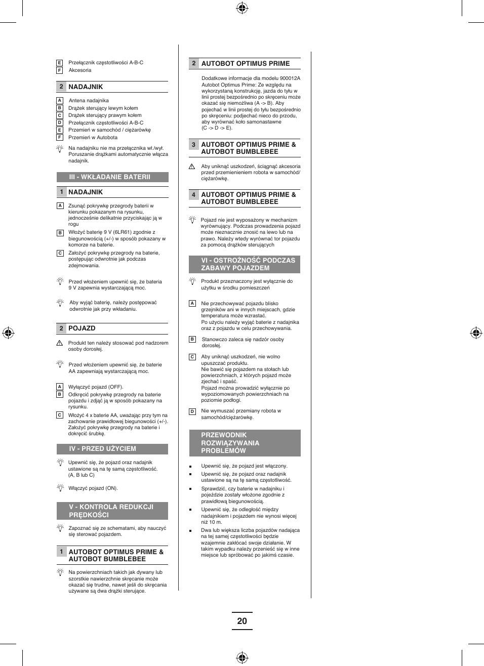20EF 2 ABC  2ABCDEFPrzełącznik częstotliwości A-B-CAkcesoriaNADAJNIKAntena nadajnikaDrążek sterujący lewym kołemDrążek sterujący prawym kołemPrzełącznik częstotliwości A-B-CPrzemień w samochód / ciężarówkęPrzemień w AutobotaNa nadajniku nie ma przełącznika wł./wył.         Poruszanie drążkami automatycznie włącza nadajnik. III - WKŁADANIE BATERII1ABCNADAJNIKZsunąć pokrywkę przegrody baterii w kierunku pokazanym na rysunku, jednocześnie delikatnie przyciskając ją w rogu Włożyć baterię 9 V (6LR61) zgodnie z biegunowością (+/-) w sposób pokazany w komorze na baterie. Założyć pokrywkę przegrody na baterie, postępując odwrotnie jak podczas zdejmowania. Przed włożeniem upewnić się, że bateria 9 V zapewnia wystarczającą moc. Aby wyjąć baterię, należy postępować odwrotnie jak przy wkładaniu.POJAZDProdukt ten należy stosować pod nadzorem osoby dorosłej. Przed włożeniem upewnić się, że baterie AA zapewniają wystarczającą moc. Wyłączyć pojazd (OFF).Odkręcić pokrywkę przegrody na baterie pojazdu i zdjąć ją w sposób pokazany na rysunku.Włożyć 4 x baterie AA, uważając przy tym na zachowanie prawidłowej biegunowości (+/-).Założyć pokrywkę przegrody na baterie i dokręcić śrubkę. IV - PRZED UŻYCIEMUpewnić się, że pojazd oraz nadajnik ustawione są na tę samą częstotliwość. (A, B lub C) Włączyć pojazd (ON).V - KONTROLA REDUKCJI PRĘDKOŚCI1Zapoznać się ze schematami, aby nauczyć się sterować pojazdem. AUTOBOT OPTIMUS PRIME &amp; AUTOBOT BUMBLEBEE Na powierzchniach takich jak dywany lub szorstkie nawierzchnie skręcanie może okazać się trudne, nawet jeśli do skręcania używane są dwa drążki sterujące.  2 AUTOBOT OPTIMUS PRIME Dodatkowe informacje dla modelu 900012A Autobot Optimus Prime: Ze względu na wykorzystaną konstrukcję, jazda do tyłu w linii prostej bezpośrednio po skręceniu może okazać się niemożliwa (A -&gt; B). Aby pojechać w linii prostej do tyłu bezpośrednio po skręceniu: podjechać nieco do przodu, aby wyrównać koło samonastawne (C -&gt; D -&gt; E).      3 AUTOBOT OPTIMUS PRIME &amp; AUTOBOT BUMBLEBEE 4 AUTOBOT OPTIMUS PRIME &amp; AUTOBOT BUMBLEBEE Aby uniknąć uszkodzeń, ściągnąć akcesoria przed przemienieniem robota w samochód/ciężarówkę.   Pojazd nie jest wyposażony w mechanizm wyrównujący. Podczas prowadzenia pojazd może nieznacznie znosić na lewo lub na prawo. Należy wtedy wyrównać tor pojazdu za pomocą drążków sterujących   VI - OSTROŻNOŚĆ PODCZAS ZABAWY POJAZDEM Produkt przeznaczony jest wyłącznie do użytku w środku pomieszczeńABCDNie przechowywać pojazdu blisko grzejników ani w innych miejscach, gdzie temperatura może wzrastać.Po użyciu należy wyjąć baterie z nadajnika oraz z pojazdu w celu przechowywania. Stanowczo zaleca się nadzór osoby dorosłej.Aby uniknąć uszkodzeń, nie wolno upuszczać produktu. Nie bawić się pojazdem na stołach lub powierzchniach, z których pojazd może zjechać i spaść.Pojazd można prowadzić wyłącznie po wypoziomowanych powierzchniach na poziomie podłogi.   Nie wymuszać przemiany robota w samochód/ciężarówkę. PRZEWODNIK ROZWIĄZYWANIA PROBLEMÓWUpewnić się, że pojazd jest włączony.Upewnić się, że pojazd oraz nadajnik ustawione są na tę samą częstotliwość.Sprawdzić, czy baterie w nadajniku i pojeździe zostały włożone zgodnie z prawidłową biegunowością. Upewnić się, że odległość między nadajnikiem i pojazdem nie wynosi więcej niż 10 m.  Dwa lub większa liczba pojazdów nadająca na tej samej częstotliwości będzie wzajemnie zakłócać swoje działanie. W takim wypadku należy przenieść się w inne miejsce lub spróbować po jakimś czasie.   