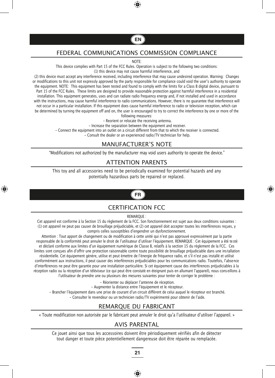 21 NOTE: This device complies with Part 15 of the FCC Rules. Operation is subject to the following two conditions:  (1) this device may not cause harmful interference, and  (2) this device must accept any interference received, including interference that may cause undesired operation. Warning:  Changes or modifications to this unit not expressly approved by the party responsible for compliance could void the userʼs authority to operate the equipment. NOTE:  This equipment has been tested and found to comply with the limits for a Class B digital device, pursuant to Part 15 of the FCC Rules.  These limits are designed to provide reasonable protection against harmful interference in a residential installation. This equipment generates, uses and can radiate radio frequency energy and, if not installed and used in accordance with the instructions, may cause harmful interference to radio communications. However, there is no guarantee that interference will not occur in a particular installation. If this equipment does cause harmful interference to radio or television reception, which can be determined by turning the equipment off and on, the user is encouraged to try to correct the interference by one or more of the following measures: - Reorient or relocate the receiving antenna. - Increase the separation between the equipment and receiver. - Connect the equipment into an outlet on a circuit different from that to which the receiver is connected. - Consult the dealer or an experienced radio/TV technician for help.FEDERAL COMMUNICATIONS COMMISSION COMPLIANCE“Modifications not authorized by the manufacturer may void users authority to operate the device.”This toy and all accessories need to be periodically examined for potential hazards and any potentially hazardous parts be repaired or replaced.MANUFACTURERʼS NOTEATTENTION PARENTS  sté tallation nce eillons à CERTIFICATION FCC« Toute modification non autorisée par le fabricant peut annuler le droit quʼa lʼutilisateur dʼutiliser lʼappareil. »Ce jouet ainsi que tous les accessoires doivent être périodiquement vérifiés afin de détecter tout danger et toute pièce potentiellement dangereuse doit être réparée ou remplacée.REMARQUE DU FABRICANTAVIS PARENTALREMARQUE : Cet appareil est conforme à la Section 15 du règlement de la FCC. Son fonctionnement est sujet aux deux conditions suivantes : (1) cet appareil ne peut pas causer de brouillage préjudiciable, et (2) cet appareil doit accepter toutes les interférences reçues, y compris celles susceptibles dʼengendrer un dysfonctionnement. Attention : Tout apport de changement ou de modification à cette unité qui nʼest pas approuvé expressément par la partie responsable de la conformité peut annuler le droit de lʼutilisateur dʼutiliser lʼéquipement. REMARQUE : Cet équipement a été teet déclaré conforme aux limites dʼun équipement numérique de Classe B, relatifs à la section 15 du règlement de la FCC.  Ces limites sont conçues afin dʼoffrir une protection raisonnable contre toute possibilité de brouillage préjudiciable dans une insrésidentielle. Cet équipement génère, utilise et peut émettre de lʼénergie de fréquence radio, et sʼil nʼest pas installé et utilisé conformément aux instructions, il peut causer des interférences préjudiciables pour les communications radio. Toutefois, lʼabsedʼinterférences ne peut être garantie pour une installation particulière. Si cet équipement cause des interférences préjudiciables à la réception radio ou la réception dʼun téléviseur (ce qui peut être constaté en éteignant puis en allumant lʼappareil), nous conslʼutilisateur de prendre une ou plusieurs des mesures suivantes pour tenter de corriger le problème : - Réorienter ou déplacer lʼantenne de réception. - Augmenter la distance entre lʼéquipement et le récepteur. - Brancher lʼéquipement dans une prise de courant dʼun circuit différent de celui auquel le récepteur est branché. - Consulter le revendeur ou un technicien radio/TV expérimenté pour obtenir de lʼaide.ENFR