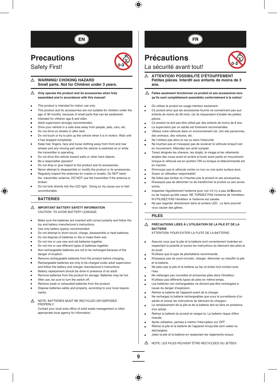 9Precautions Safety First!   WARNING! CHOKING HAZARD Small parts. Not for Children under 3 years. Only operate the product and its accessories when fully  assembled and in accordance with this manual!  This product is intended for indoor use only.  This product and its accessorries are not suitable for children under the age of 36 months, because of small parts that can be swallowed.  Intended for children age 8 and older.  Adult supervision strongly recommended. Drive your vehicle in a safe area away from people, pets, cars, etc.  Do not drive on streets or after dark. Do not touch or try to pick up the vehicle when it is in motion. Wait until it has stopped completely.  Keep hair,  fingers, face and loose clothing away from front and rear wheels and any moving part while the vehicle is switched on or while the transmitter is operating.  Do not drive the vehicle toward walls or other hard objects. Be a responsible operator! Do not drop or give impact to the product and its accessories. Never attempt to disassemble or modify the product or its accessories. Regularly inspect the antennas for cracks or breaks. Do NOT bend the  transmitter antenna. DO NOT use the transmitter if the antenna is broken.  Do not look directly into the LED light.  Doing so my cause you to feel  uncomfortable.BATTERIES IMPORTANT BATTERY SAFETY INFORMATION  CAUTION: TO AVOID BATTERY LEAKAGE: Make sure the batteries are inserted with correct polarity and follow the toy and battery manufacturer&apos;s instructions.  Use only battery type(s) recommended. Do not attempt to short-circuit, charge, disassemble or heat batteries.  Do not dispose of batteries in  fire or make them wet. Do not mix or use new and old batteries together. Do not mix or use different types of batteries together. Non-rechargeable batteries are not to be recharged because of the danger of eruption. Remove rechargeable batteries from the product before charging.  Rechargeable batteries are only to be charged under adult supervision and follow the battery and charger manufacturer&apos;s instructions.  Battery replacement should be done in presence of an adult. Remove batteries from the product for storage. Batteries may be hot. After use, be sure to turn the switch off.  Remove weak or exhausted batteries from the product. Dispose batteries safely and properly, according to your local require-ments.  NOTE: BATTERIES MUST BE RECYCLED OR DISPOSED     PROPERLY. Contact your local area offi ce of solid waste management or other appropriate local agency for information. Précautions La sécurité avant tout!  ATTENTION! POSSIBILITÉ D&apos;ÉTOUFFEMENT Petites pièces. Interdit aux enfants de moins de 3 ans.   Faites seulement fonctionner ce produit et ses accessoires lors-qu’ils sont complètement assemblés conformément à la notice!  Où utiliser le produit en usage interieur seulement. Ce produit ainsi que les accessoires fournis ne conviennent pas aux enfants de moins de 36 mois, car ils risqueraient d’avaler les petites pièces. Ce produit ne doit pas être utilisé par des enfants de moins de 8 ans. La supervision par un adulte est fortement recommandée.   Utilisez votre véhicule dans un environnement sûr, loin des personnes, des animaux, des voitures, etc.  Ne l’utilisez pas dans la rue ou dans l&apos;obscurité. Ne touchez pas et n’essayez pas de soulever le véhicule lorsqu&apos;il est en mouvement. Attendez son arrêt complet.  Tenez éloignés les cheveux, les doigts, le visage et les vêtements amples des roues avant et arrière et toute autre partie en mouvement lorsque le véhicule est en position ON ou lorsque la télécommande est en marche. N’envoyez pas le véhicule contre un mur ou une autre surface dure.  Soyez un utilisateur responsable! Ne faites pas tomber et n’heurtez pas le produit et ses accessoires. N’essayez pas de démonter ou de transformer le produit ou ses acces-soires.  Inspectez régulièrement l&apos;antenne pour voir s&apos;il n&apos;y a pas de  ssures ou de risques qu’elle casse. NE TORDEZ PAS l&apos;antenne de l’émetteur. N’UTILISEZ PAS l’émetteur si l&apos;antenne est cassée. Ne pas regarder directement dans la lumière LED.  Le faire pourrait vous causer des gênes. PILES PRÉCAUTIONS LIÉES À L&apos;UTILISATION DE LA PILE ET DE LA BATTERIE  ATTENTION: POUR EVITER LA FUITE DE LA BATTERIE: Assurez vous que la pile et la batterie sont correctement insérées en respectant la polarité et suivez les instructions du fabricant des piles et du jouet. N&apos;utilisez que le type de pile/batterie recommandé. N’essayez pas de court-circuiter, charger, démonter ou chauffer la pile et la batterie.  Ne jetez pas la pile et la batterie au feu et évitez tout contact avec l’eau. Ne mélangez pas nouvelles et anciennes piles dans l’émetteur. N’utilisez pas différents types de piles en même temps. Les batteries non rechargeables ne doivent pas être rechargées à cause du danger d’explosion. Retirez la batterie de l&apos;appareil avant de la charger.  Ne rechargez la batterie rechargeables que sous la surveillance d&apos;un adulte et suivez les instructions du fabricant du chargeur. Le remplacement de la pile et de la batterie doit se faire en présence d&apos;un adulte. Retirez la batterie du produit et rangez-la. La batterie risque d&apos;être chaude. Après utilisation, pensez à mettre l’interrupteur sur OFF.  Retirez la pile et la batterie de l’appareil lorsqu’elle sont usées ou déchargées. Jetez la pile et la batterie en respectant les règlements locaux.  NOTE: LES PILES PEUVENT ÊTRE RECYCLÉES OU JETÉES 