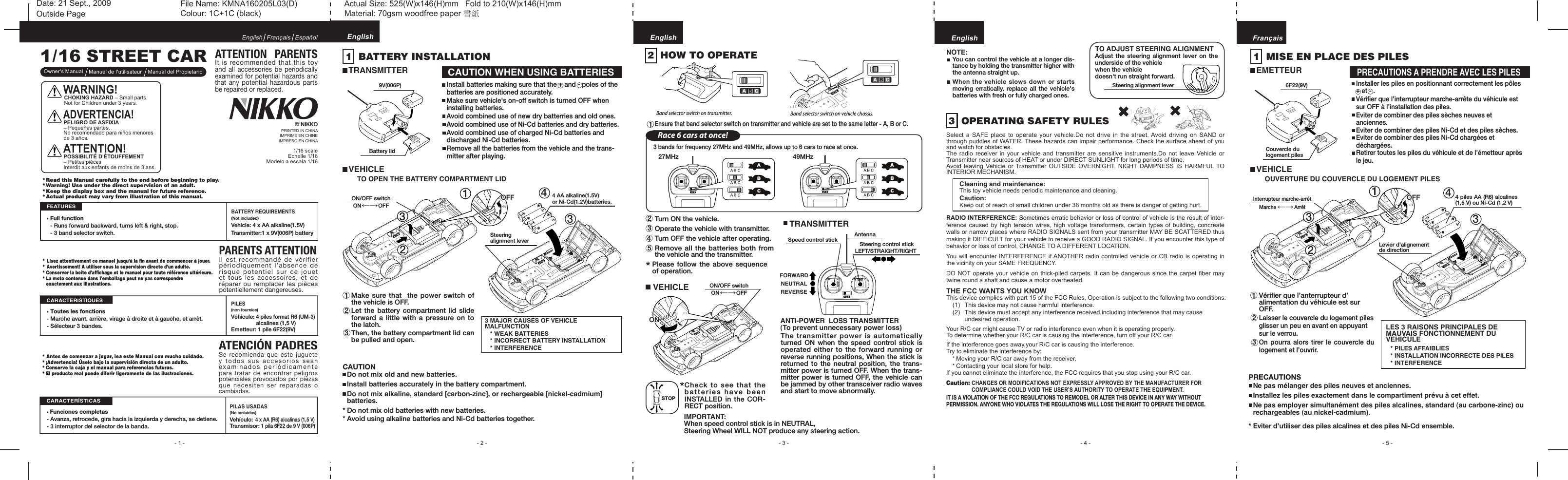 .. - 1 - - 3 - - 5 -- 4 -1/16 STREET CAR* Antes de comenzar a jugar, lea este Manual con mucho cuidado.* ¡Advertencia! Úselo bajo la supervisión directa de un adulto.* Conserve la caja y el manual para referencias futuras.* El producto real puede diferir ligeramente de las ilustraciones.ATENCIÓN PADRESSe recomienda que este juguete y todos  sus accesorios  sean examinados periódicamente para tratar  de encontrar  peligros potenciales provocados por piezas que necesiten  ser reparadas o cambiadas.* Lisez attentivement ce manuel jusqu’à la ﬁn avant de commencer à jouer.* Avertissement! A utiliser sous la supervision directe d’un adulte.* Conserver la boîte d’afﬁchage et le manuel pour toute référence ultérieure.* La moto contenue dans I&apos;emballage peut ne pas correspondre  exactement aux illustrations.* Read this Manual carefully to the end before beginning to play.* Warning! Use under the direct supervision of an adult.* Keep the display box and the manual for future reference.* Actual product may vary from illustration of this manual.ATTENTION  PARENTSIt is recommended that this toy and  all  accessories  be  periodically examined for potential hazards and that any potential hazardous  parts be repaired or replaced.• Full function  - Runs forward backward, turns left &amp; right, stop.  - 3 band selector switch.BATTERY REQUIREMENTS (Not included)Vehicle: 4 x AA alkaline(1.5V)Transmitter:1 x 9V(006P) batteryPARENTS ATTENTIONIl est  recommandé de vérifier périodiquement l’absence  de risque potentiel  sur ce  jouet et tous  les accessoires, et de réparer ou remplacer  les pièces potentiellement dangereuses.EnglishOwner&apos;s Manual Manuel de I&apos;utilisateur Manual del PropietarioFrançais EspañolFEATURES1/16 scaleEchelle 1/16  Modelo a escala 1/16© NIKKO1  BATTERY INSTALLATIONTRANSMITTERVEHICLETO OPEN THE BATTERY COMPARTMENT LID3 MAJOR CAUSES OF VEHICLE MALFUNCTION * WEAK BATTERIES* INCORRECT BATTERY INSTALLATION* INTERFERENCEMake sure that  the power switch of the vehicle is OFF.Let the  battery  compartment  lid slide forward a  little  with a pressure  on to the latch.Then, the battery compartment lid can be pulled and open.CAUTION WHEN USING BATTERIESInstall batteries making sure that the + and - poles of the batteries are positioned accurately.Make sure vehicle&apos;s on-off switch is turned OFF when installing batteries.Avoid combined use of new dry batterries and old ones.Avoid combined use of Ni-Cd batteries and dry batteries.Avoid combined use of charged Ni-Cd batteries and discharged Ni-Cd batteries.Remove all the batteries from the vehicle and the trans-mitter after playing. 2 1 3EnglishANTI-POWER  LOSS TRANSMITTER(To prevent unnecessary power loss)The transmitter power is automatically turned  ON  when  the  speed control stick is operated either to the forward running or reverse running positions, When the stick is returned to the neutral position, the  trans-mitter power is turned OFF. When the trans-mitter power is turned OFF, the vehicle can be jammed by other transceiver radio waves and start to move abnormally.NOTE:You can control the vehicle at a longer dis-tance by holding the transmitter higher with the antenna straight up.When the vehicle slows down or starts moving erratically,  replace all the vehicle&apos;s batteries with fresh or fully charged ones.Check to see that the batteries have been INSTALLED in the COR-RECT position.*IMPORTANT:When speed control stick is in NEUTRAL, Steering Wheel WILL NOT produce any steering action.Please follow the  above sequence of operation.*Band selector switch on transmitter. Band selector switch on vehicle chassis.  Ensure that band selector switch on transmitter and vehicle are set to the same letter - A, B or C. 2  HOW TO OPERATETurn ON the vehicle.Operate the vehicle with transmitter.Turn OFF the vehicle after operating.Remove all the batteries both from the vehicle and the transmitter. 2345EnglishTRANSMITTERSpeed control stickFORWARDNEUTRALREVERSEAntennaSteering control stickLEFT/STRAIGHT/RIGHTEnglishTHE FCC WANTS YOU KNOWThis device complies with part 15 of the FCC Rules, Operation is subject to the following two conditions:  (1)  This device may not cause harmful interference.  (2)  This device must accept any interference received,including interference that may cause     undesired operation.Your R/C car might cause TV or radio interference even when it is operating properly.To determine whether your R/C car is causing the interference, turn off your R/C car.If the interference goes away,your R/C car is causing the interference.Try to eliminate the interference by:  * Moving your R/C car away from the receiver.  * Contacting your local store for help.If you cannot eliminate the interference, the FCC requires that you stop using your R/C car.3  OPERATING SAFETY RULESSelect  a  SAFE  place  to  operate your  vehicle.Do  not drive in the  street. Avoid  driving  on  SAND  or through puddles of WATER. These hazards can impair performance. Check the surface ahead of you and watch for obstacles.The radio receiver in your vehicle and transmitter are  sensitive  instruments.Do  not  leave  Vehicle or Transmitter near sources of HEAT or under DIRECT SUNLIGHT for long periods of time.Avoid leaving Vehicle or Transmitter  OUTSIDE  OVERNIGHT.  NIGHT  DAMPNESS  IS  HARMFUL TO INTERIOR MECHANISM.    Cleaning and maintenance:    This toy vehicle needs periodic maintenance and cleaning.    Caution:    Keep out of reach of small children under 36 months old as there is danger of getting hurt.RADIO INTERFERENCE: Sometimes erratic behavior or loss of control of vehicle is the result of inter-ference caused by high tension wires, high voltage transformers, certain types of  building, concreate walls or narrow places where RADIO SIGNALS sent from your transmitter MAY BE SCATTERED thus making it DIFFICULT for your vehicle to receive a GOOD RADIO SIGNAL. If you encounter this type of behavior or loss of control, CHANGE TO A DIFFERENT LOCATION.You will encounter INTERFERENCE if ANOTHER radio controlled vehicle or CB radio is operating in the vicinity on your SAME FREQUENCY.DO NOT operate your vehicle on thick-piled carpets. It can be dangerous since  the carpet ﬁber may twine round a shaft and cause a motor overheated.Caution: CHANGES OR MODIFICATIONS NOT EXPRESSLY APPROVED BY THE MANUFACTURER FOR         COMPLIANCE COULD VOID THE USER’S AUTHORITY TO OPERATE THE EQUIPMENT.IT IS A VIOLATION OF THE FCC REGULATIONS TO REMODEL OR ALTER THIS DEVICE IN ANY WAY WITHOUT PERMISSION. ANYONE WHO VIOLATES THE REGULATIONS WILL LOSE THE RIGHT TO OPERATE THE DEVICE. 27MHz 49MHzRace 6 cars at once!3 bands for frequency 27MHz and 49MHz, allows up to 6 cars to race at once. 1 FrançaisLES 3 RAISONS PRINCIPALES DE MAUVAIS FONCTIONNEMENT DU VEHICULE * PILES AFFAIBLIES* INSTALLATION INCORRECTE DES PILES* INTERFERENCEInstaller les piles en positionnant correctement les pôles + et - .Vériﬁer que l’interrupteur marche-arrête du véhicule est sur OFF à l’installation des piles.Eviter de combiner des piles sèches neuves et anciennes.Eviter de combiner des piles Ni-Cd et des piles sèches.Eviter de combiner des piles Ni-Cd chargées et déchargées.Retirer toutes les piles du véhicule et de l’émetteur après le jeu.1  MISE EN PLACE DES PILESEMETTEURVEHICLEVériﬁer que l’anterrupteur d’alimentation du véhicule est sur OFF.Laisser le couvercle du logement piles glisser un peu en avant en appuyant sur le verrou. On pourra alors  tirer le couvercle  du logement et l’ouvrir.PRECAUTIONS A PRENDRE AVEC LES PILES 2 1 3PRINTED IN CHINAIMPRIME EN CHINEIMPRESO EN CHINA- 2 -CAUTION  Do not mix old and new batteries.  Install batteries accurately in the battery compartment.  Do not mix alkaline, standard [carbon-zinc], or rechargeable [nickel-cadmium]   batteries.* Do not mix old batteries with new batteries.* Avoid using alkaline batteries and Ni-Cd batteries together.PRECAUTIONS  Ne pas mélanger des piles neuves et anciennes.  Installez les piles exactement dans le compartiment prévu à cet effet.  Ne pas employer simultanément des piles alcalines, standard (au carbone-zinc) ou    rechargeables (au nickel-cadmium).* Eviter d’utiliser des piles alcalines et des piles Ni-Cd ensemble. 4 4VEHICLE 23ON/OFF switchON           OFF←→ 1 OFFOFF 4 AA alkaline(1.5V)or Ni-Cd(1.2V)batteries.Steering alignment lever3ONONON/OFF switchON           OFF←→OUVERTURE DU COUVERCLE DU LOGEMENT PILES 23Interrupteur marche-arrêtMarche             Arrêt←→   1 OFFOFF 4 piles AA (R6) alcalines (1,5 V) ou Ni-Cd (1,2 V)3Levier d’alignement de direction9V(006P)Battery lidSTOPTO ADJUST STEERING ALIGNMENTAdjust the steering alignment lever  on  the underside of the vehicle when the vehicle doesn&apos;t run straight forward.Steering alignment lever 6F22(9V)Couvercle du logement pilesFile Name: KMNA160205L03(D)                     Actual Size: 525(W)x146(H)mm   Fold to 210(W)x146(H)mmColour: 1C+1C (black)                                     Material: 70gsm woodfree paper 書紙Outside PagePILES(non fournies)Véhicule: 4 piles format R6 (UM-3)                alcalines (1,5 V) Emetteur: 1 pile 6F22(9V)• Toutes les fonctions- Marche avant, arrière, virage à droite et à gauche, et arrêt.- Sélecteur 3 bandes.CARACTERISTIQUES• Funciones completas- Avanza, retrocede, gira hacia la izquierda y derecha, se detiene.- 3 interruptor del selector de la banda.PILAS USADAS (No incluidas)Vehículo: 4 x AA (R6) alcalinas (1,5 V) Transmisor: 1 pila 6F22 de 9 V (006P)CARACTERÍSTICASDate: 21 Sept., 2009ATTENTION!POSSIBILITÉ D’ÉTOUFFEMENT – Petites piècesInterdit aux enfants de moins de 3 ansADVERTENCIA!PELIGRO DE ASFIXIA – Pequeñas partes. No recomendado para niños menores de 3 años.WARNING!CHOKING HAZARD – Small parts. Not for Children under 3 years.
