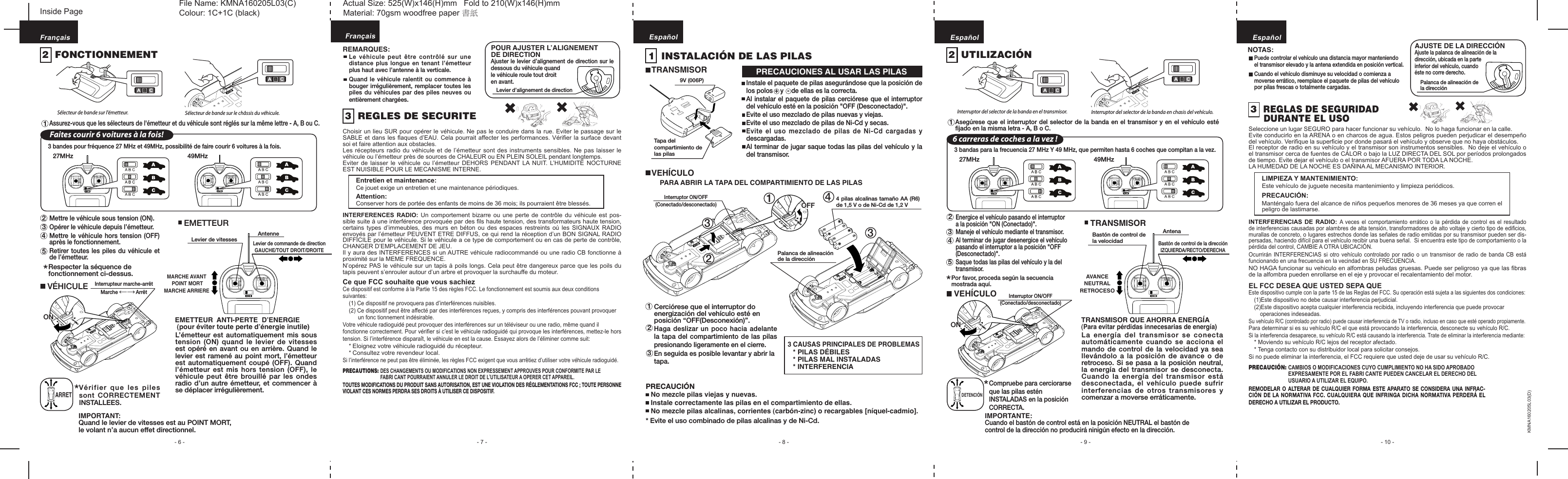  - 6 - - 7 - - 8 - - 10 -- 9 -FrançaisEMETTEUR  ANTI-PERTE  DʼENERGIE (pour éviter toute perte dʼénergie inutile)L’émetteur est automatiquement mis sous tension (ON) quand le levier de vitesses est opéré en avant ou en arrière. Quand le levier est ramené au point mort, l’émetteur est automatiquement coupé (OFF). Quand l’émetteur est mis hors tension (OFF), le véhicule peut être brouillé par les ondes radio d’un autre émetteur, et commencer à se déplacer irrégulièrement.REMARQUES:Le véhicule peut être contrôlé sur une distance plus longue en tenant l’émetteur plus haut avec l’antenne à la verticale.Quand le véhicule ralentit ou commence à bouger irrégulièrement, remplacer toutes les piles du véhicules par des piles neuves ou entièrement chargées.Vérifier que les piles sont CORRECTEMENT INSTALLEES.*IMPORTANT:Quand le levier de vitesses est au POINT MORT, le volant n’a aucun effet directionnel.1  INSTALACIÓN DE LAS PILASTRANSMISORVEHÍCULOPARA ABRIR LA TAPA DEL COMPARTIMIENTO DE LAS PILAS3 CAUSAS PRINCIPALES DE PROBLEMAS * PILAS DÉBILES* PILAS MAL INSTALADAS* INTERFERENCIACerciórese que el interruptor do energización del vehículo esté en posición “OFF(Desconexión)”.Haga deslizar un poco hacia adelante la tapa del compartimiento de las pilas presionando ligeramente en el cierre.En seguida es posible levantar y abrir la tapa.PRECAUCIONES AL USAR LAS PILAS 2 1 3Respecter la séquence de fonctionnement ci-dessus.*Sélecteur de bande sur l&apos;émetteur. Sélecteur de bande sur le châssis du véhicule. Assurez-vous que les sélecteurs de l&apos;émetteur et du véhicule sont réglés sur la même lettre - A, B ou C.2  FONCTIONNEMENTMettre le véhicule sous tension (ON).Opérer le véhicule depuis l’émetteur.Mettre le véhicule hors tension (OFF) après le fonctionnement.Retirer toutes les piles du véhicule et de l’émetteur.  2345EspañolEMETTEURLevier de vitesses AntenneLevier de commande de direction GAUCHE/TOUT DROIT/DROITEEspañolCe que FCC souhaite que vous sachiezCe dispositif est conforme à la Partie 15 des règles FCC. Le fonctionnement est soumis aux deux conditions suivantes:  (1) Ce dispositif ne provoquera pas d’interférences nuisibles.  (2) Ce dispositif peut être affecté par des interférences reçues, y compris des interférences pouvant provoquer        un fonc tionnement indésirable.Votre véhicule radioguidé peut provoquer des interférences sur un téléviseur ou une radio, même quand il fonctionne correctement. Pour vériﬁer si c’est le véhicule radioguidé qui provoque les interférences, mettez-le hors tension. Si l’interférence disparaît, le véhicule en est la cause. Essayez alors de l’éliminer comme suit:  * Eloignez votre véhicule radioguidé du récepteur.  * Consultez votre revendeur local.Si l’interférence ne peut pas être éliminée, les règles FCC exigent que vous arrêtiez d’utiliser votre véhicule radioguidé.3  REGLES DE SECURITEChoisir un lieu SUR pour opérer le véhicule. Ne pas le conduire dans la rue. Eviter le passage sur le SABLE et dans les ﬂaques d’EAU. Cela pourrait affecter les performances. Vériﬁer la surface devant soi et faire attention aux obstacles.Les récepteurs radio du véhicule et de l’émetteur sont des instruments sensibles. Ne pas laisser le véhicule ou l’émetteur près de sources de CHALEUR ou EN PLEIN SOLEIL pendant longtemps. Eviter de laisser le véhicule  ou  l’émetteur  DEHORS PENDANT LA NUIT. L’HUMIDITE  NOCTURNE EST NUISIBLE POUR LE MECANISME INTERNE.    Entretien et maintenance:    Ce jouet exige un entretien et une maintenance périodiques.    Attention:    Conserver hors de portée des enfants de moins de 36 mois; ils pourraient être blessés.INTERFERENCES RADIO: Un comportement  bizarre  ou une perte de  contrôle  du véhicule est pos-sible suite à une interférence provoquée par des ﬁls haute tension, des transformateurs haute tension, certains types d’immeubles, des murs en béton ou des espaces restreints où les SIGNAUX RADIO envoyés par l’émetteur PEUVENT ETRE DIFFUS, ce qui rend la réception d’un BON SIGNAL RADIO DIFFICILE pour le véhicule. Si le véhicule a ce type de comportement ou en cas de perte de contrôle, CHANGER D’EMPLACEMENT DE JEU.Il y aura des INTERFERENCES si un AUTRE véhicule radiocommandé ou une radio CB fonctionne à proximité sur la MEME FREQUENCE.N’opérez PAS le véhicule sur un tapis à poils longs. Cela peut être dangereux parce que les poils du tapis peuvent s’enrouler autour d’un arbre et provoquer la surchauffe du moteur.PRECAUTIONS:  DES CHANGEMENTS OU MODIFICATIONS NON EXPRESSEMENT APPROUVES POUR CONFORMITE PAR LE          FABRI CANT POURRAIENT ANNULER LE DROIT DE L’UTILISATEUR A OPERER CET APPAREIL.TOUTES MODIFICATIONS DU PRODUIT SANS AUTORISATION, EST UNE VIOLATION DES RÉGLEMENTATIONS FCC ; TOUTE PERSONNE VIOLANT CES NORMES PERDRA SES DROITS À UTILISER CE DISPOSITIF. 27MHz 49MHzFaites courir 6 voitures à la fois!3 bandes pour fréquence 27 MHz et 49MHz, possibilité de faire courir 6 voitures à la fois. 1 FrançaisMARCHE AVANT POINT MORTMARCHE ARRIERELevier d’alignement de direction Instale el paquete de pilas asegurándose que la posición de los polos + y  - de ellas es la correcta.Al instalar el paquete de pilas cerciórese que el interruptor del vehículo esté en la posición &quot;OFF (Desconectado)&quot;.Evite el uso mezclado de pilas nuevas y viejas.Evite el uso mezclado de pilas de Ni-Cd y secas.Evite el uso mezclado de pilas de Ni-Cd cargadas y descargadas.Al terminar de jugar saque todas las pilas del vehículo y la del transmisor.TRANSMISOR QUE AHORRA ENERGÍA(Para evitar pérdidas innecesarias de energía)La energía del transmisor se conecta automáticamente cuando se acciona el mando de control de la velocidad ya sea llevándolo a la posición de avance o de retroceso. Si se pasa a la posición neutral, la energía del transmisor se desconecta.  Cuando la energía del transmisor está desconectada, el vehículo puede sufrir interferencias de otros transmisores y comenzar a moverse erráticamente.Compruebe para cerciorarse que las pilas estén INSTALADAS en la posición CORRECTA.*IMPORTANTE:Cuando el bastón de control está en la posición NEUTRAL el bastón de control de la dirección no producirá ninigún efecto en la dirección.Por favor, proceda según la secuencia mostrada aquí.*Interruptor del selector de la banda en el transmisor. Interruptor del selector de la banda en chasis del vehículo.Asegúrese que el interruptor del selector de la banda en el transmisor y en el vehículo esté ﬁjado en la misma letra - A, B o C. 2  UTILIZACIÓN 2345TRANSMISORBastón de control de la velocidadAntenaBastón de control de la direcciónIZQUIERDA/RECTO/DERECHAVEHÍCULO27MHz 49MHz6 carreras de coches a la vez !3 bandas para la frecuencia 27 MHz Y 49 MHz, que permiten hasta 6 coches que compitan a la vez. 1AVANCENEUTRALRETROCESOEnergice el vehículo pasando el interruptor a la posición &quot;ON (Conectado)&quot;.Maneje el vehículo mediante el transmisor.Al terminar de jugar desenergice el vehículo pasando el interruptor a la posición &quot;OFF (Desconectado)&quot;.Saque todas las pilas del vehículo y la del transmisor.EspañolNOTAS:Puede controlar el vehículo una distancia mayor manteniendo el transmisor elevado y la antena extendida en posición vertical.Cuando el vehículo disminuye su velocidad o comienza a moverse errático, reemplace el paquete de pilas del vehículo por pilas frescas o totalmente cargadas.KMNA160205L03(D)EL FCC DESEA QUE USTED SEPA QUEEste dispositivo cumple con la parte 15 de las Reglas del FCC. Su operación está sujeta a las siguientes dos condiciones:  (1)Este dispositivo no debe causar interferencia perjudicial.  (2)Este dispositivo acepta cualquier interferencia recibida, incluyendo interferencia que puede provocar operaciones indeseadas.Su vehículo R/C (controlado por radio) puede causar interferencia de TV o radio, incluso en caso que esté operado propiamente.Para determinar si es su vehículo R/C el que está provocando la interferencia, desconecte su vehículo R/C.Si la interferencia desaparece, su vehículo R/C está causando la interferencia. Trate de eliminar la interferencia mediante:  * Moviendo su vehículo R/C lejos del receptor afectado.  * Tenga contacto con su distribuidor local para solicitar consejos.Si no puede eliminar la interferencia, el FCC requiere que usted deje de usar su vehículo R/C.3  REGLAS DE SEGURIDAD   DURANTE EL USOSeleccione un lugar SEGURO para hacer funcionar su vehículo.  No lo haga funcionar en la calle.Evite conducirlo en la ARENA o en charcos de agua. Estos peligros pueden perjudicar el desempeño del vehículo. Veriﬁque la superﬁcie por donde pasará el vehículo y observe que no haya obstáculos.El receptor de radio en su vehículo y el transmisor son instrumentos sensibles.  No deje el vehículo o el transmisor cerca de fuentes de CALOR o bajo la LUZ DIRECTA DEL SOL por períodos prolongados de tiempo. Evite dejar el vehículo o el transmisor AFUERA POR TODA LA NOCHE.LA HUMEDAD DE LA NOCHE ES DAÑINA AL MECANISMO INTERIOR.    LIMPIEZA Y MANTENIMIENTO:    Este vehículo de juguete necesita mantenimiento y limpieza periódicos.    PRECAUCIÓN:    Manténgalo fuera del alcance de niños pequeños menores de 36 meses ya que corren el     peligro de lastimarse.INTERFERENCIAS DE RADIO: A  veces el comportamiento errático  o  la pérdida de control  es  el resultado de interferencias causadas por alambres de alta tensión, transformadores de alto voltaje y cierto tipo de ediﬁcios, murallas de concreto, o lugares estrechos donde las señales de radio emitidas por su transmisor pueden ser dis-persadas, haciendo difícil para el vehículo recibir una buena señal.  Si encuentra este tipo de comportamiento o la pérdida del control, CAMBIE A OTRA UBICACIÓN.Ocurrirán INTERFERENCIAS si otro  vehículo controlado por radio o  un transmisor de radio  de  banda CB está funcionando en una frecuencia en la vecindad en SU FRECUENCIA.NO HAGA funcionar su vehiculo en alfombras peludas gruesas. Puede ser peligroso ya que las ﬁbras de la alfombra pueden enrollarse en el eje y provocar el recalentamiento del motor.PRECAUCIÓN: CAMBIOS O MODIFICACIONES CUYO CUMPLIMIENTO NO HA SIDO APROBADO          EXPRESAMENTE POR EL FABRI CANTE PUEDEN CANCELAR EL DERECHO DEL          USUARIO A UTILIZAR EL EQUIPO.REMODELAR O ALTERAR DE CUALQUIER FORMA ESTE  APARATO  SE  CONSIDERA UNA INFRAC-CIÓN DE LA NORMATIVA FCC. CUALQUIERA QUE INFRINGA DICHA NORMATIVA PERDERÁ EL DERECHO A UTILIZAR EL PRODUCTO.   PRECAUCIÓN   No mezcle pilas viejas y nuevas.  Instale correctamente las pilas en el compartimiento de ellas.  No mezcle pilas alcalinas, corrientes (carbón-zinc) o recargables [níquel-cadmio].* Evite el uso combinado de pilas alcalinas y de Ni-Cd.VÉHICULE 4ONONInterrupteur marche-arrêtMarche             Arrêt←→ 23 1Interruptor ON/OFF (Conectado/desconectado)OFFOFF 4 pilas alcalinas tamaño AA (R6) de 1,5 V o de Ni-Cd de 1,2 VPalanca de alineación de la dirección3ONONInterruptor ON/OFF (Conectado/desconectado)DETENCIÓNARRETPOUR AJUSTER LʼALIGNEMENT DE DIRECTIONAjuster le levier d’alignement de direction sur le dessous du véhicule quand le véhicule roule tout droit en avant.9V (006P)Tapa del compartimiento de las pilasAJUSTE DE LA DIRECCIÓNAjuste la palanca de alineación de la dirección, ubicada en la parte inferior del vehículo, cuando éste no corre derecho.Palanca de alineación de la direcciónInside Page File Name: KMNA160205L03(C)                     Actual Size: 525(W)x146(H)mm   Fold to 210(W)x146(H)mmColour: 1C+1C (black)                                     Material: 70gsm woodfree paper 書紙