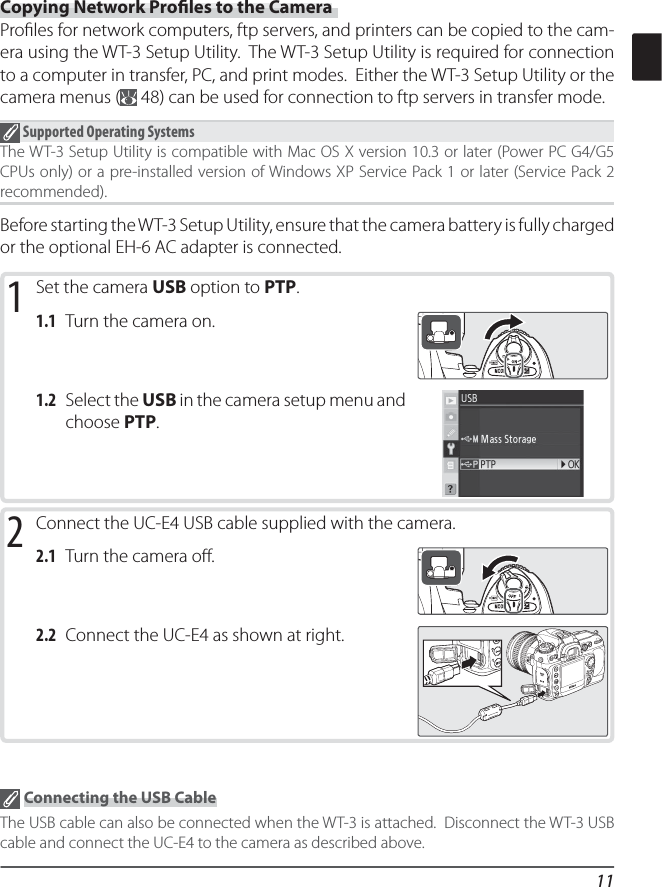 11Copying Network Proﬁ les to the CameraProﬁ les for network computers, ftp servers, and printers can be copied to the cam-era using the WT-3 Setup Utility.  The WT-3 Setup Utility is required for connection to a computer in transfer, PC, and print modes.  Either the WT-3 Setup Utility or the camera menus (  48) can be used for connection to ftp servers in transfer mode. Supported Operating SystemsThe WT-3 Setup Utility is compatible with Mac OS X version 10.3 or later (Power PC G4/G5 CPUs only) or a pre-installed version of Windows XP Service Pack 1 or later (Service Pack 2 recommended).Before starting the WT-3 Setup Utility, ensure that the camera battery is fully charged or the optional EH-6 AC adapter is connected.1 Set the camera USB option to PTP.1.1 Turn the camera on.1.2 Select the USB in the camera setup menu and choose PTP.2 Connect the UC-E4 USB cable supplied with the camera.2.1 Turn the camera oﬀ .2.2 Connect the UC-E4 as shown at right. Connecting the USB CableThe USB cable can also be connected when the WT-3 is attached.  Disconnect the WT-3 USB cable and connect the UC-E4 to the camera as described above.