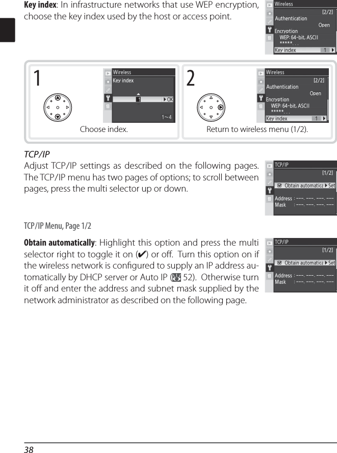 381Choose index.2Return to wireless menu (1/2).Key index: In infrastructure networks that use WEP encryption, choose the key index used by the host or access point.TCP / IPAdjust TCP / IP settings as described on the following pages.  The TCP / IP menu has two pages of options; to scroll between pages, press the multi selector up or down.TCP / IP Menu, Page 1/2Obtain automatically: Highlight this option and press the multi selector right to toggle it on (✔) or oﬀ .  Turn this option on if the wireless network is conﬁ gured to supply an IP address au-tomatically by DHCP server or Auto IP (  52).  Otherwise turn it oﬀ  and enter the address and subnet mask supplied by the network administrator as described on the following page.
