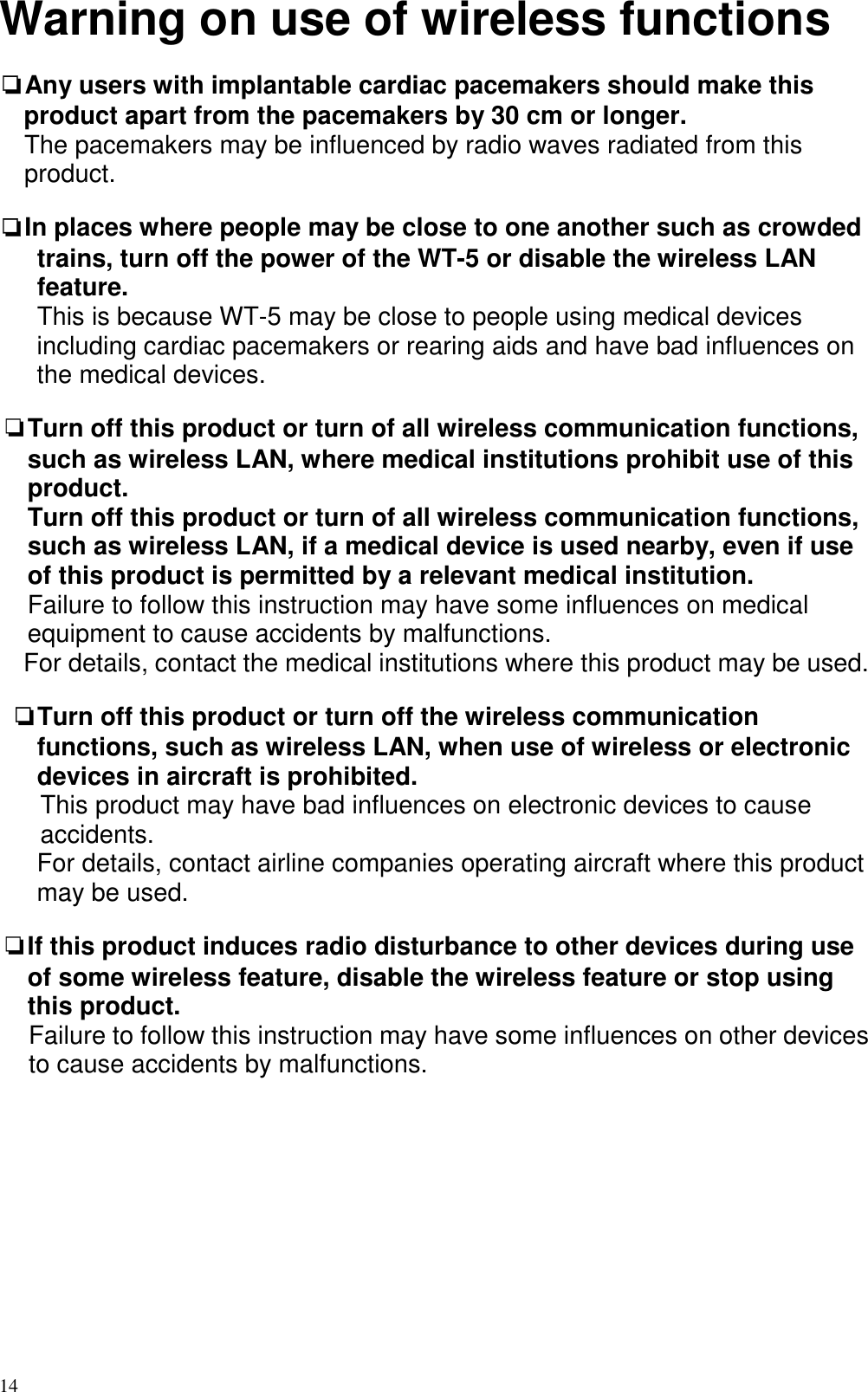  14 Warning on use of wireless functions  ❏Any users with implantable cardiac pacemakers should make this product apart from the pacemakers by 30 cm or longer. The pacemakers may be influenced by radio waves radiated from this product.  ❏In places where people may be close to one another such as crowded trains, turn off the power of the WT-5 or disable the wireless LAN feature.         This is because WT-5 may be close to people using medical devices including cardiac pacemakers or rearing aids and have bad influences on the medical devices.  ❏Turn off this product or turn of all wireless communication functions, such as wireless LAN, where medical institutions prohibit use of this product.     Turn off this product or turn of all wireless communication functions, such as wireless LAN, if a medical device is used nearby, even if use of this product is permitted by a relevant medical institution.   Failure to follow this instruction may have some influences on medical equipment to cause accidents by malfunctions. For details, contact the medical institutions where this product may be used.  ❏Turn off this product or turn off the wireless communication functions, such as wireless LAN, when use of wireless or electronic devices in aircraft is prohibited. This product may have bad influences on electronic devices to cause accidents. For details, contact airline companies operating aircraft where this product may be used.  ❏If this product induces radio disturbance to other devices during use of some wireless feature, disable the wireless feature or stop using this product.  Failure to follow this instruction may have some influences on other devices to cause accidents by malfunctions.             