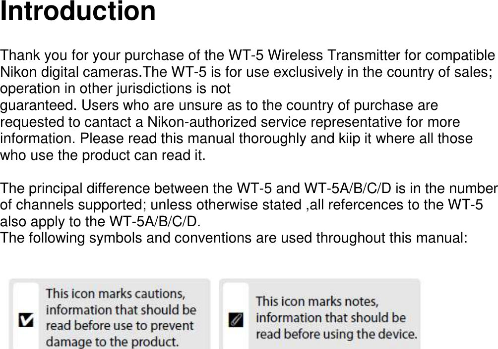   Introduction   Thank you for your purchase of the WT-5 Wireless Transmitter for compatible Nikon digital cameras.The WT-5 is for use exclusively in the country of sales; operation in other jurisdictions is not guaranteed. Users who are unsure as to the country of purchase are requested to cantact a Nikon-authorized service representative for more information. Please read this manual thoroughly and kiip it where all those who use the product can read it.    The principal difference between the WT-5 and WT-5A/B/C/D is in the number of channels supported; unless otherwise stated ,all refercences to the WT-5 also apply to the WT-5A/B/C/D. The following symbols and conventions are used throughout this manual:                                   
