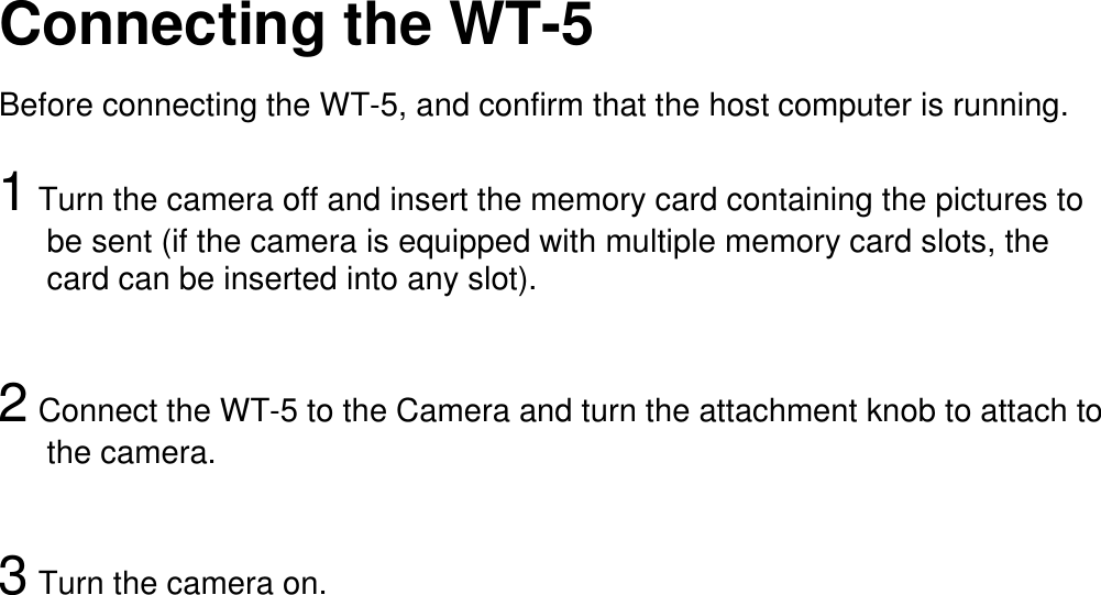   Connecting the WT-5  Before connecting the WT-5, and confirm that the host computer is running.  1 Turn the camera off and insert the memory card containing the pictures to be sent (if the camera is equipped with multiple memory card slots, the card can be inserted into any slot).   2 Connect the WT-5 to the Camera and turn the attachment knob to attach to   the camera.   3 Turn the camera on.                                       