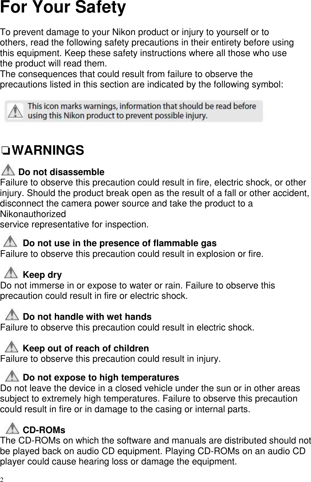   2  For Your Safety  To prevent damage to your Nikon product or injury to yourself or to others, read the following safety precautions in their entirety before using this equipment. Keep these safety instructions where all those who use the product will read them. The consequences that could result from failure to observe the precautions listed in this section are indicated by the following symbol:     ❏WARNINGS       Do not disassemble Failure to observe this precaution could result in fire, electric shock, or other injury. Should the product break open as the result of a fall or other accident, disconnect the camera power source and take the product to a Nikonauthorized service representative for inspection.  Do not use in the presence of flammable gas Failure to observe this precaution could result in explosion or fire.  Keep dry Do not immerse in or expose to water or rain. Failure to observe this precaution could result in fire or electric shock.  Do not handle with wet hands Failure to observe this precaution could result in electric shock.  Keep out of reach of children Failure to observe this precaution could result in injury.  Do not expose to high temperatures Do not leave the device in a closed vehicle under the sun or in other areas subject to extremely high temperatures. Failure to observe this precaution could result in fire or in damage to the casing or internal parts.  CD-ROMs The CD-ROMs on which the software and manuals are distributed should not be played back on audio CD equipment. Playing CD-ROMs on an audio CD player could cause hearing loss or damage the equipment. 