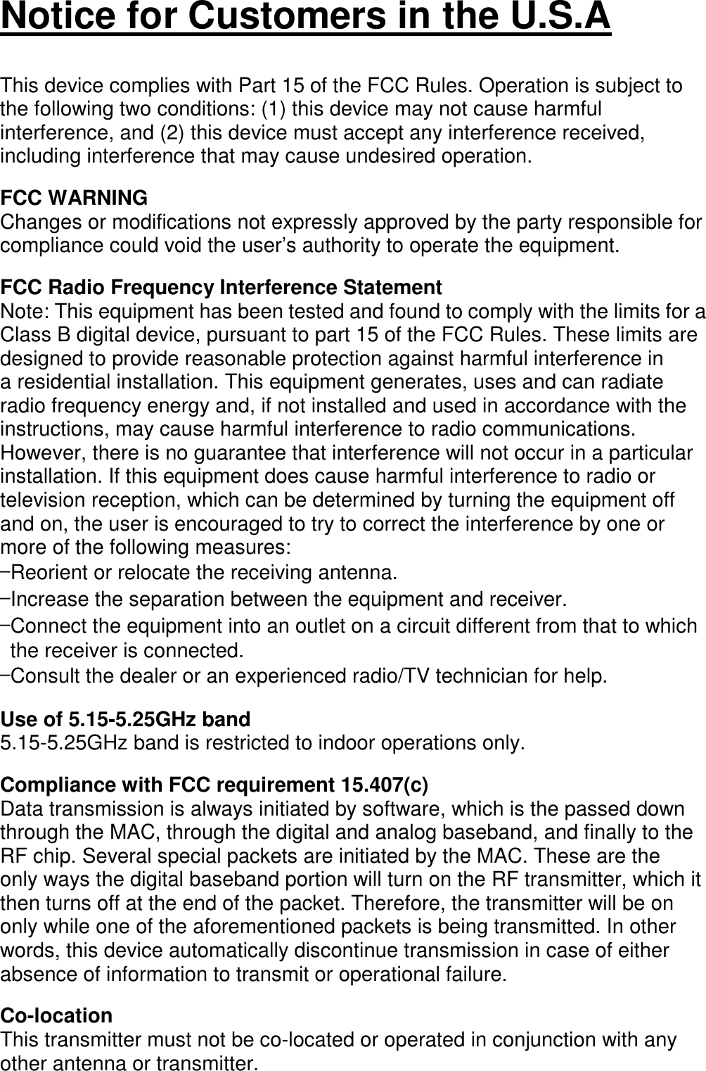   Notice for Customers in the U.S.A   This device complies with Part 15 of the FCC Rules. Operation is subject to the following two conditions: (1) this device may not cause harmful interference, and (2) this device must accept any interference received, including interference that may cause undesired operation.  FCC WARNING Changes or modifications not expressly approved by the party responsible for compliance could void the user’s authority to operate the equipment.  FCC Radio Frequency Interference Statement Note: This equipment has been tested and found to comply with the limits for a Class B digital device, pursuant to part 15 of the FCC Rules. These limits are designed to provide reasonable protection against harmful interference in a residential installation. This equipment generates, uses and can radiate radio frequency energy and, if not installed and used in accordance with the instructions, may cause harmful interference to radio communications. However, there is no guarantee that interference will not occur in a particular installation. If this equipment does cause harmful interference to radio or television reception, which can be determined by turning the equipment off and on, the user is encouraged to try to correct the interference by one or more of the following measures: —Reorient or relocate the receiving antenna. —Increase the separation between the equipment and receiver. —Connect the equipment into an outlet on a circuit different from that to which the receiver is connected. —Consult the dealer or an experienced radio/TV technician for help.  Use of 5.15-5.25GHz band 5.15-5.25GHz band is restricted to indoor operations only.  Compliance with FCC requirement 15.407(c) Data transmission is always initiated by software, which is the passed down through the MAC, through the digital and analog baseband, and finally to the RF chip. Several special packets are initiated by the MAC. These are the only ways the digital baseband portion will turn on the RF transmitter, which it then turns off at the end of the packet. Therefore, the transmitter will be on only while one of the aforementioned packets is being transmitted. In other words, this device automatically discontinue transmission in case of either absence of information to transmit or operational failure.  Co-location This transmitter must not be co-located or operated in conjunction with any other antenna or transmitter.  