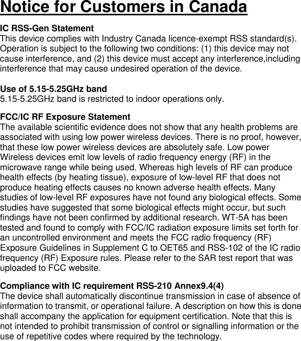   Notice for Customers in Canada  IC RSS-Gen Statement This device complies with Industry Canada licence-exempt RSS standard(s). Operation is subject to the following two conditions: (1) this device may not cause interference, and (2) this device must accept any interference,including interference that may cause undesired operation of the device.  Use of 5.15-5.25GHz band 5.15-5.25GHz band is restricted to indoor operations only.  FCC/IC RF Exposure Statement The available scientific evidence does not show that any health problems are associated with using low power wireless devices. There is no proof, however, that these low power wireless devices are absolutely safe. Low power Wireless devices emit low levels of radio frequency energy (RF) in the microwave range while being used. Whereas high levels of RF can produce health effects (by heating tissue), exposure of low-level RF that does not produce heating effects causes no known adverse health effects. Many studies of low-level RF exposures have not found any biological effects. Some studies have suggested that some biological effects might occur, but such findings have not been confirmed by additional research. WT-5A has been tested and found to comply with FCC/IC radiation exposure limits set forth for an uncontrolled environment and meets the FCC radio frequency (RF) Exposure Guidelines in Supplement C to OET65 and RSS-102 of the IC radio frequency (RF) Exposure rules. Please refer to the SAR test report that was uploaded to FCC website.  Compliance with IC requirement RSS-210 Annex9.4(4) The device shall automatically discontinue transmission in case of absence of information to transmit, or operational failure. A description on how this is done shall accompany the application for equipment certification. Note that this is not intended to prohibit transmission of control or signalling information or the use of repetitive codes where required by the technology.                 