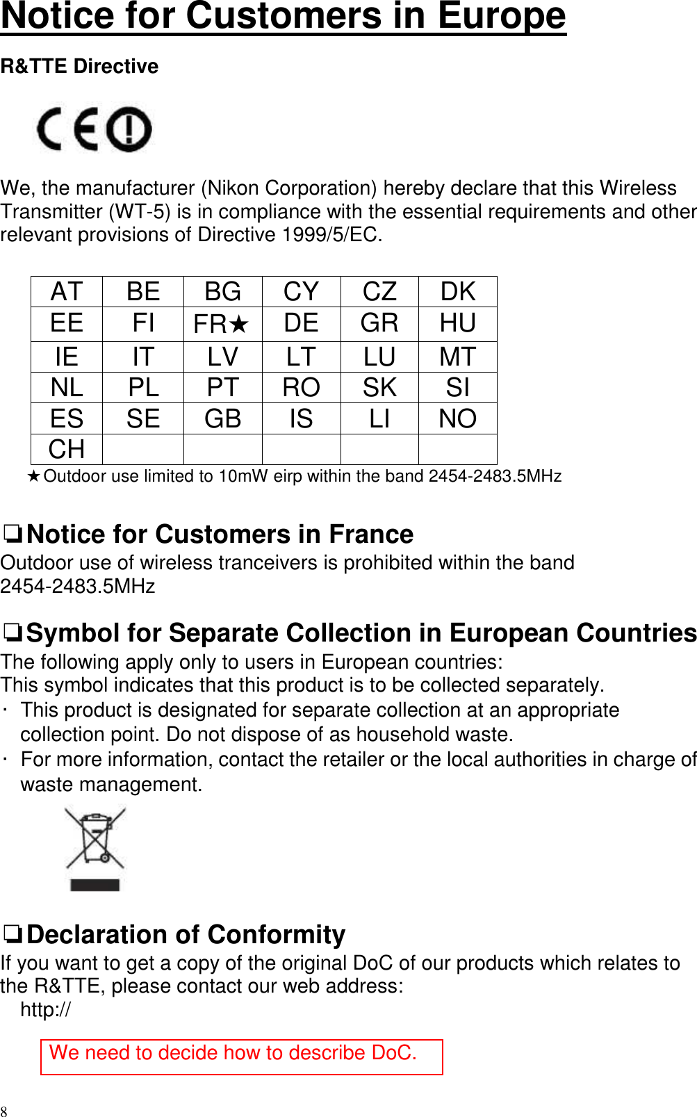   8 Notice for Customers in Europe  R&amp;TTE Directive        We, the manufacturer (Nikon Corporation) hereby declare that this Wireless Transmitter (WT-5) is in compliance with the essential requirements and other relevant provisions of Directive 1999/5/EC.     AT  BE  BG  CY  CZ  DK EE  FI  FR★ DE  GR  HU IE  IT  LV  LT  LU  MT NL  PL  PT  RO  SK  SI ES  SE  GB  IS  LI  NO CH            ★Outdoor use limited to 10mW eirp within the band 2454-2483.5MHz  ❏Notice for Customers in France Outdoor use of wireless tranceivers is prohibited within the band 2454-2483.5MHz  ❏Symbol for Separate Collection in European Countries The following apply only to users in European countries: This symbol indicates that this product is to be collected separately. •  This product is designated for separate collection at an appropriate collection point. Do not dispose of as household waste. •  For more information, contact the retailer or the local authorities in charge of waste management.   ❏Declaration of Conformity If you want to get a copy of the original DoC of our products which relates to the R&amp;TTE, please contact our web address: http://     We need to decide how to describe DoC. 