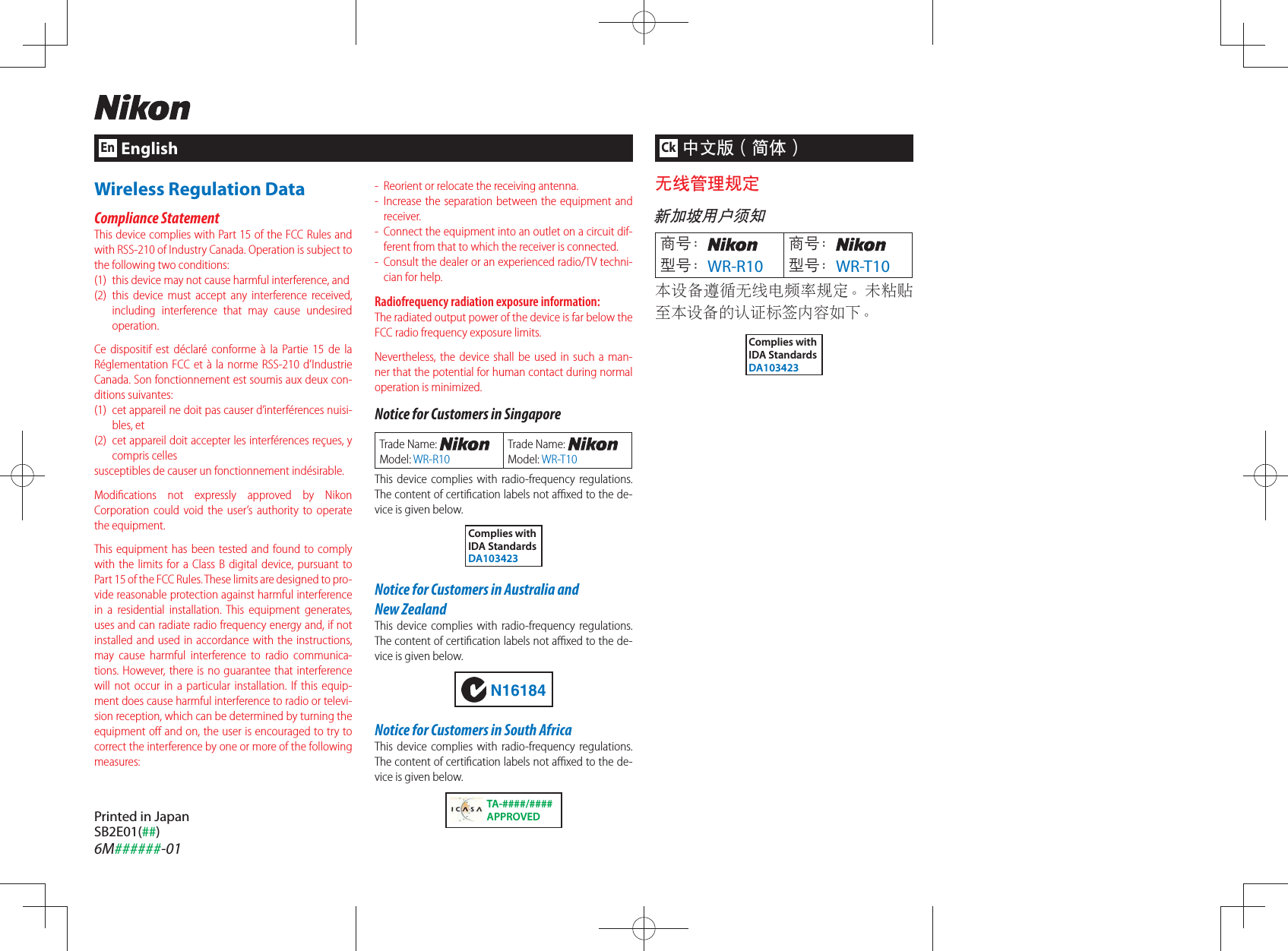 Printed in JapanSB2E01(##)6M######-01EnEnglishCk中文版（简体）无线管理规定新加坡用户须知商号：型号：WR-R10商号：型号：WR-T10本设备遵循无线电频率规定。未粘贴至本设备的认证标签内容如下。Complies withIDA StandardsDA103423-  Reorient or relocate the receiving antenna.-  Increase the separation between the equipment and receiver.-  Connect the equipment into an outlet on a circuit dif-ferent from that to which the receiver is connected.-  Consult the dealer or an experienced radio/TV techni-cian for help.Radiofrequency radiation exposure information:The radiated output power of the device is far below the FCC radio frequency exposure limits.Nevertheless, the device shall be used in such a man-ner that the potential for human contact during normal operation is minimized.Notice for Customers in SingaporeTrade Name: Model: WR-R10Trade Name: Model: WR-T10This device complies with radio-frequency regulations. The content of certiﬁ cation labels not aﬃ  xed to the de-vice is given below.Complies withIDA StandardsDA103423Notice for Customers in Australia and New ZealandThis device complies with radio-frequency regulations. The content of certiﬁ cation labels not aﬃ  xed to the de-vice is given below.N16184Notice for Customers in South AfricaThis device complies with radio-frequency regulations. The content of certiﬁ cation labels not aﬃ  xed to the de-vice is given below.TA-####/####APPROVEDWireless Regulation DataCompliance StatementThis device complies with Part 15 of the FCC Rules and with RSS-210 of Industry Canada. Operation is subject to the following two conditions:  (1)  this device may not cause harmful interference, and (2) this device must accept any interference received, including interference that may cause undesired operation.Ce dispositif est déclaré conforme à la Partie 15 de la Réglementation FCC et à la norme RSS-210 d’Industrie Canada. Son fonctionnement est soumis aux deux con-ditions suivantes:(1)  cet appareil ne doit pas causer d’interférences nuisi-bles, et(2)  cet appareil doit accepter les interférences reçues, y compris cellessusceptibles de causer un fonctionnement indésirable.Modiﬁ cations not expressly approved by Nikon Corporation could void the user’s authority to operate the equipment.This equipment has been tested and found to comply with the limits for a Class B digital device, pursuant to Part 15 of the FCC Rules. These limits are designed to pro-vide reasonable protection against harmful interference in a residential installation. This equipment generates, uses and can radiate radio frequency energy and, if not installed and used in accordance with the instructions, may cause harmful interference to radio communica-tions. However, there is no guarantee that interference will not occur in a particular installation. If this equip-ment does cause harmful interference to radio or televi-sion reception, which can be determined by turning the equipment oﬀ  and on, the user is encouraged to try to correct the interference by one or more of the following measures: