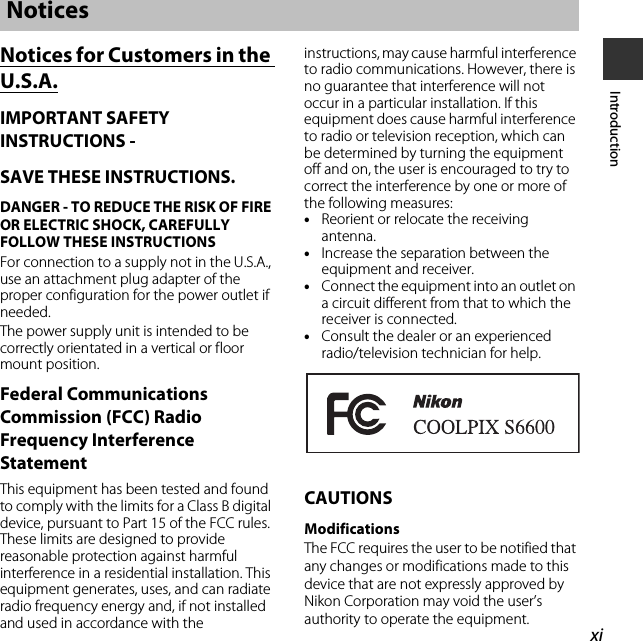 xiIntroductionNotices for Customers in the U.S.A.IMPORTANT SAFETY INSTRUCTIONS -SAVE THESE INSTRUCTIONS.DANGER - TO REDUCE THE RISK OF FIRE OR ELECTRIC SHOCK, CAREFULLY FOLLOW THESE INSTRUCTIONSFor connection to a supply not in the U.S.A., use an attachment plug adapter of the proper configuration for the power outlet if needed.The power supply unit is intended to be correctly orientated in a vertical or floor mount position.Federal Communications Commission (FCC) Radio Frequency Interference StatementThis equipment has been tested and found to comply with the limits for a Class B digital device, pursuant to Part 15 of the FCC rules. These limits are designed to provide reasonable protection against harmful interference in a residential installation. This equipment generates, uses, and can radiate radio frequency energy and, if not installed and used in accordance with the instructions, may cause harmful interference to radio communications. However, there is no guarantee that interference will not occur in a particular installation. If this equipment does cause harmful interference to radio or television reception, which can be determined by turning the equipment off and on, the user is encouraged to try to correct the interference by one or more of the following measures:•Reorient or relocate the receiving antenna.•Increase the separation between the equipment and receiver.•Connect the equipment into an outlet on a circuit different from that to which the receiver is connected.•Consult the dealer or an experienced radio/television technician for help.CAUTIONSModificationsThe FCC requires the user to be notified that any changes or modifications made to this device that are not expressly approved by Nikon Corporation may void the user’s authority to operate the equipment.Notices