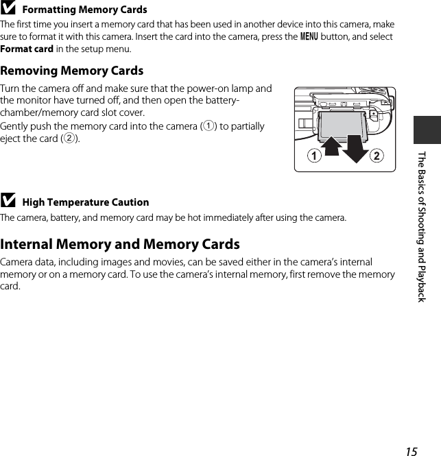 15The Basics of Shooting and PlaybackBFormatting Memory CardsThe first time you insert a memory card that has been used in another device into this camera, make sure to format it with this camera. Insert the card into the camera, press the d button, and select Format card in the setup menu.Removing Memory CardsTurn the camera off and make sure that the power-on lamp and the monitor have turned off, and then open the battery-chamber/memory card slot cover.Gently push the memory card into the camera (1) to partially eject the card (2).BHigh Temperature CautionThe camera, battery, and memory card may be hot immediately after using the camera.Internal Memory and Memory CardsCamera data, including images and movies, can be saved either in the camera’s internal memory or on a memory card. To use the camera’s internal memory, first remove the memory card.