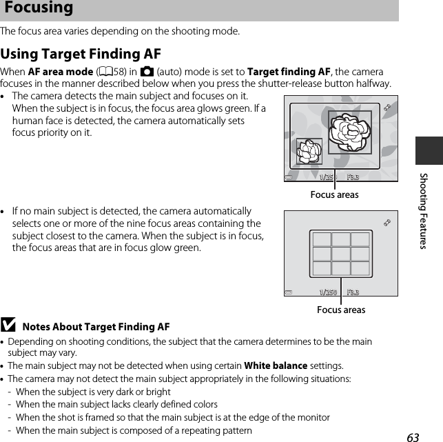 63Shooting FeaturesThe focus area varies depending on the shooting mode.Using Target Finding AFWhen AF area mode (A58) in A (auto) mode is set to Target finding AF, the camera focuses in the manner described below when you press the shutter-release button halfway.•The camera detects the main subject and focuses on it. When the subject is in focus, the focus area glows green. If a human face is detected, the camera automatically sets focus priority on it.•If no main subject is detected, the camera automatically selects one or more of the nine focus areas containing the subject closest to the camera. When the subject is in focus, the focus areas that are in focus glow green.BNotes About Target Finding AF•Depending on shooting conditions, the subject that the camera determines to be the main subject may vary.•The main subject may not be detected when using certain White balance settings.•The camera may not detect the main subject appropriately in the following situations:- When the subject is very dark or bright- When the main subject lacks clearly defined colors- When the shot is framed so that the main subject is at the edge of the monitor- When the main subject is composed of a repeating patternFocusingF3.3F3.31/2501/250Focus areasF3.3F3.31/2501/250Focus areas
