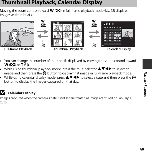 69Playback FeaturesMoving the zoom control toward f (h) in full-frame playback mode (A28) displays images as thumbnails.•You can change the number of thumbnails displayed by moving the zoom control toward f(h) or g(i).•While using thumbnail playback mode, press the multi selector HIJK to select an image and then press the k button to display that image in full-frame playback mode.•While using calendar display mode, press HIJK to select a date and then press the k button to display the images captured on that day.BCalendar DisplayImages captured when the camera’s date is not set are treated as images captured on January 1, 2013.Thumbnail Playback, Calendar Display1 / 201 / 2015 / 11 / 2013  15:3015 / 11 / 2013  15:300004. JPG0004. JPG1 / 201 / 204 / 44 / 424Su M Tu W Th F Sa2013  1113 14 15 1610 11 1220 21 22 2317 18 1927 28 29 3025 26         6789345  12Thumbnail PlaybackFull-frame Playback Calendar Displayg (i)f (h)g (i)f (h)