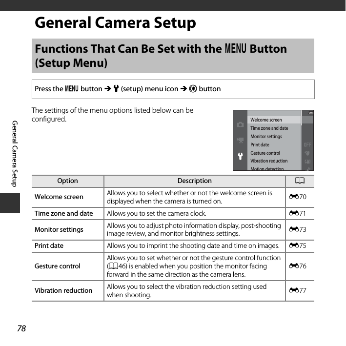 78General Camera SetupGeneral Camera SetupThe settings of the menu options listed below can be configured.Functions That Can Be Set with the d Button (Setup Menu)Press the d button M z (setup) menu icon M k buttonOption Description AWelcome screen Allows you to select whether or not the welcome screen is displayed when the camera is turned on. E70Time zone and date Allows you to set the camera clock. E71Monitor settings Allows you to adjust photo information display, post-shooting image review, and monitor brightness settings. E73Print date Allows you to imprint the shooting date and time on images. E75Gesture controlAllows you to set whether or not the gesture control function (A46) is enabled when you position the monitor facing forward in the same direction as the camera lens.E76Vibration reduction Allows you to select the vibration reduction setting used when shooting. E77Welcome screenTime zone and dateMonitor settingsPrint dateGesture controlVibration reductionMotion detection