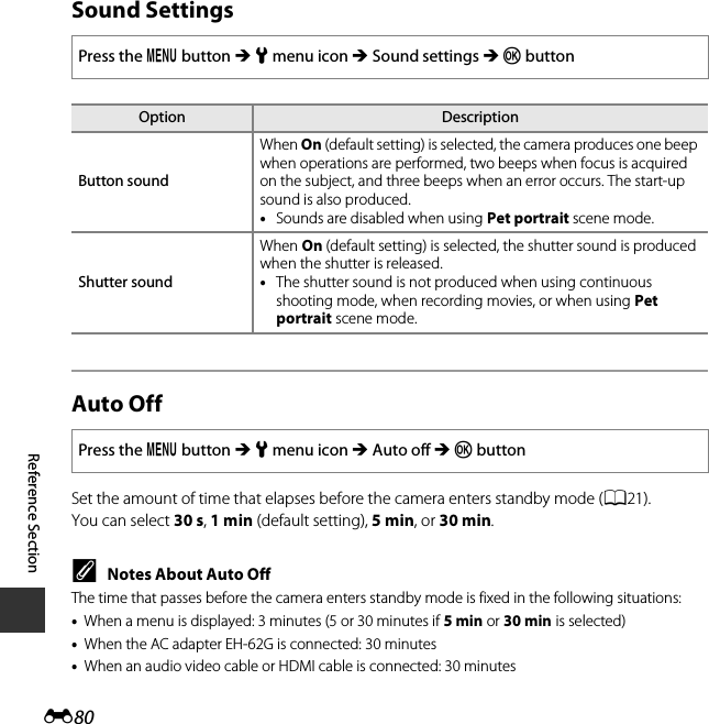 E80Reference SectionSound SettingsAuto OffSet the amount of time that elapses before the camera enters standby mode (A21).You can select 30 s, 1 min (default setting), 5 min, or 30 min.CNotes About Auto OffThe time that passes before the camera enters standby mode is fixed in the following situations:•When a menu is displayed: 3 minutes (5 or 30 minutes if 5 min or 30 min is selected)•When the AC adapter EH-62G is connected: 30 minutes•When an audio video cable or HDMI cable is connected: 30 minutesPress the d button M z menu icon M Sound settings M k buttonOption DescriptionButton soundWhen On (default setting) is selected, the camera produces one beep when operations are performed, two beeps when focus is acquired on the subject, and three beeps when an error occurs. The start-up sound is also produced.•Sounds are disabled when using Pet portrait scene mode.Shutter soundWhen On (default setting) is selected, the shutter sound is produced when the shutter is released.•The shutter sound is not produced when using continuous shooting mode, when recording movies, or when using Pet portrait scene mode.Press the d button M z menu icon M Auto off M k button