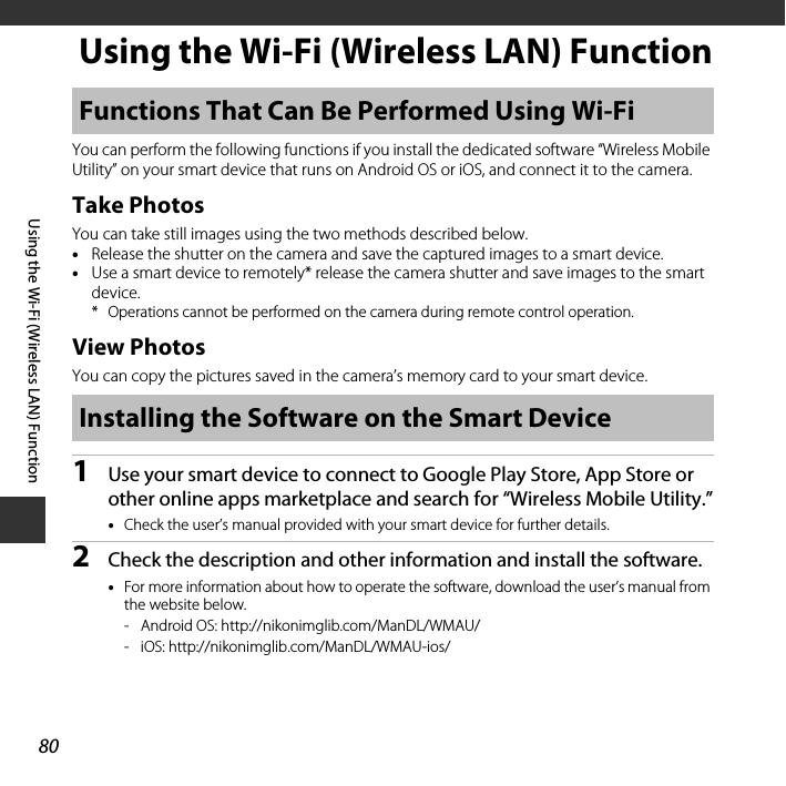 80Using the Wi-Fi (Wireless LAN) FunctionUsing the Wi-Fi (Wireless LAN) FunctionYou can perform the following functions if you install the dedicated software “Wireless Mobile Utility” on your smart device that runs on Android OS or iOS, and connect it to the camera.Take PhotosYou can take still images using the two methods described below.•Release the shutter on the camera and save the captured images to a smart device.•Use a smart device to remotely* release the camera shutter and save images to the smart device.* Operations cannot be performed on the camera during remote control operation.View PhotosYou can copy the pictures saved in the camera’s memory card to your smart device.1Use your smart device to connect to Google Play Store, App Store or other online apps marketplace and search for “Wireless Mobile Utility.”•Check the user’s manual provided with your smart device for further details.2Check the description and other information and install the software.•For more information about how to operate the software, download the user’s manual from the website below. - Android OS: http://nikonimglib.com/ManDL/WMAU/- iOS: http://nikonimglib.com/ManDL/WMAU-ios/Functions That Can Be Performed Using Wi-FiInstalling the Software on the Smart Device