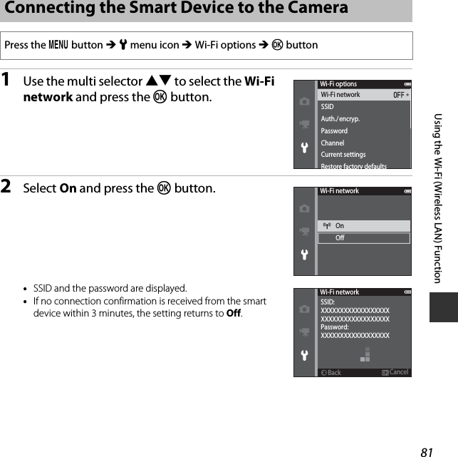 81Using the Wi-Fi (Wireless LAN) Function1Use the multi selector HI to select the Wi-Fi network and press the k button.2Select On and press the k button.•SSID and the password are displayed.•If no connection confirmation is received from the smart device within 3 minutes, the setting returns to Off.Connecting the Smart Device to the CameraPress the d button M z menu icon M Wi-Fi options M k buttonWi-Fi networkSSIDAuth./encryp.PasswordChannelCurrent settingsRestore factory defaultsWi-Fi optionsWi-Fi networkOnOWi-Fi networkBackBackXXXXXXXXXXXXXXXXXXXXXXXXXXXXXXXXXXXXXXXXXXXXXXXXXXXXXXCancelCancelPassword:SSID: