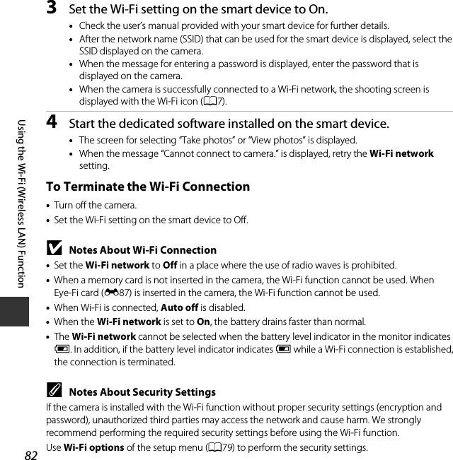 82Using the Wi-Fi (Wireless LAN) Function3Set the Wi-Fi setting on the smart device to On.•Check the user’s manual provided with your smart device for further details.•After the network name (SSID) that can be used for the smart device is displayed, select the SSID displayed on the camera.•When the message for entering a password is displayed, enter the password that is displayed on the camera.•When the camera is successfully connected to a Wi-Fi network, the shooting screen is displayed with the Wi-Fi icon (A7).4Start the dedicated software installed on the smart device.•The screen for selecting “Take photos” or “View photos” is displayed.•When the message “Cannot connect to camera.” is displayed, retry the Wi-Fi network setting.To Terminate the Wi-Fi Connection•Turn off the camera.•Set the Wi-Fi setting on the smart device to Off.BNotes About Wi-Fi Connection•Set the Wi-Fi network to Off in a place where the use of radio waves is prohibited.•When a memory card is not inserted in the camera, the Wi-Fi function cannot be used. When Eye-Fi card (E87) is inserted in the camera, the Wi-Fi function cannot be used.•When Wi-Fi is connected, Auto off is disabled.•When the Wi-Fi network is set to On, the battery drains faster than normal.•The Wi-Fi network cannot be selected when the battery level indicator in the monitor indicates B. In addition, if the battery level indicator indicates B while a Wi-Fi connection is established, the connection is terminated.CNotes About Security SettingsIf the camera is installed with the Wi-Fi function without proper security settings (encryption and password), unauthorized third parties may access the network and cause harm. We strongly recommend performing the required security settings before using the Wi-Fi function.Use Wi-Fi options of the setup menu (A79) to perform the security settings.