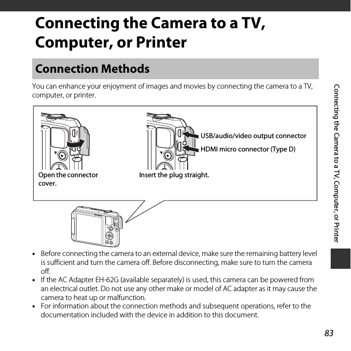 83Connecting the Camera to a TV, Computer, or PrinterConnecting the Camera to a TV, Computer, or PrinterYou can enhance your enjoyment of images and movies by connecting the camera to a TV, computer, or printer.•Before connecting the camera to an external device, make sure the remaining battery level is sufficient and turn the camera off. Before disconnecting, make sure to turn the camera off.•If the AC Adapter EH-62G (available separately) is used, this camera can be powered from an electrical outlet. Do not use any other make or model of AC adapter as it may cause the camera to heat up or malfunction.•For information about the connection methods and subsequent operations, refer to the documentation included with the device in addition to this document.Connection MethodsInsert the plug straight.USB/audio/video output connectorHDMI micro connector (Type D)Open the connector cover.