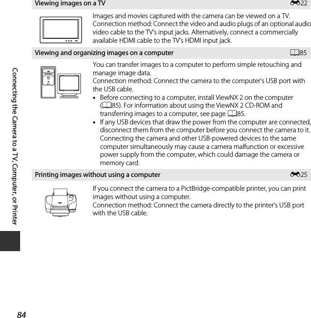 84Connecting the Camera to a TV, Computer, or PrinterViewing images on a TV E22Images and movies captured with the camera can be viewed on a TV.Connection method: Connect the video and audio plugs of an optional audio video cable to the TV’s input jacks. Alternatively, connect a commercially available HDMI cable to the TV’s HDMI input jack.Viewing and organizing images on a computer A85You can transfer images to a computer to perform simple retouching and manage image data.Connection method: Connect the camera to the computer’s USB port with the USB cable.•Before connecting to a computer, install ViewNX 2 on the computer (A85). For information about using the ViewNX 2 CD-ROM and transferring images to a computer, see page A85.•If any USB devices that draw the power from the computer are connected, disconnect them from the computer before you connect the camera to it. Connecting the camera and other USB-powered devices to the same computer simultaneously may cause a camera malfunction or excessive power supply from the computer, which could damage the camera or memory card.Printing images without using a computer E25If you connect the camera to a PictBridge-compatible printer, you can print images without using a computer.Connection method: Connect the camera directly to the printer’s USB port with the USB cable.