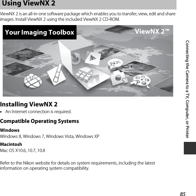 85Connecting the Camera to a TV, Computer, or PrinterViewNX 2 is an all-in-one software package which enables you to transfer, view, edit and share images. Install ViewNX 2 using the included ViewNX 2 CD-ROM.Installing ViewNX 2•An Internet connection is required.Compatible Operating SystemsWindowsWindows 8, Windows 7, Windows Vista, Windows XPMacintoshMac OS X10.6, 10.7, 10.8Refer to the Nikon website for details on system requirements, including the latest information on operating system compatibility.Using ViewNX 2Your Imaging Toolbox ViewNX 2™