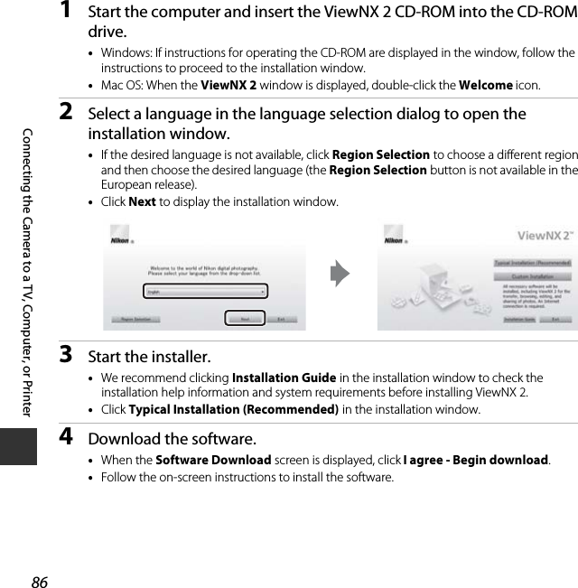 86Connecting the Camera to a TV, Computer, or Printer1Start the computer and insert the ViewNX 2 CD-ROM into the CD-ROM drive.•Windows: If instructions for operating the CD-ROM are displayed in the window, follow the instructions to proceed to the installation window.•Mac OS: When the ViewNX 2 window is displayed, double-click the Welcome icon.2Select a language in the language selection dialog to open the installation window.•If the desired language is not available, click Region Selection to choose a different region and then choose the desired language (the Region Selection button is not available in the European release).•Click Next to display the installation window.3Start the installer.•We recommend clicking Installation Guide in the installation window to check the installation help information and system requirements before installing ViewNX 2.•Click Typical Installation (Recommended) in the installation window.4Download the software.•When the Software Download screen is displayed, click I agree - Begin download.•Follow the on-screen instructions to install the software.