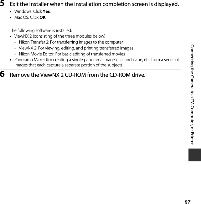 87Connecting the Camera to a TV, Computer, or Printer5Exit the installer when the installation completion screen is displayed.•Windows: Click Yes.•Mac OS: Click OK.The following software is installed:•ViewNX 2 (consisting of the three modules below)- Nikon Transfer 2: For transferring images to the computer- ViewNX 2: For viewing, editing, and printing transferred images- Nikon Movie Editor: For basic editing of transferred movies•Panorama Maker (for creating a single panorama image of a landscape, etc. from a series of images that each capture a separate portion of the subject)6Remove the ViewNX 2 CD-ROM from the CD-ROM drive.
