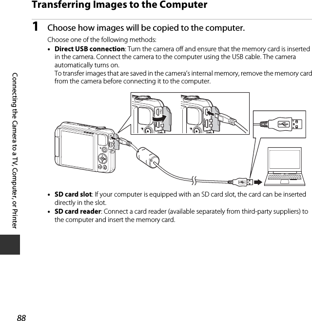 88Connecting the Camera to a TV, Computer, or PrinterTransferring Images to the Computer1Choose how images will be copied to the computer.Choose one of the following methods:•Direct USB connection: Turn the camera off and ensure that the memory card is inserted in the camera. Connect the camera to the computer using the USB cable. The camera automatically turns on.To transfer images that are saved in the camera’s internal memory, remove the memory card from the camera before connecting it to the computer.•SD card slot: If your computer is equipped with an SD card slot, the card can be inserted directly in the slot.•SD card reader: Connect a card reader (available separately from third-party suppliers) to the computer and insert the memory card.