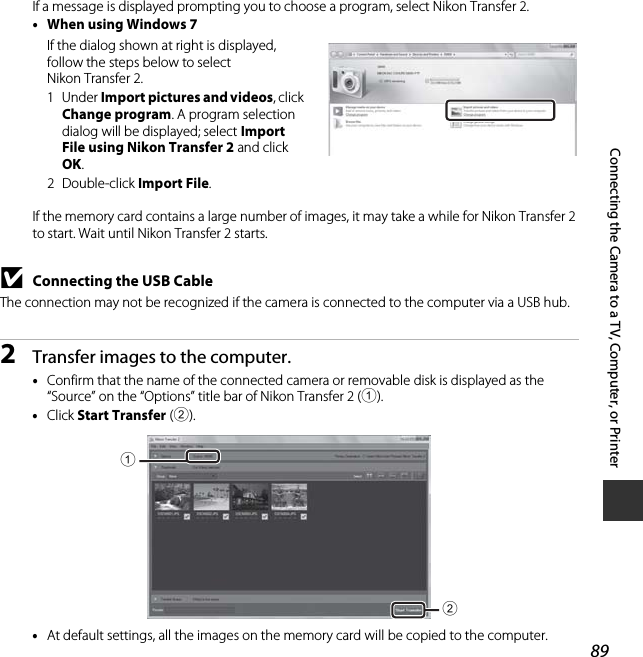 89Connecting the Camera to a TV, Computer, or PrinterIf a message is displayed prompting you to choose a program, select Nikon Transfer 2.•When using Windows 7If the dialog shown at right is displayed, follow the steps below to select Nikon Transfer 2.1Under Import pictures and videos, click Change program. A program selection dialog will be displayed; select Import File using Nikon Transfer 2 and click OK.2Double-click Import File.If the memory card contains a large number of images, it may take a while for Nikon Transfer 2 to start. Wait until Nikon Transfer 2 starts.BConnecting the USB CableThe connection may not be recognized if the camera is connected to the computer via a USB hub.2Transfer images to the computer.•Confirm that the name of the connected camera or removable disk is displayed as the “Source” on the “Options” title bar of Nikon Transfer 2 (1).•Click Start Transfer (2).•At default settings, all the images on the memory card will be copied to the computer.12