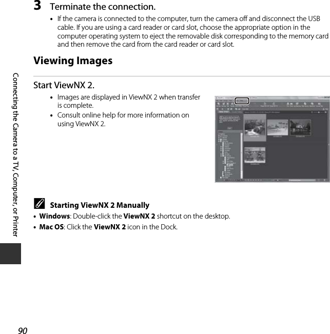 90Connecting the Camera to a TV, Computer, or Printer3Terminate the connection.•If the camera is connected to the computer, turn the camera off and disconnect the USB cable. If you are using a card reader or card slot, choose the appropriate option in the computer operating system to eject the removable disk corresponding to the memory card and then remove the card from the card reader or card slot.Viewing ImagesStart ViewNX 2.•Images are displayed in ViewNX 2 when transfer is complete.•Consult online help for more information on using ViewNX 2.CStarting ViewNX 2 Manually•Windows: Double-click the ViewNX 2 shortcut on the desktop.•Mac OS: Click the ViewNX 2 icon in the Dock.