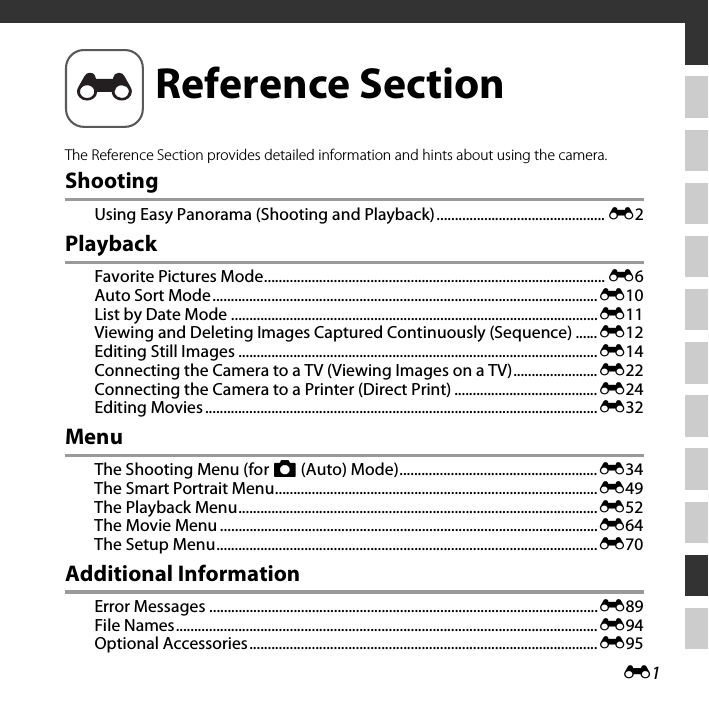 E1The Reference Section provides detailed information and hints about using the camera.ShootingUsing Easy Panorama (Shooting and Playback).............................................. E2PlaybackFavorite Pictures Mode............................................................................................. E6Auto Sort Mode.........................................................................................................E10List by Date Mode ....................................................................................................E11Viewing and Deleting Images Captured Continuously (Sequence) ......E12Editing Still Images ..................................................................................................E14Connecting the Camera to a TV (Viewing Images on a TV).......................E22Connecting the Camera to a Printer (Direct Print) .......................................E24Editing Movies...........................................................................................................E32MenuThe Shooting Menu (for A (Auto) Mode)......................................................E34The Smart Portrait Menu........................................................................................E49The Playback Menu..................................................................................................E52The Movie Menu .......................................................................................................E64The Setup Menu........................................................................................................E70Additional InformationError Messages ..........................................................................................................E89File Names...................................................................................................................E94Optional Accessories...............................................................................................E95Reference Section