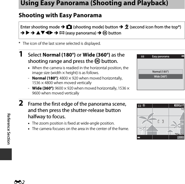 E2Reference SectionShooting with Easy Panorama* The icon of the last scene selected is displayed.1Select Normal (180°) or Wide (360°) as the shooting range and press the k button.•When the camera is readied in the horizontal position, the image size (width × height) is as follows.-Normal (180°): 4800 × 920 when moved horizontally, 1536 × 4800 when moved vertically-Wide (360°): 9600 × 920 when moved horizontally, 1536 × 9600 when moved vertically2Frame the first edge of the panorama scene, and then press the shutter-release button halfway to focus.•The zoom position is fixed at wide-angle position.•The camera focuses on the area in the center of the frame.Using Easy Panorama (Shooting and Playback)Enter shooting mode M A (shooting mode) button M b (second icon from the top*) M K M HIJK M p (easy panorama) M k buttonNormal (18 0°)Wide (360°)Easy panorama25m  0s25m  0s880880