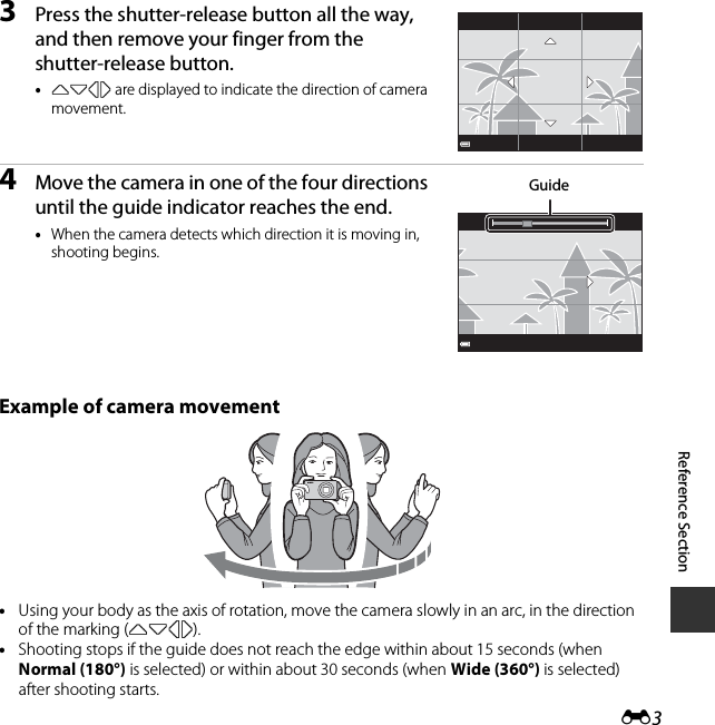 E3Reference Section3Press the shutter-release button all the way, and then remove your finger from the shutter-release button.•KLJI are displayed to indicate the direction of camera movement.4Move the camera in one of the four directions until the guide indicator reaches the end.•When the camera detects which direction it is moving in, shooting begins.Example of camera movement•Using your body as the axis of rotation, move the camera slowly in an arc, in the direction of the marking (KLJI).•Shooting stops if the guide does not reach the edge within about 15 seconds (when Normal (180°) is selected) or within about 30 seconds (when Wide (360°) is selected) after shooting starts.Guide