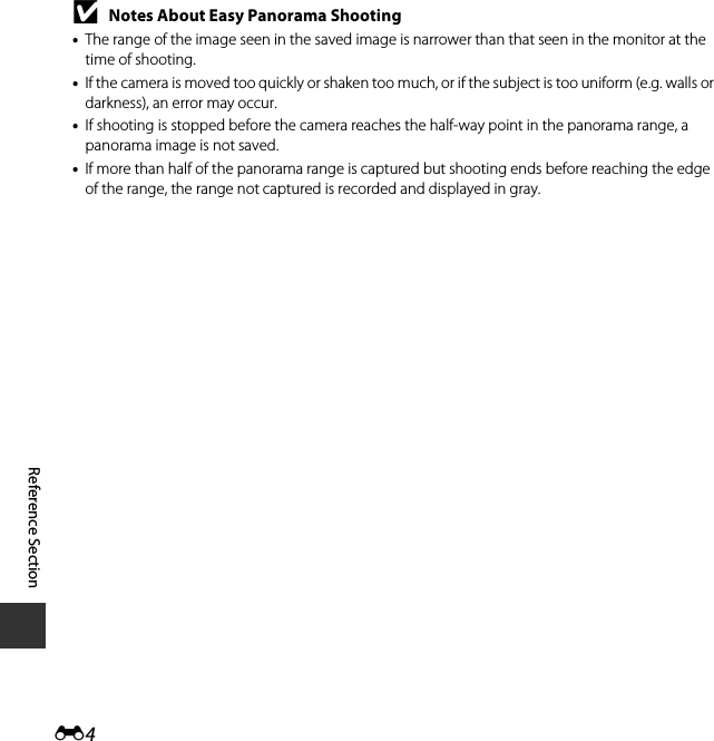 E4Reference SectionBNotes About Easy Panorama Shooting•The range of the image seen in the saved image is narrower than that seen in the monitor at the time of shooting.•If the camera is moved too quickly or shaken too much, or if the subject is too uniform (e.g. walls or darkness), an error may occur.•If shooting is stopped before the camera reaches the half-way point in the panorama range, a panorama image is not saved.•If more than half of the panorama range is captured but shooting ends before reaching the edge of the range, the range not captured is recorded and displayed in gray.